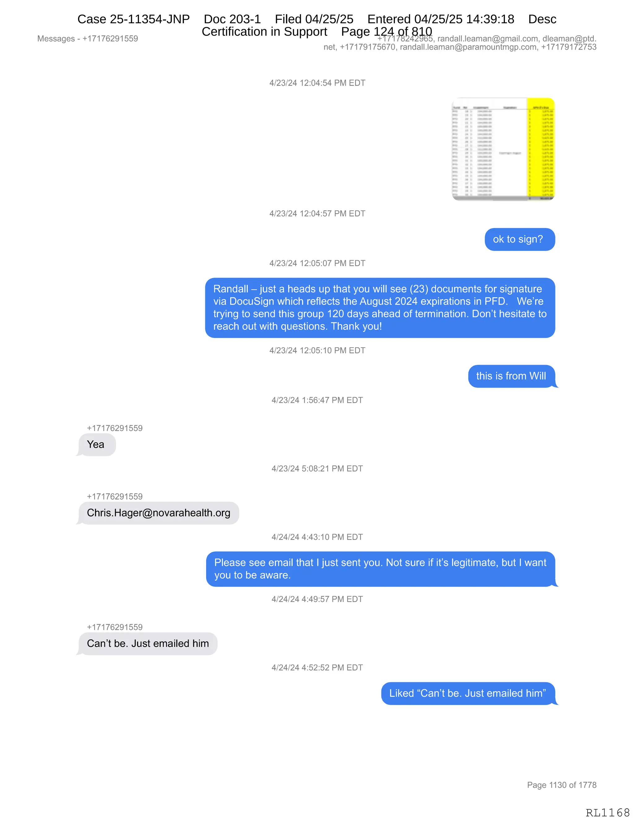 Messages - +17176291559 +17178242965, randall.leaman@gmail.com, dleaman@ptd.
net, +17179175670, randall.leaman@paramountmgp.com, +17179172753
4/23/24 12:04:54 PM EDT
4/23/24 12:04:57 PM EDT
ok to sign?
4/23/24 12:05:07 PM EDT
Randall — just a heads up that you will see (23) documents for signature
via DocuSign which reflects the August 2024 expirations in PFD. We're
trying to send this group 120 days ahead of termination. Don't hesitate to
reach out with questions. Thank you!
4/23/24 12:05:10 PM EDT
+17176291559
Yea
+17176291559
Chris.Hager@novarahealth.org
+17176291559
this is from Will
4/23/24 1:56:47 PM EDT
4/23/24 5:08:21 PM EDT
4/24/24 4:43:10 PM EDT
Please see email that I just sent you. Not sure if it's legitimate, but I want
you to be aware.
Can't be. Just emailed him
4/24/24 4:49:57 PM EDT
4/24/24 4:52:52 PM EDT
Liked "Can't be. Just emailed him"
Page 1130 of 1778
RL1 1 6 8
Case 25-11354-JNP Doc 203-1 Filed 04/25/25 Entered 04/25/25 14:39:18 Desc
Certification in Support Page 124 of 810
 