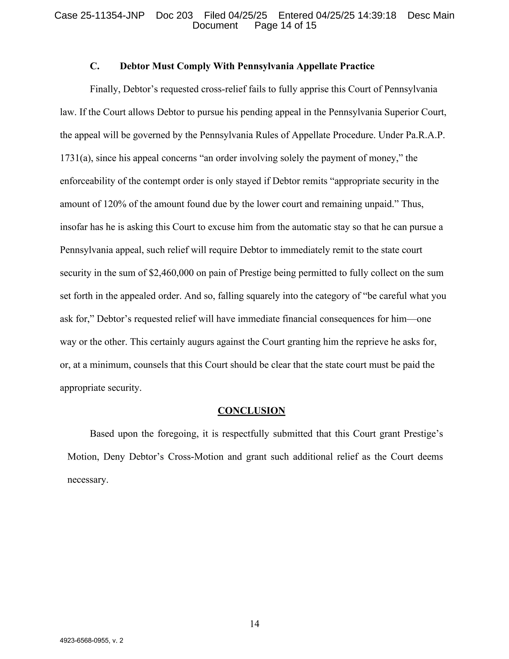 14
4923-6568-0955, v. 2
C. Debtor Must Comply With Pennsylvania Appellate Practice
Finally, Debtor’s requested cross-relief fails to fully apprise this Court of Pennsylvania
law. If the Court allows Debtor to pursue his pending appeal in the Pennsylvania Superior Court,
the appeal will be governed by the Pennsylvania Rules of Appellate Procedure. Under Pa.R.A.P.
1731(a), since his appeal concerns “an order involving solely the payment of money,” the
enforceability of the contempt order is only stayed if Debtor remits “appropriate security in the
amount of 120% of the amount found due by the lower court and remaining unpaid.” Thus,
insofar has he is asking this Court to excuse him from the automatic stay so that he can pursue a
Pennsylvania appeal, such relief will require Debtor to immediately remit to the state court
security in the sum of $2,460,000 on pain of Prestige being permitted to fully collect on the sum
set forth in the appealed order. And so, falling squarely into the category of “be careful what you
ask for,” Debtor’s requested relief will have immediate financial consequences for him—one
way or the other. This certainly augurs against the Court granting him the reprieve he asks for,
or, at a minimum, counsels that this Court should be clear that the state court must be paid the
appropriate security.
CONCLUSION
Based upon the foregoing, it is respectfully submitted that this Court grant Prestige’s
Motion, Deny Debtor’s Cross-Motion and grant such additional relief as the Court deems
necessary.
Case 25-11354-JNP Doc 203 Filed 04/25/25 Entered 04/25/25 14:39:18 Desc Main
Document Page 14 of 15
 