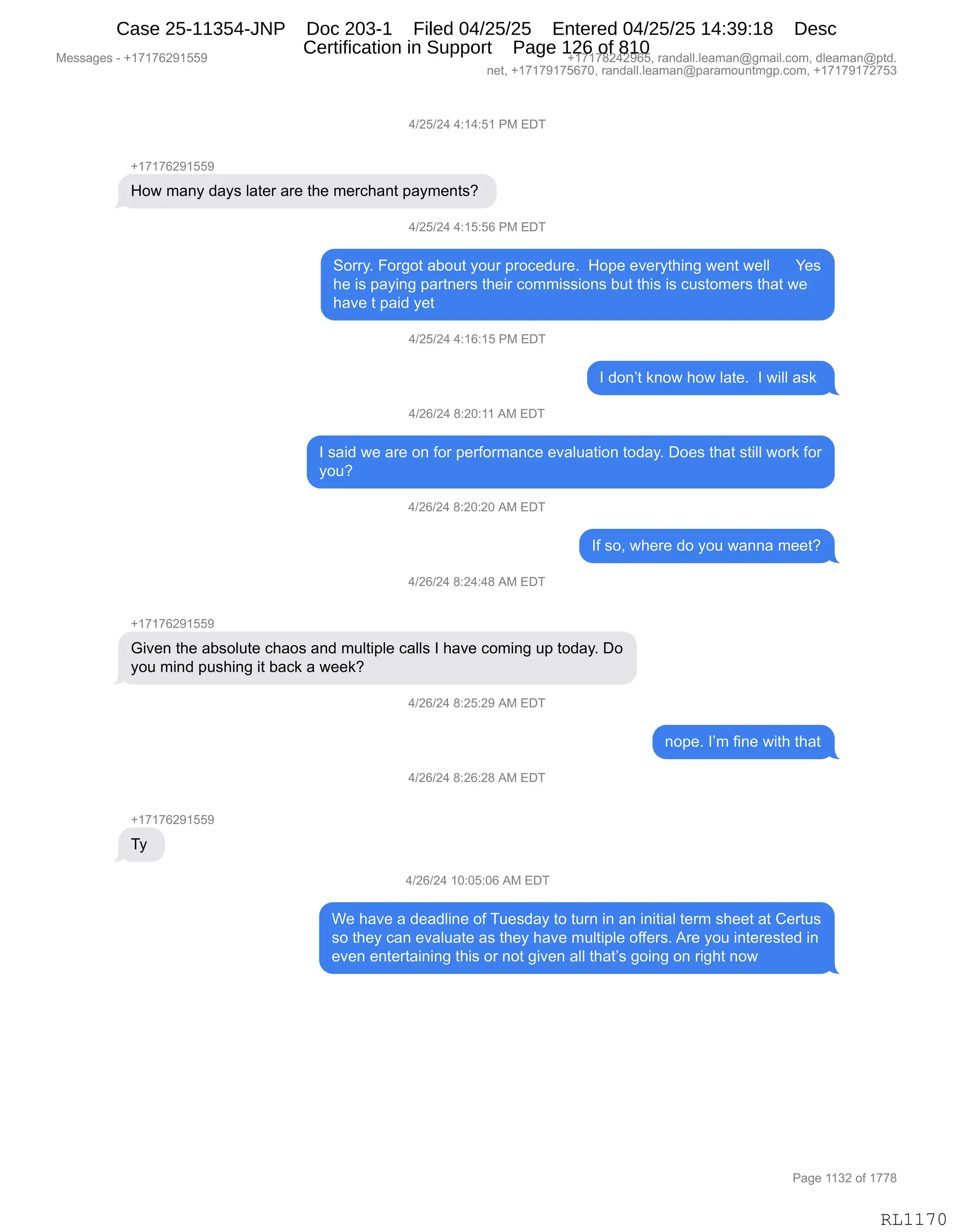 Messages - +17176291559 +17178242965, randall.leaman@gmail.com, dleaman@ptd.
net, +17179175670, randall.leaman@paramountmgp.com, +17179172753
4/25/24 4:14:51 PM EDT
+17176291559
How many days later are the merchant payments?
4/25/24 4:15:56 PM EDT
Sorry. Forgot about your procedure. Hope everything went well Yes
he is paying partners their commissions but this is customers that we
have t paid yet
4/25/24 4:16:15 PM EDT
I don't know how late. I will ask
4/26/24 8:20:11 AM EDT
I said we are on for performance evaluation today. Does that still work for
you?
4/26/24 8:20:20 AM EDT
If so, where do you wanna meet?
4/26/24 8:24:48 AM EDT
+17176291559
Given the absolute chaos and multiple calls I have coming up today. Do
you mind pushing it back a week?
4/26/24 8:25:29 AM EDT
nope. I'm fine with that
4/26/24 8:26:28 AM EDT
+17176291559
Ty
4/26/24 10:05:06 AM EDT
We have a deadline of Tuesday to turn in an initial term sheet at Certus
so they can evaluate as they have multiple offers. Are you interested in
even entertaining this or not given all that's going on right now
RL1170
0)JK)J0,0.(0.K(,N#,2T4
H(+(+IJ-(KK-
_D7,6&:F,>&F%,E&9$8,&8$,9;$,6$8A;&:9,=&F6$:9%G,
0)JK)J0,0.(K.KI,N#,2T4
3D88FB,ZD8'D9,&VD59,FD58,=8DA$>58$B,,_D=$,$?$8F9;":',7$:9,7$EE,,,,,,h$%
;$,"%,=&F":',=&89:$8%,9;$"8,AD66"%%"D:%,V59,9;"%,"%,A5%9D6$8%,9;&9,7$
;&?$,9,=&">,F$9,
0)JK)J0,0.(I.(K,N#,2T4
R,>D:P9,<:D7,;D7,E&9$B,,R,7"EE,&%<,
0)JI)J0,/.JO.((,1#,2T4
R,%&">,7$,&8$,D:,MD8,=$8MD86&:A$,$?&E5&9"D:,9D>&FB,TD$%,9;&9,%9"EE,7D8<,MD8
FD5G
0)JI)J0,/.JO.JO,1#,2T4
RM,%DX,7;$8$,>D,FD5,7&::&,6$$9G
0)JI)J0,/.J0.0/,1#,2T4
H(+(+IJ-(KK-
`"?$:,9;$,&V%DE59$,A;&D%,&:>,65E9"=E$,A&EE%,R,;&?$,AD6":',5=,9D>&FB,TD
FD5,6":>,=5%;":',"9,V&A<,&,7$$<G
0)JI)J0,/.JK.J-,1#,2T4
:D=$B,RP6,M":$,7"9;,9;&9
0)JI)J0,/.JI.J/,1#,2T4
H(+(+IJ-(KK-
4F,
0)JI)J0,(O.OK.OI,1#,2T4
C$,;&?$,&,>$&>E":$,DM,45$%>&F,9D,958:,":,&:,":"9"&E,9$86,%;$$9,&9,L$895%
%D,9;$F,A&:,$?&E5&9$,&%,9;$F,;&?$,65E9"=E$,DMM$8%B,18$,FD5,":9$8$%9$>,":
$?$:,$:9$89&":":',9;"%,D8,:D9,'"?$:,&EE,9;&9P%,'D":',D:,8"';9,:D7
#$%%&'$%,W,H(+(+IJ-(KK- H(+(+/J0J-IKX,8&:>&EEBE$&6&:Y'6&"EBAD6X,>E$&6&:Y=9>B
:$9X,H(+(+-(+KI+OX,8&:>&EEBE$&6&:Y=&8&6D5:96'=BAD6X,H(+(+-(+J+K*
N&'$,((*J,DM,(++/
RL1170
Case 25-11354-JNP Doc 203-1 Filed 04/25/25 Entered 04/25/25 14:39:18 Desc
Certification in Support Page 126 of 810
 