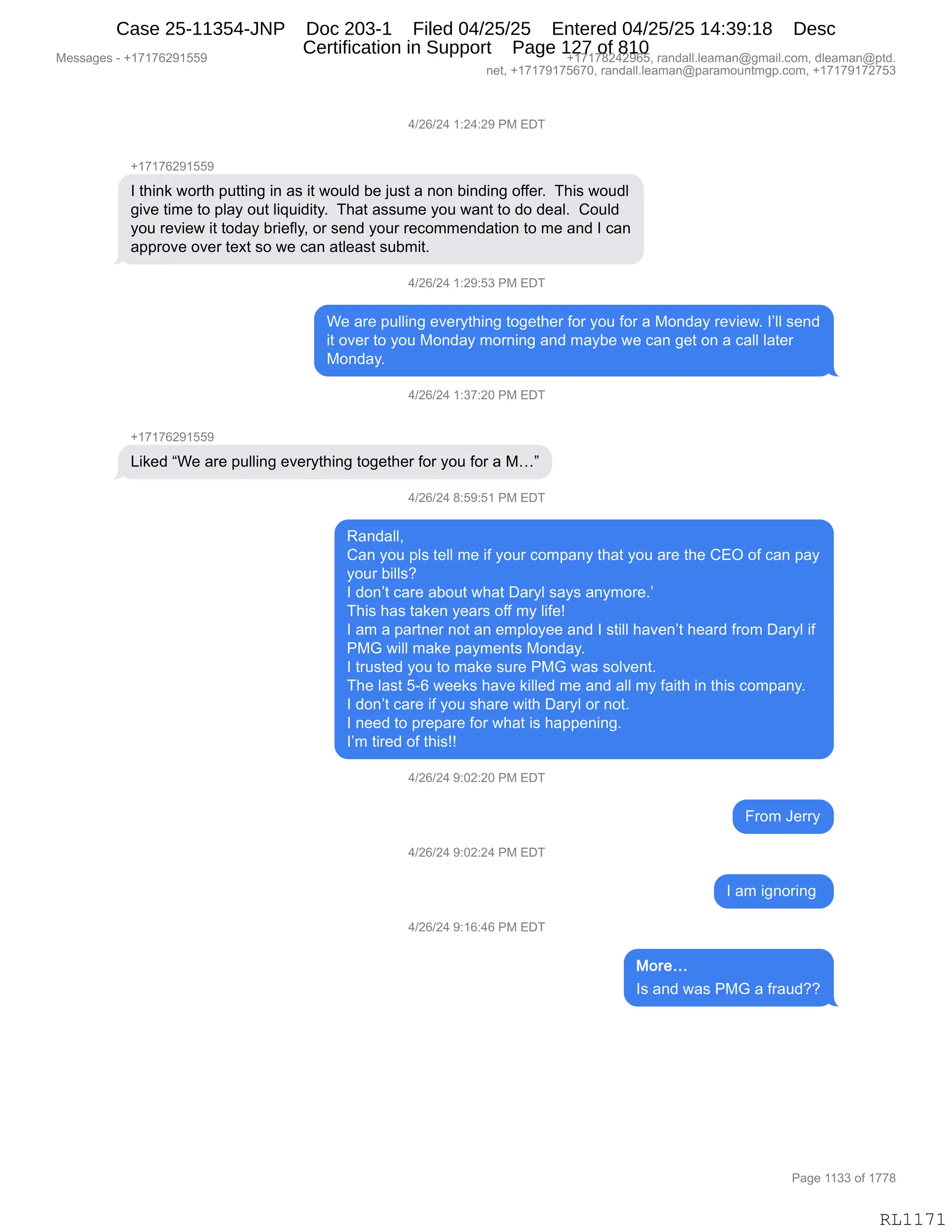 Messages - +17176291559 +17178242965, randall.leaman@gmail.com, dleaman@ptd.
net, +17179175670, randall.leaman@paramountmgp.com, +17179172753
4/26/24 1:24:29 PM EDT
+17176291559
I think worth putting in as it would be just a non binding offer. This woudl
give time to play out liquidity. That assume you want to do deal. Could
you review it today briefly, or send your recommendation to me and I can
approve over text so we can atleast submit.
4/26/24 1:29:53 PM EDT
We are pulling everything together for you for a Monday review. I'II send
it over to you Monday moming and maybe we can get on a call later
Monday.
4/26/24 1:37:20 PM EDT
Liked "We are pulling everything together for you for a M..."
4/26/24 8:59:51 PM EDT
Randall,
Can you pis tell me if your company that you are the CEO of can pay
your bilis?
I don't care about what Daryl says anymore.'
This has taken years off my life!
I am a partner not an employee and I still haven't heard from Daryl if
PMG will make payments Monday.
I trusted you to make sure PMG was solvent.
The last 5-6 weeks have killed me and all my faith in this company.
I don't care if you share with Daryl or not.
I need to prepare for what is happening.
I'm tired of this!!
4/26/24 9:02:20 PM EDT
4/26/24 9:02:24 PM EDT
4/26/24 9:16:46 PM EDT
From Jerry
I am ignoring
More...
Is and was PMG a fraud??
Page 1133 of 1778
RL1171
0)JI)J0,(.J0.J-,N#,2T4
H(+(+IJ-(KK-
R,9;":<,7D89;,=599":',":,&%,"9,7D5E>,V$,U5%9,&,:D:,V":>":',DMM$8B,,4;"%,7D5>E
'"?$,9"6$,9D,=E&F,D59,E"]5">"9FB,,4;&9,&%%56$,FD5,7&:9,9D,>D,>$&EB,,LD5E>
FD5,8$?"$7,"9,9D>&F,V8"$MEFX,D8,%$:>,FD58,8$AD66$:>&9"D:,9D,6$,&:>,R,A&:
&==8D?$,D?$8,9$@9,%D,7$,A&:,&9E$&%9,%5V6"9B
0)JI)J0,(.J-.K*,N#,2T4
C$,&8$,=5EE":',$?$8F9;":',9D'$9;$8,MD8,FD5,MD8,&,#D:>&F,8$?"$7B,RPEE,%$:>
"9,D?$8,9D,FD5,#D:>&F,6D8:":',&:>,6&FV$,7$,A&:,'$9,D:,&,A&EE,E&9$8
#D:>&FB
0)JI)J0,(.*+.JO,N#,2T4
H(+(+IJ-(KK-
["<$>,lC$,&8$,=5EE":',$?$8F9;":',9D'$9;$8,MD8,FD5,MD8,&,#jm
0)JI)J0,/.K-.K(,N#,2T4
b&:>&EEX
L&:,FD5,=E%,9$EE,6$,"M,FD58,AD6=&:F,9;&9,FD5,&8$,9;$,L2Q,DM,A&:,=&F
FD58,V"EE%G
R,>D:P9,A&8$,&VD59,7;&9,T&8FE,%&F%,&:F6D8$BP
4;"%,;&%,9&<$:,F$&8%,DMM,6F,E"M$g
R,&6,&,=&89:$8,:D9,&:,$6=EDF$$,&:>,R,%9"EE,;&?$:P9,;$&8>,M8D6,T&8FE,"M
N#`,7"EE,6&<$,=&F6$:9%,#D:>&FB
R,985%9$>,FD5,9D,6&<$,%58$,N#`,7&%,%DE?$:9B
4;$,E&%9,KWI,7$$<%,;&?$,<"EE$>,6$,&:>,&EE,6F,M&"9;,":,9;"%,AD6=&:FB
R,>D:P9,A&8$,"M,FD5,%;&8$,7"9;,T&8FE,D8,:D9B
R,:$$>,9D,=8$=&8$,MD8,7;&9,"%,;&==$:":'B
RP6,9"8$>,DM,9;"%gg
0)JI)J0,-.OJ.JO,N#,2T4
Z8D6,a$88F
0)JI)J0,-.OJ.J0,N#,2T4
R,&6,"':D8":',
0)JI)J0,-.(I.0I,N#,2T4
R%,&:>,7&%,N#`,&,M8&5>GG
#$%%&'$%,W,H(+(+IJ-(KK- H(+(+/J0J-IKX,8&:>&EEBE$&6&:Y'6&"EBAD6X,>E$&6&:Y=9>B
:$9X,H(+(+-(+KI+OX,8&:>&EEBE$&6&:Y=&8&6D5:96'=BAD6X,H(+(+-(+J+K*
N&'$,((**,DM,(++/
RL1171
Case 25-11354-JNP Doc 203-1 Filed 04/25/25 Entered 04/25/25 14:39:18 Desc
Certification in Support Page 127 of 810
 