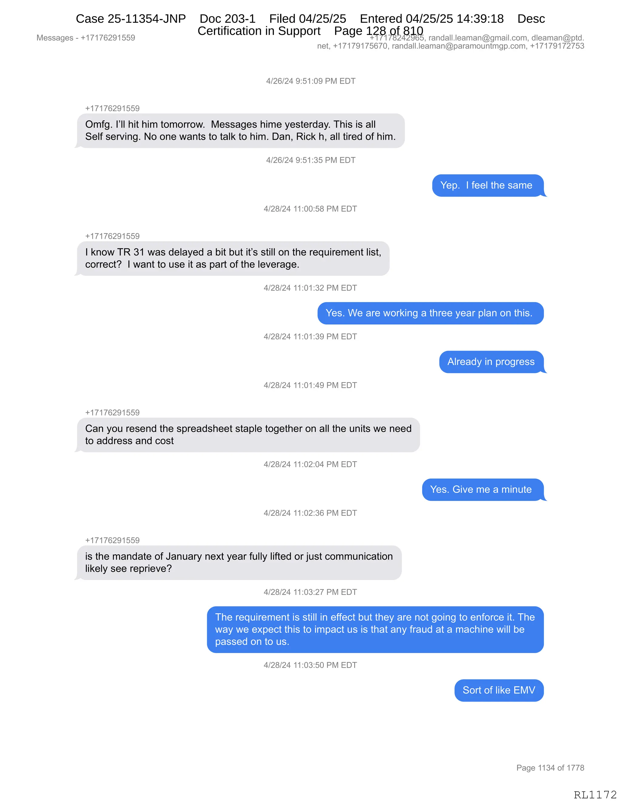 Messages - +17176291559 +17178242965, randall.leaman@gmail.com, dleaman@ptd.
net, +17179175670, randall.leaman@paramountmgp.com, +17179172753
4/26/24 9:51:09 PM EDT
-,17176291559
Omfg. I'II hit him tomorrow. Messages hime yesterday. This is all
Self serving. No one wants to talk to him. Dan, Rick h, all tired of him.
4/26/24 9:51:35 PM Eu
Yep. I feel the same
4/28/24 11:00:58 PM EDT
+17176291559
I know TR 31 was delayed a bit but it's still on the requirement list,
corred? I want to use it as parí of the leverage.
4/28/24 11:01:32 PM EDT
Yes. We are working a three year plan on this.
4/28/24 11:01:39 PM EDT
4/28/24 11:01:49 PM EDT
Can you resend the spreadsheet staple together on all the units we need
to address and cost
4/28/24 11:02:04 PM EDT
4/28/24 11:02:36 PM EDT
is the mandate of January next year fully lifted or just communication
likely see reprieve?
4/28/24 11:03:27 PM EDT
Already in progress
The requirement is still in effect but they are not going to enforce it. The
way we expect this to impact us is that any fraud at a machine will be
passed on to us.
4/28/24 11:03:50 PM EDT
Sort of like EMV
Page 1134 of 1778
RL1172
0)JI)J0,-.K(.O-,N#,2T4
H(+(+IJ-(KK-
Q6M'B,RPEE,;"9,;"6,9D6D88D7B,,#$%%&'$%,;"6$,F$%9$8>&FB,4;"%,"%,&EE
3$EM,%$8?":'B,D,D:$,7&:9%,9D,9&E<,9D,;"6B,T&:X,b"A<,;X,&EE,9"8$>,DM,;"6B
0)JI)J0,-.K(.*K,N#,2T4
h$=B,,R,M$$E,9;$,%&6$,
0)J/)J0,((.OO.K/,N#,2T4
H(+(+IJ-(KK-
R,<:D7,4b,*(,7&%,>$E&F$>,&,V"9,V59,"9P%,%9"EE,D:,9;$,8$]5"8$6$:9,E"%9X
AD88$A9G,,R,7&:9,9D,5%$,"9,&%,=&89,DM,9;$,E$?$8&'$B
0)J/)J0,((.O(.*J,N#,2T4
h$%B,C$,&8$,7D8<":',&,9;8$$,F$&8,=E&:,D:,9;"%B,
0)J/)J0,((.O(.*-,N#,2T4
1E8$&>F,":,=8D'8$%%
0)J/)J0,((.O(.0-,N#,2T4
H(+(+IJ-(KK-
L&:,FD5,8$%$:>,9;$,%=8$&>%;$$9,%9&=E$,9D'$9;$8,D:,&EE,9;$,5:"9%,7$,:$$>
9D,&>>8$%%,&:>,AD%9,
0)J/)J0,((.OJ.O0,N#,2T4
h$%B,`"?$,6$,&,6":59$,
0)J/)J0,((.OJ.*I,N#,2T4
H(+(+IJ-(KK-
"%,9;$,6&:>&9$,DM,a&:5&8F,:$@9,F$&8,M5EEF,E"M9$>,D8,U5%9,AD665:"A&9"D:
E"<$EF,%$$,8$=8"$?$G
0)J/)J0,((.O*.J+,N#,2T4
4;$,8$]5"8$6$:9,"%,%9"EE,":,$MM$A9,V59,9;$F,&8$,:D9,'D":',9D,$:MD8A$,"9B,4;$
7&F,7$,$@=$A9,9;"%,9D,"6=&A9,5%,"%,9;&9,&:F,M8&5>,&9,&,6&A;":$,7"EE,V$
=&%%$>,D:,9D,5%B,,
0)J/)J0,((.O*.KO,N#,2T4
3D89,DM,E"<$,2#f
#$%%&'$%,W,H(+(+IJ-(KK- H(+(+/J0J-IKX,8&:>&EEBE$&6&:Y'6&"EBAD6X,>E$&6&:Y=9>B
:$9X,H(+(+-(+KI+OX,8&:>&EEBE$&6&:Y=&8&6D5:96'=BAD6X,H(+(+-(+J+K*
N&'$,((*0,DM,(++/
RL1172
Case 25-11354-JNP Doc 203-1 Filed 04/25/25 Entered 04/25/25 14:39:18 Desc
Certification in Support Page 128 of 810
 