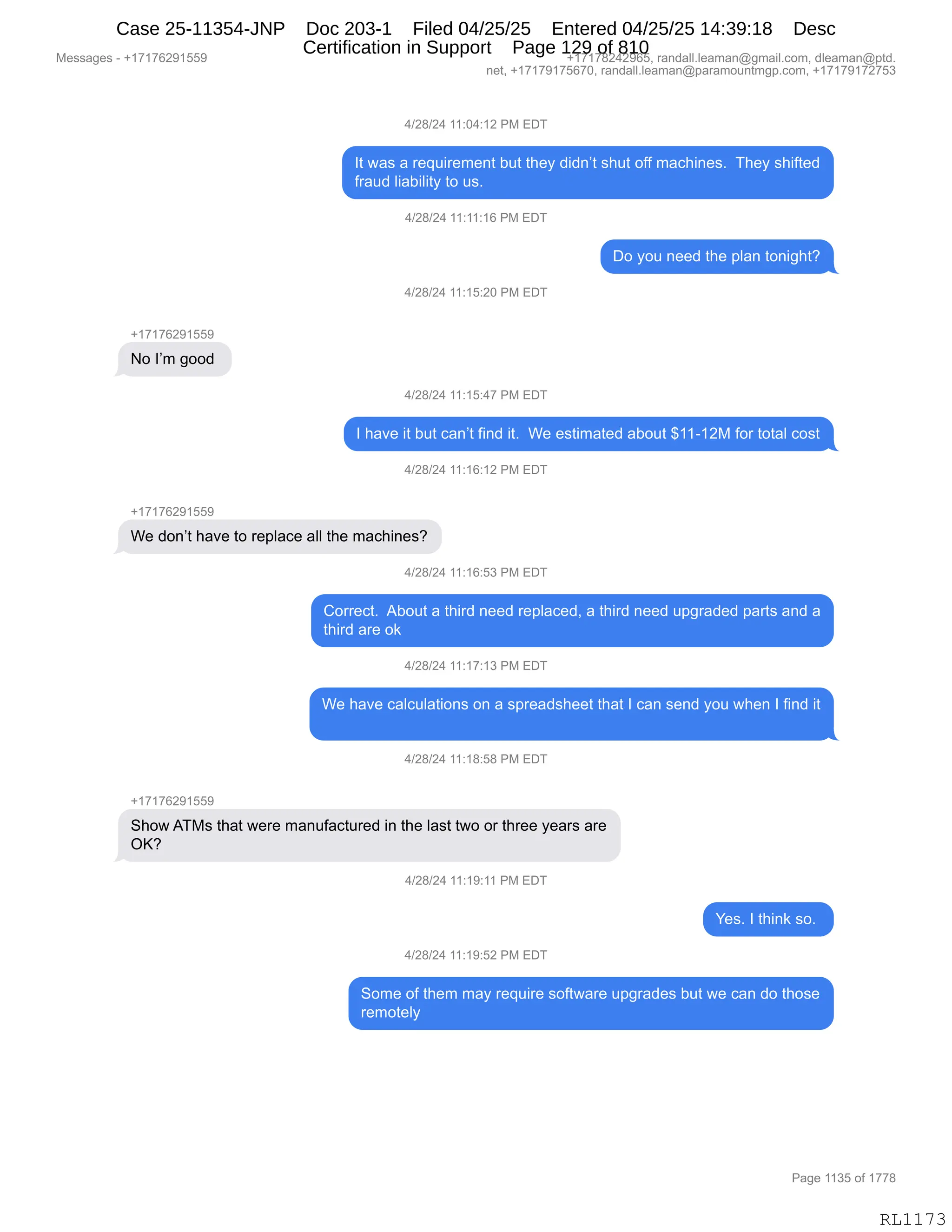 Messages - +17176291559 +17178242965, randall.leaman@gmail.com, dleaman@ptd.
net, +17179175670, randall.leaman@paramountmgp.com, +17179172753
4/28/24 11:04:12 PM EDT
It was a requirement but they didn't shut off machines. They shifted
fraud liability to us.
4/28/24 11:11:16 PM EDT
Do you need the plan tonight?
4/28/24 11:15:20 PM EDT
+17176291559
No I'm good
4/28/24 11:15:47 PM EDT
I have it but can't find it. We estimated about $11-12M for total cost
4/28/24 11:16:12 PM EDT
We don't have to replace all the machines?
4/28/24 11:16:53 PM EDT
Correct. About a third need replaced, a third need upgraded parts and a
third are ok
4/28/24 11:17:13 PM EDT
We have calculations on a spreadsheet that I can send you when I find it
4/28/24 11:18:58 PM EDT
Show ATMs that were manufactured in the last two or three years are
OK?
4/28/24 11:19:11 PM EDT
Yes. I think so.
4/28/24 11:19:52 PM EDT
Some of them may require software upgrades but we can do those
remotely
RL1173
0)J/)J0,((.O0.(J,N#,2T4
R9,7&%,&,8$]5"8$6$:9,V59,9;$F,>">:P9,%;59,DMM,6&A;":$%B,,4;$F,%;"M9$>
M8&5>,E"&V"E"9F,9D,5%B,
0)J/)J0,((.((.(I,N#,2T4
TD,FD5,:$$>,9;$,=E&:,9D:"';9G
0)J/)J0,((.(K.JO,N#,2T4
H(+(+IJ-(KK-
D,RP6,'DD>,
0)J/)J0,((.(K.0+,N#,2T4
R,;&?$,"9,V59,A&:P9,M":>,"9B,,C$,$%9"6&9$>,&VD59,^((W(J#,MD8,9D9&E,AD%9
0)J/)J0,((.(I.(J,N#,2T4
H(+(+IJ-(KK-
C$,>D:P9,;&?$,9D,8$=E&A$,&EE,9;$,6&A;":$%G
0)J/)J0,((.(I.K*,N#,2T4
LD88$A9B,,1VD59,&,9;"8>,:$$>,8$=E&A$>X,&,9;"8>,:$$>,5='8&>$>,=&89%,&:>,&
9;"8>,&8$,D<
0)J/)J0,((.(+.(*,N#,2T4
C$,;&?$,A&EA5E&9"D:%,D:,&,%=8$&>%;$$9,9;&9,R,A&:,%$:>,FD5,7;$:,R,M":>,"9
0)J/)J0,((.(/.K/,N#,2T4
H(+(+IJ-(KK-
3;D7,14#%,9;&9,7$8$,6&:5M&A958$>,":,9;$,E&%9,97D,D8,9;8$$,F$&8%,&8$
QcG
0)J/)J0,((.(-.((,N#,2T4
h$%B,R,9;":<,%DB,
0)J/)J0,((.(-.KJ,N#,2T4
3D6$,DM,9;$6,6&F,8$]5"8$,%DM97&8$,5='8&>$%,V59,7$,A&:,>D,9;D%$
8$6D9$EF,
#$%%&'$%,W,H(+(+IJ-(KK- H(+(+/J0J-IKX,8&:>&EEBE$&6&:Y'6&"EBAD6X,>E$&6&:Y=9>B
:$9X,H(+(+-(+KI+OX,8&:>&EEBE$&6&:Y=&8&6D5:96'=BAD6X,H(+(+-(+J+K*
N&'$,((*K,DM,(++/
RL1173
Case 25-11354-JNP Doc 203-1 Filed 04/25/25 Entered 04/25/25 14:39:18 Desc
Certification in Support Page 129 of 810
 