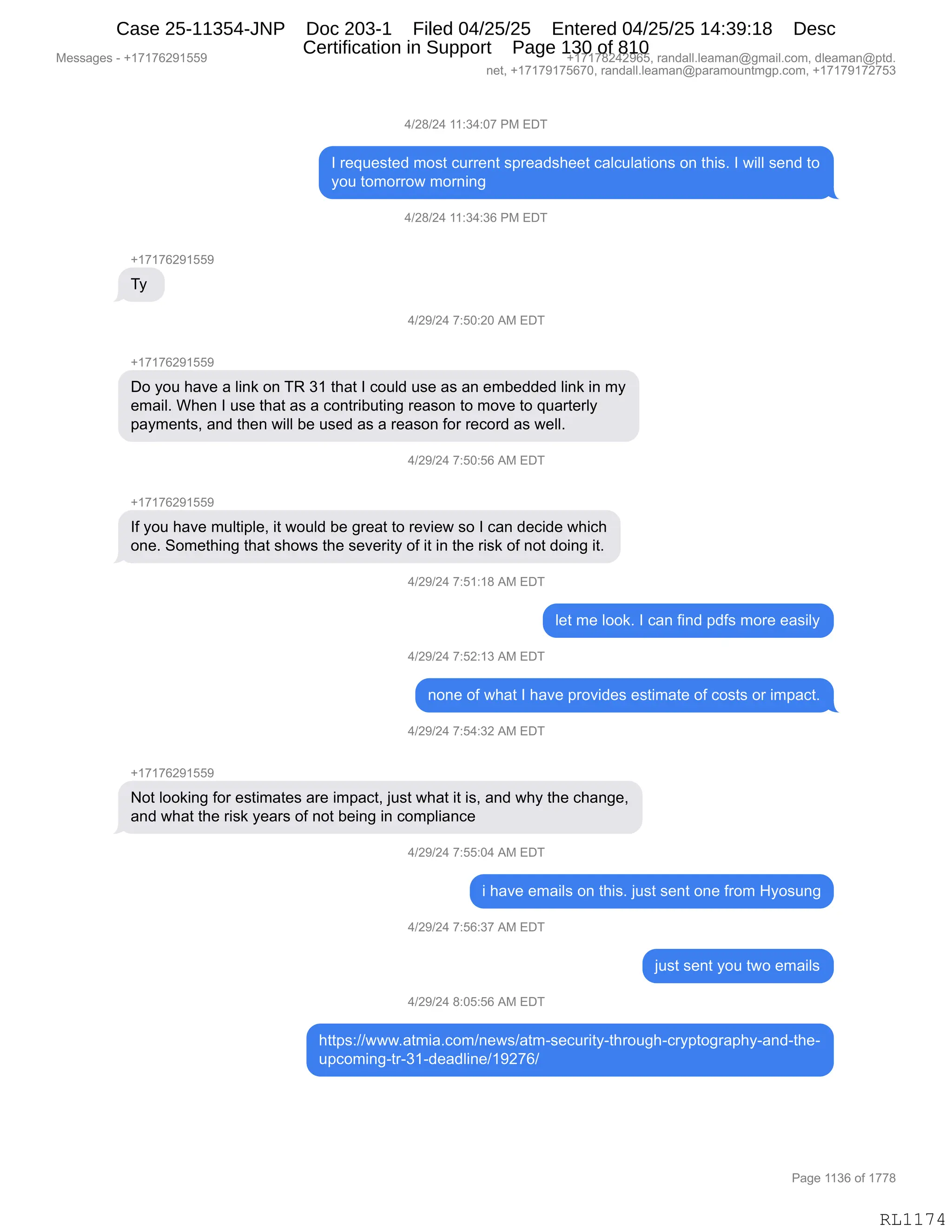 Messages - +17176291559 +17178242965, randall.leaman@gmail.com, dleaman@ptd.
net, +17179175670, randall.leaman@paramountmgp.com, +17179172753
4/28/24 11:34:07 PM EDT
I requested most current spreadsheet calculations on this. I will send to
you tomorrow morning
4/28/24 11:34:36 PM EDT
+17176291559
Ty
4/29/24 7:50:20 AM EDT
+17176291559
Do you have a link on TR 31 that I could use as an embedded link in my
email. When I use that as a contributing reason to move to quarterly
payments, and then will be used as a reason for record as well.
d19t14 f:bu:beiAM EDT
+17176291559
If you have multiple, it would be great to review so I can decide which
one. Something that shows the severity of it in the risk of not doing it.
4/29/24 7:51:18 AM EDT
let me look. I can find pdfs more easily
4/29/24 7:52:13 AM EDT
none of what I have provides estimate of costs or impact.
4/29/24 7:54:32 AM EDT
+17176291559
Not looking for estimates are impact, just what it is, and why the change,
and what the risk years of not being in compliance
4/29/24 7:55:04 AM EDT
i have emails on this. just sent one from Hyosung
4/29/24 7:56:37 AM EDT
just sent you two emails
4/29/24 8:05:56 AM EDT
https://www.atmia.com/news/atm-security-through-cryptography-and-the-
upcoming-tr-31-deadline/19276/
Page 1136 of 1778
RL1174
0)J/)J0,((.*0.O+,N#,2T4
R,8$]5$%9$>,6D%9,A588$:9,%=8$&>%;$$9,A&EA5E&9"D:%,D:,9;"%B,R,7"EE,%$:>,9D
FD5,9D6D88D7,6D8:":'
0)J/)J0,((.*0.*I,N#,2T4
H(+(+IJ-(KK-
4F,
0)J-)J0,+.KO.JO,1#,2T4
H(+(+IJ-(KK-
TD,FD5,;&?$,&,E":<,D:,4b,*(,9;&9,R,AD5E>,5%$,&%,&:,$6V$>>$>,E":<,":,6F
$6&"EB,C;$:,R,5%$,9;&9,&%,&,AD:98"V59":',8$&%D:,9D,6D?$,9D,]5&89$8EF
=&F6$:9%X,&:>,9;$:,7"EE,V$,5%$>,&%,&,8$&%D:,MD8,8$AD8>,&%,7$EEB,
0)J-)J0,+.KO.KI,1#,2T4
H(+(+IJ-(KK-
RM,FD5,;&?$,65E9"=E$X,"9,7D5E>,V$,'8$&9,9D,8$?"$7,%D,R,A&:,>$A">$,7;"A;
D:$B,3D6$9;":',9;&9,%;D7%,9;$,%$?$8"9F,DM,"9,":,9;$,8"%<,DM,:D9,>D":',"9B
0)J-)J0,+.K(.(/,1#,2T4
E$9,6$,EDD<B,R,A&:,M":>,=>M%,6D8$,$&%"EF
0)J-)J0,+.KJ.(*,1#,2T4
:D:$,DM,7;&9,R,;&?$,=8D?">$%,$%9"6&9$,DM,AD%9%,D8,"6=&A9B
0)J-)J0,+.K0.*J,1#,2T4
H(+(+IJ-(KK-
D9,EDD<":',MD8,$%9"6&9$%,&8$,"6=&A9X,U5%9,7;&9,"9,"%X,&:>,7;F,9;$,A;&:'$X
&:>,7;&9,9;$,8"%<,F$&8%,DM,:D9,V$":',":,AD6=E"&:A$
0)J-)J0,+.KK.O0,1#,2T4
",;&?$,$6&"E%,D:,9;"%B,U5%9,%$:9,D:$,M8D6,_FD%5:'
0)J-)J0,+.KI.*+,1#,2T4
U5%9,%$:9,FD5,97D,$6&"E%
0)J-)J0,/.OK.KI,1#,2T4
;99=%.))777B&96"&BAD6):$7%)&96W%$A58"9FW9;8D5';WA8F=9D'8&=;FW&:>W9;$W
5=AD6":'W98W*(W>$&>E":$)(-J+I)
#$%%&'$%,W,H(+(+IJ-(KK- H(+(+/J0J-IKX,8&:>&EEBE$&6&:Y'6&"EBAD6X,>E$&6&:Y=9>B
:$9X,H(+(+-(+KI+OX,8&:>&EEBE$&6&:Y=&8&6D5:96'=BAD6X,H(+(+-(+J+K*
N&'$,((*I,DM,(++/
RL1174
Case 25-11354-JNP Doc 203-1 Filed 04/25/25 Entered 04/25/25 14:39:18 Desc
Certification in Support Page 130 of 810
 