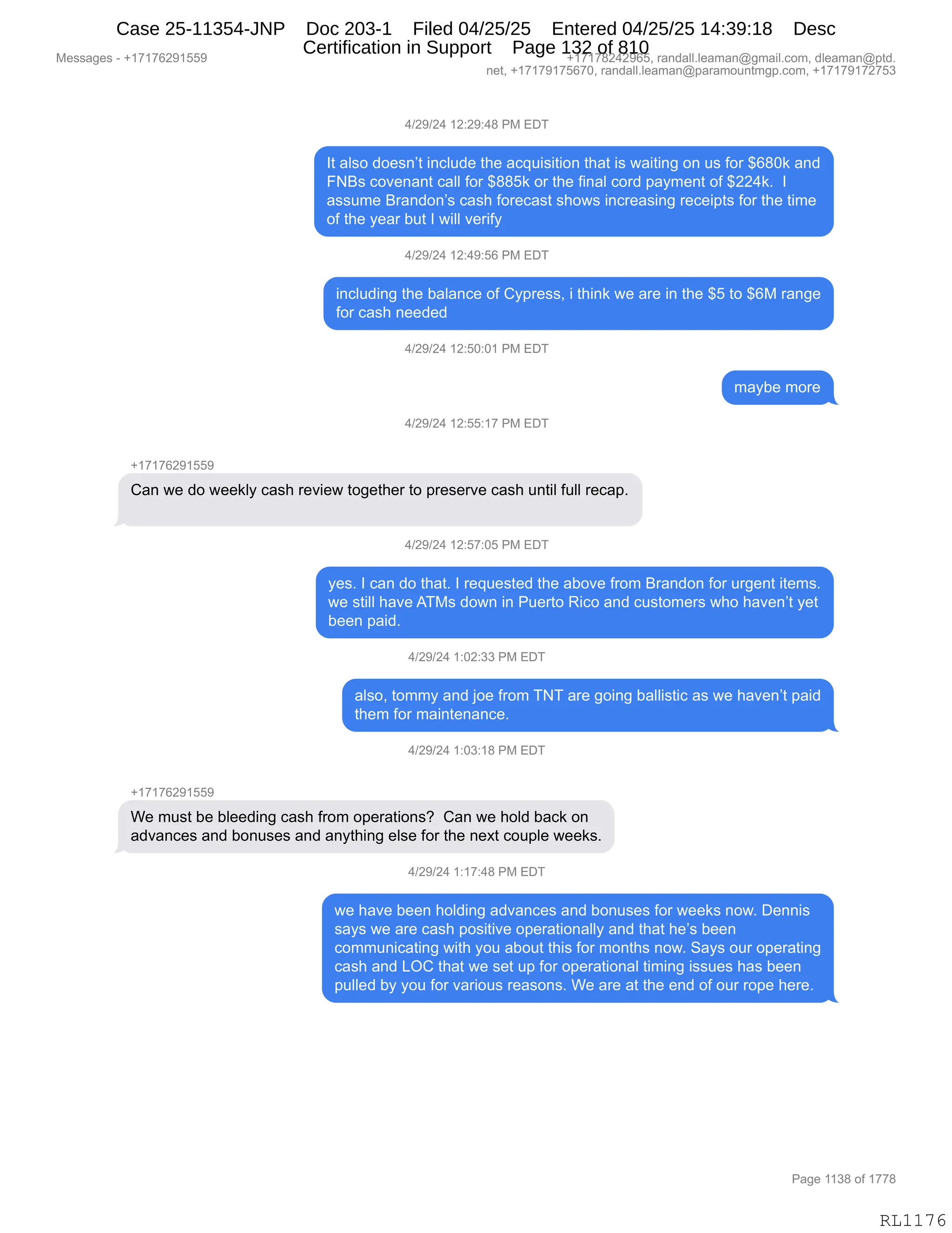 Messages - +17176291559 +17178242965, randall.leaman@gmail.com, dleaman@ptd.
net, +17179175670, randall.leaman@paramountmgp.com, +17179172753
4/29/24 12:29:48 PM EDT
It also doesn't include the acquisition that is waiting on us for $680k and
FNBs covenant call for $885k or the final cord payment of $224k. I
assume Brandon's cash forecast shows increasing receipts for the time
of the year but I will verify
4/29/24 12:49:56 PM EDT
including the balance of Cypress, i think we are in the $5 to $6M range
for cash needed
4/29/24 12:50:01 PM EDT
4/29/24 12:55:17 PM EDT
Can we do weekly cash review together to preserve cash until full recap.
4/29/24 12:57:05 PM EDT
maybe more
yes. I can do that. I requested the aboye from Brandon for urgent items.
we still have ATMs down in Puerto Rico and customers who haven't yet
been paid.
4/29/24 1:02:33 PM EDT
also, tommy and joe from TNT are going ballistic as we haven't paid
them for maintenance.
4/29/24 1:03:18 PM EDT
+17176291559
We must be bleeding cash from operations? Can we hold back on
advances and bonuses and anything else for the next couple weeks.
4/29/24 1:17:48 PM EDT
we have been holding advances and bonuses for weeks now. Dennis
says we are cash positive operationally and that he's been
communicating with you about this for months now. Says our operating
cash and LOC that we set up for operational timing issues has been
pulled by you for various reasons. We are at the end of our rope here.
RL1176
0)J-)J0,(J.J-.0/,N#,2T4
R9,&E%D,>D$%:P9,":AE5>$,9;$,&A]5"%"9"D:,9;&9,"%,7&"9":',D:,5%,MD8,^I/O<,&:>
Ze%,AD?$:&:9,A&EE,MD8,^//K<,D8,9;$,M":&E,AD8>,=&F6$:9,DM,^JJ0<B,,R
&%%56$,e8&:>D:P%,A&%;,MD8$A&%9,%;D7%,":A8$&%":',8$A$"=9%,MD8,9;$,9"6$
DM,9;$,F$&8,V59,R,7"EE,?$8"MF
0)J-)J0,(J.0-.KI,N#,2T4
":AE5>":',9;$,V&E&:A$,DM,LF=8$%%X,",9;":<,7$,&8$,":,9;$,^K,9D,^I#,8&:'$
MD8,A&%;,:$$>$>
0)J-)J0,(J.KO.O(,N#,2T4
6&FV$,6D8$
0)J-)J0,(J.KK.(+,N#,2T4
H(+(+IJ-(KK-
L&:,7$,>D,7$$<EF,A&%;,8$?"$7,9D'$9;$8,9D,=8$%$8?$,A&%;,5:9"E,M5EE,8$A&=B
0)J-)J0,(J.K+.OK,N#,2T4
F$%B,R,A&:,>D,9;&9B,R,8$]5$%9$>,9;$,&VD?$,M8D6,e8&:>D:,MD8,58'$:9,"9$6%B
7$,%9"EE,;&?$,14#%,>D7:,":,N5$89D,b"AD,&:>,A5%9D6$8%,7;D,;&?$:P9,F$9
V$$:,=&">B,
0)J-)J0,(.OJ.**,N#,2T4
&E%DX,9D66F,&:>,UD$,M8D6,44,&8$,'D":',V&EE"%9"A,&%,7$,;&?$:P9,=&">
9;$6,MD8,6&":9$:&:A$B,
0)J-)J0,(.O*.(/,N#,2T4
H(+(+IJ-(KK-
C$,65%9,V$,VE$$>":',A&%;,M8D6,D=$8&9"D:%G,,L&:,7$,;DE>,V&A<,D:
&>?&:A$%,&:>,VD:5%$%,&:>,&:F9;":',$E%$,MD8,9;$,:$@9,AD5=E$,7$$<%B
0)J-)J0,(.(+.0/,N#,2T4
7$,;&?$,V$$:,;DE>":',&>?&:A$%,&:>,VD:5%$%,MD8,7$$<%,:D7B,T$::"%
%&F%,7$,&8$,A&%;,=D%"9"?$,D=$8&9"D:&EEF,&:>,9;&9,;$P%,V$$:
AD665:"A&9":',7"9;,FD5,&VD59,9;"%,MD8,6D:9;%,:D7B,3&F%,D58,D=$8&9":'
A&%;,&:>,[QL,9;&9,7$,%$9,5=,MD8,D=$8&9"D:&E,9"6":',"%%5$%,;&%,V$$:
=5EE$>,VF,FD5,MD8,?&8"D5%,8$&%D:%B,C$,&8$,&9,9;$,$:>,DM,D58,8D=$,;$8$B
#$%%&'$%,W,H(+(+IJ-(KK- H(+(+/J0J-IKX,8&:>&EEBE$&6&:Y'6&"EBAD6X,>E$&6&:Y=9>B
:$9X,H(+(+-(+KI+OX,8&:>&EEBE$&6&:Y=&8&6D5:96'=BAD6X,H(+(+-(+J+K*
N&'$,((*/,DM,(++/
RL1176
Case 25-11354-JNP Doc 203-1 Filed 04/25/25 Entered 04/25/25 14:39:18 Desc
Certification in Support Page 132 of 810
 