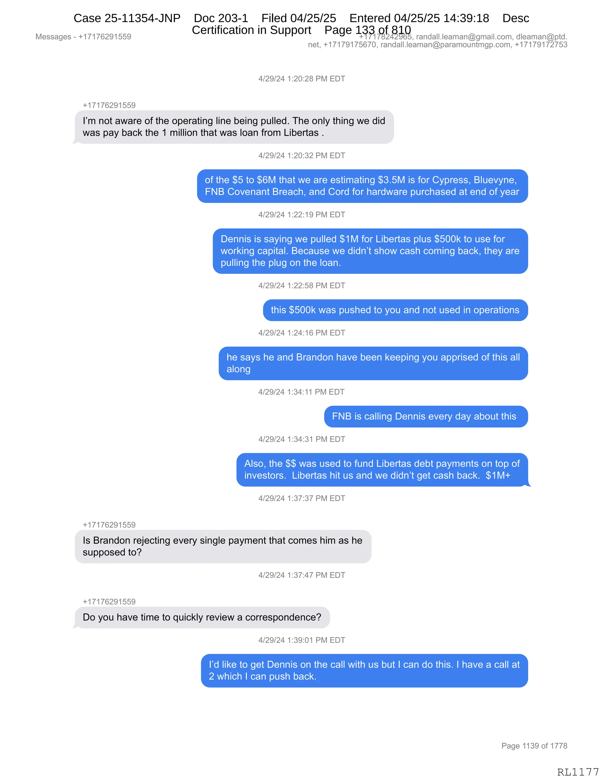 Messages - +17176291559 +17178242965, randall.leaman@gmail.com, dleaman@ptd.
net, +17179175670, randall.leaman@paramountmgp.com, +17179172753
4/29/24 1:20:28 PM EDT
+17176291559
I'm not aware of the operating line being pulled. The only thing we did
was pay back the 1 million that was loan from Libertas .
4/29/24 1:20:32 PM EDT
of the $5 to $6M that we are estimating $3.5M is for Cypress, Bluevyne,
FNB Covenant Breach, and Cord for hardware purchased at end of year
4/29/24 1:22:19 PM EDT
Dennis is saying we pulled $1M for Libertas plus $500k to use for
working capital. Because we didn't show cash coming back, they are
pulling the plug on the loan.
4/29/24 1:22:58 PM EDT
this $500k was pushed to you and not used in operations
4/29/24 1:24:16 PM EDT
he says he and Brandon have been keeping you apprised of this all
along
4/29/24 1:34:11 PM EDT
FNB is calling Dennis every day about this
4/29/24 1:34:31 PM EDT
Also, the $$ was used to fund Libertas debt payments on top of
investors. Libertas hit us and we didn't get cash back. $1M+
4/29/24 1:37:37 PM EDT
Is Brandon rejecting every single payment that comes him as he
supposed to?
4/29/24 1:37:47 PM EDT
Do you have time to quickly review a correspondence?
4/29/24 1:39:01 PM EDT
I'd like to get Dennis on the call with us but I can do this. I have a call at
2 which I can push back.
Page 1139 of 1778
RL1177
0)J-)J0,(.JO.J/,N#,2T4
H(+(+IJ-(KK-
RP6,:D9,&7&8$,DM,9;$,D=$8&9":',E":$,V$":',=5EE$>B,4;$,D:EF,9;":',7$,>">
7&%,=&F,V&A<,9;$,(,6"EE"D:,9;&9,7&%,ED&:,M8D6,["V$89&%,B
0)J-)J0,(.JO.*J,N#,2T4
DM,9;$,^K,9D,^I#,9;&9,7$,&8$,$%9"6&9":',^*BK#,"%,MD8,LF=8$%%X,eE5$?F:$X
Ze,LD?$:&:9,e8$&A;X,&:>,LD8>,MD8,;&8>7&8$,=58A;&%$>,&9,$:>,DM,F$&8
0)J-)J0,(.JJ.(-,N#,2T4
T$::"%,"%,%&F":',7$,=5EE$>,^(#,MD8,["V$89&%,=E5%,^KOO<,9D,5%$,MD8
7D8<":',A&="9&EB,e$A&5%$,7$,>">:P9,%;D7,A&%;,AD6":',V&A<X,9;$F,&8$
=5EE":',9;$,=E5',D:,9;$,ED&:B,
0)J-)J0,(.JJ.K/,N#,2T4
9;"%,^KOO<,7&%,=5%;$>,9D,FD5,&:>,:D9,5%$>,":,D=$8&9"D:%
0)J-)J0,(.J0.(I,N#,2T4
;$,%&F%,;$,&:>,e8&:>D:,;&?$,V$$:,<$$=":',FD5,&==8"%$>,DM,9;"%,&EE
&ED:'
0)J-)J0,(.*0.((,N#,2T4
Ze,"%,A&EE":',T$::"%,$?$8F,>&F,&VD59,9;"%,
0)J-)J0,(.*0.*(,N#,2T4
1E%DX,9;$,^^,7&%,5%$>,9D,M5:>,["V$89&%,>$V9,=&F6$:9%,D:,9D=,DM
":?$%9D8%B,,["V$89&%,;"9,5%,&:>,7$,>">:P9,'$9,A&%;,V&A<B,,^(#H
0)J-)J0,(.*+.*+,N#,2T4
H(+(+IJ-(KK-
R%,e8&:>D:,8$U$A9":',$?$8F,%":'E$,=&F6$:9,9;&9,AD6$%,;"6,&%,;$
%5==D%$>,9DG
0)J-)J0,(.*+.0+,N#,2T4
H(+(+IJ-(KK-
TD,FD5,;&?$,9"6$,9D,]5"A<EF,8$?"$7,&,AD88$%=D:>$:A$G
0)J-)J0,(.*-.O(,N#,2T4
RP>,E"<$,9D,'$9,T$::"%,D:,9;$,A&EE,7"9;,5%,V59,R,A&:,>D,9;"%B,R,;&?$,&,A&EE,&9
J,7;"A;,R,A&:,=5%;,V&A<B
#$%%&'$%,W,H(+(+IJ-(KK- H(+(+/J0J-IKX,8&:>&EEBE$&6&:Y'6&"EBAD6X,>E$&6&:Y=9>B
:$9X,H(+(+-(+KI+OX,8&:>&EEBE$&6&:Y=&8&6D5:96'=BAD6X,H(+(+-(+J+K*
N&'$,((*-,DM,(++/
RL1177
Case 25-11354-JNP Doc 203-1 Filed 04/25/25 Entered 04/25/25 14:39:18 Desc
Certification in Support Page 133 of 810
 