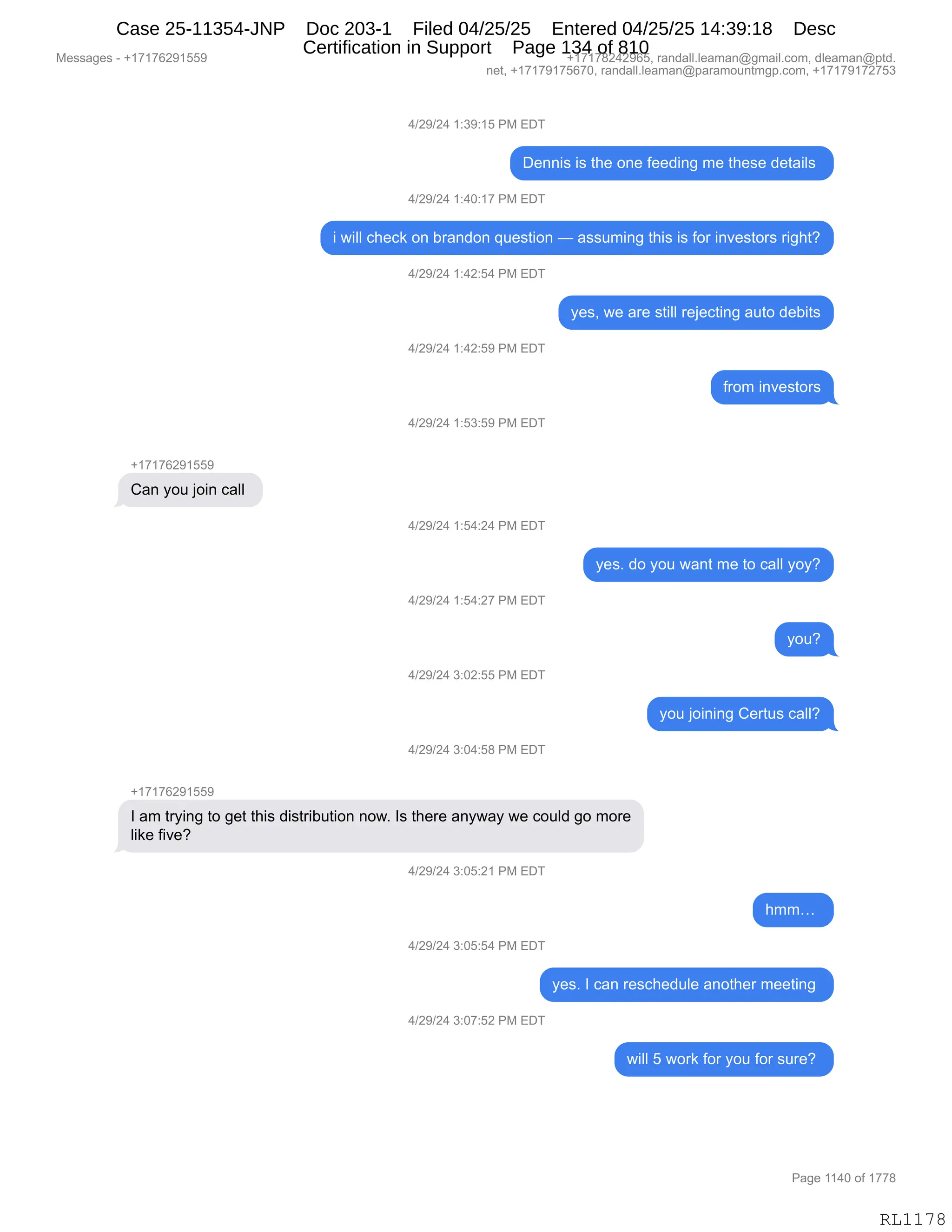 Messages - +17176291559 +17178242965, randall.leaman@gmail.com, dleaman@ptd.
net, +17179175670, randall.leaman@paramountmgp.com, +17179172753
4/29/24 1:39:15 PM EDT
Dennis is the one feeding me these details
4/29/24 1:40:17 PM EDT
i will check on brandon question — assuming this is for investors right?
4/29/24 1:42:54 PM EDT
4/29/24 1:42:59 PM EDT
4/29/24 1:53:59 PM EDT
Can you join call
4/29/24 1:54:24 PM EDT
4/29/24 1:54:27 PM EDT
4/29/24 3:02:55 PM EDT
4/29/24 3:04:58 PM EDT
+17176291559
yes, we are still rejecting auto debits
from investors
yes. do you want me to call yoy?
1 am trying to get this distribution now. 1s there anyway we couid go more
like five?
4/29/24 3:05:21 PM EDT
4/29/24 3:05:54 PM EDT
4/29/24 3:07:52 PM EDT
you?
you joining Certus call?
CED
yes. 1 can rescheduie another meeting
will 5 work for you for sure?
Page 1140 of 1778
RL1178
0)J-)J0,(.*-.(K,N#,2T4
T$::"%,"%,9;$,D:$,M$$>":',6$,9;$%$,>$9&"E%,
0)J-)J0,(.0O.(+,N#,2T4
",7"EE,A;$A<,D:,V8&:>D:,]5$%9"D:,o,&%%56":',9;"%,"%,MD8,":?$%9D8%,8"';9G
0)J-)J0,(.0J.K0,N#,2T4
F$%X,7$,&8$,%9"EE,8$U$A9":',&59D,>$V"9%
0)J-)J0,(.0J.K-,N#,2T4
M8D6,":?$%9D8%
0)J-)J0,(.K*.K-,N#,2T4
H(+(+IJ-(KK-
L&:,FD5,UD":,A&EE,
0)J-)J0,(.K0.J0,N#,2T4
F$%B,>D,FD5,7&:9,6$,9D,A&EE,FDFG
0)J-)J0,(.K0.J+,N#,2T4
FD5G
0)J-)J0,*.OJ.KK,N#,2T4
FD5,UD":":',L$895%,A&EEG
0)J-)J0,*.O0.K/,N#,2T4
H(+(+IJ-(KK-
R,&6,98F":',9D,'$9,9;"%,>"%98"V59"D:,:D7B,R%,9;$8$,&:F7&F,7$,AD5E>,'D,6D8$
E"<$,M"?$G
0)J-)J0,*.OK.J(,N#,2T4
;66j,
0)J-)J0,*.OK.K0,N#,2T4
F$%B,R,A&:,8$%A;$>5E$,&:D9;$8,6$$9":',
0)J-)J0,*.O+.KJ,N#,2T4
7"EE,K,7D8<,MD8,FD5,MD8,%58$G,
#$%%&'$%,W,H(+(+IJ-(KK- H(+(+/J0J-IKX,8&:>&EEBE$&6&:Y'6&"EBAD6X,>E$&6&:Y=9>B
:$9X,H(+(+-(+KI+OX,8&:>&EEBE$&6&:Y=&8&6D5:96'=BAD6X,H(+(+-(+J+K*
N&'$,((0O,DM,(++/
RL1178
Case 25-11354-JNP Doc 203-1 Filed 04/25/25 Entered 04/25/25 14:39:18 Desc
Certification in Support Page 134 of 810
 