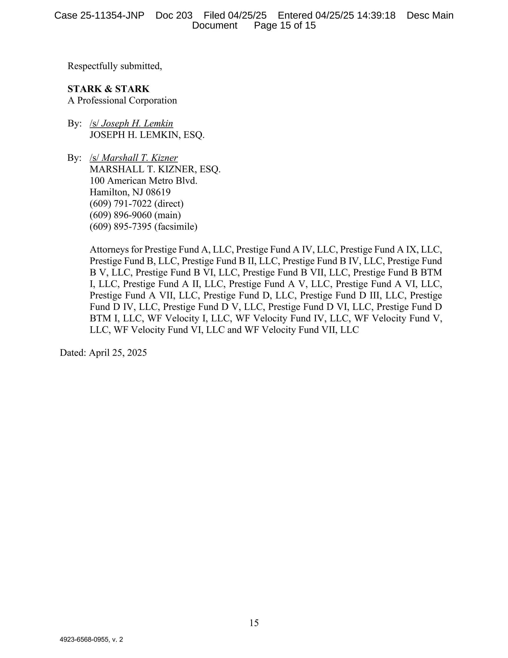 15
4923-6568-0955, v. 2
Respectfully submitted,
STARK & STARK
A Professional Corporation
By: /s/ Joseph H. Lemkin
JOSEPH H. LEMKIN, ESQ.
By: /s/ Marshall T. Kizner
MARSHALL T. KIZNER, ESQ.
100 American Metro Blvd.
Hamilton, NJ 08619
(609) 791-7022 (direct)
(609) 896-9060 (main)
(609) 895-7395 (facsimile)
Attorneys for Prestige Fund A, LLC, Prestige Fund A IV, LLC, Prestige Fund A IX, LLC,
Prestige Fund B, LLC, Prestige Fund B II, LLC, Prestige Fund B IV, LLC, Prestige Fund
B V, LLC, Prestige Fund B VI, LLC, Prestige Fund B VII, LLC, Prestige Fund B BTM
I, LLC, Prestige Fund A II, LLC, Prestige Fund A V, LLC, Prestige Fund A VI, LLC,
Prestige Fund A VII, LLC, Prestige Fund D, LLC, Prestige Fund D III, LLC, Prestige
Fund D IV, LLC, Prestige Fund D V, LLC, Prestige Fund D VI, LLC, Prestige Fund D
BTM I, LLC, WF Velocity I, LLC, WF Velocity Fund IV, LLC, WF Velocity Fund V,
LLC, WF Velocity Fund VI, LLC and WF Velocity Fund VII, LLC
Dated: April 25, 2025
Case 25-11354-JNP Doc 203 Filed 04/25/25 Entered 04/25/25 14:39:18 Desc Main
Document Page 15 of 15
 