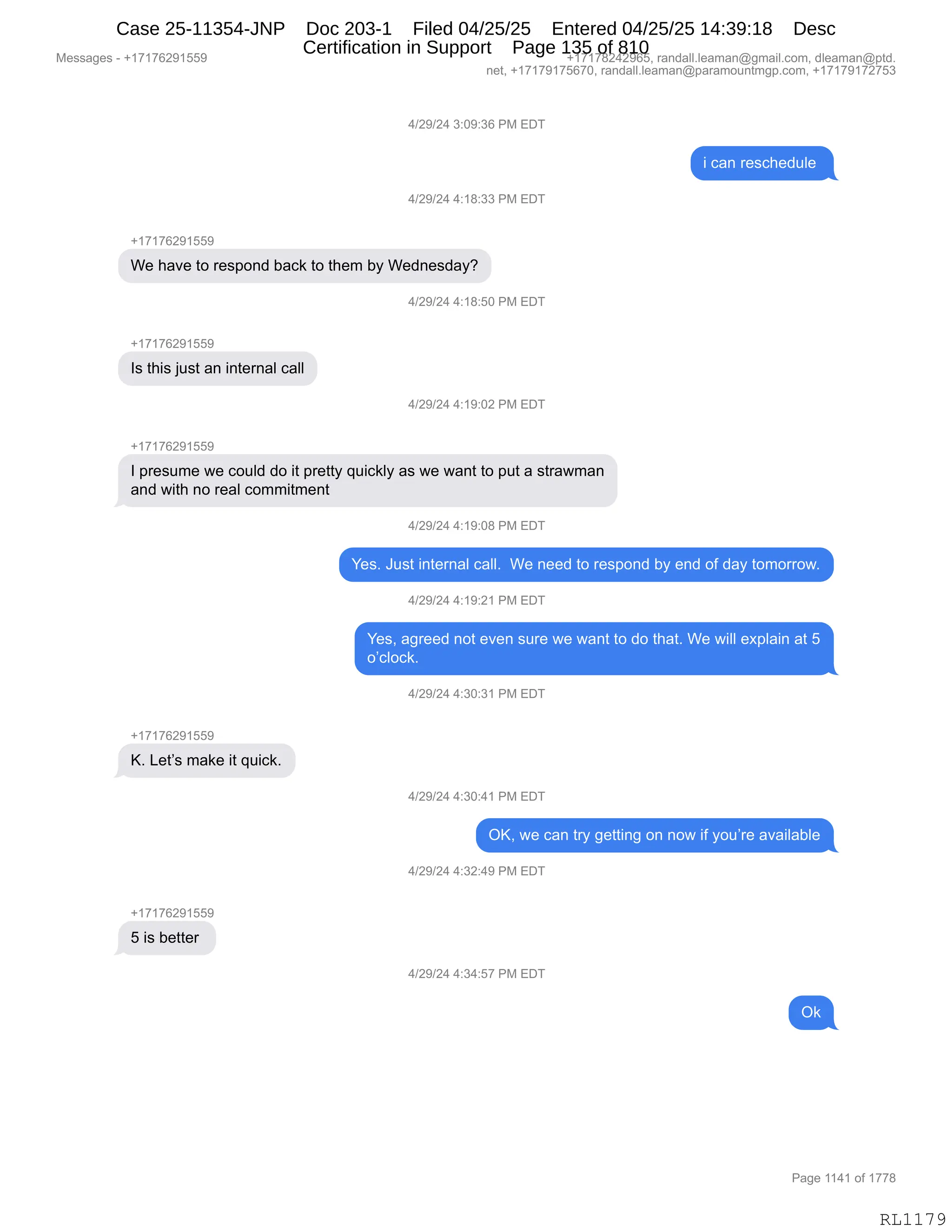 Messages - +17176291559 +17178242965, randall.leaman@gmail.com, dleaman@ptd.
net, +17179175670, randall.leaman@paramountmgp.com, +17179172753
4/29/24 3:09:36 PM EDT
i can reschedule
4/29/24 4:18:33 PM EDT
+17176291559
We have to respond back to them by Wednesday?
4/29/24 4:18:50 PM EDT
+17176291559
Is this just an internal call
4/29/24 4:19:02 PM EDT
I presume we could do it pretty quickly as we want to put a strawman
and with no real commitment
4/29/24 4:19:08 PM EDT
Yes. Just internal call. We need to respond by end of day tomorrow.
4/29/24 4:19:21 PM EDT
Yes, agreed not even sure we want to do that. We will explain at 5
o'clock.
4/29/24 4:30:31 PM EDT
+17176291559
K. Let's make it quick.
4/29/24 4:30:41 PM EDT
OK, we can try getting on now if you're available
4/29/24 4:32:49 PM EDT
+17176291559
5 is better
4/29/24 4:34:57 PM EDT
Ok
Page 1141 of 1778
RL1179
0)J-)J0,*.O-.*I,N#,2T4
",A&:,8$%A;$>5E$,
0)J-)J0,0.(/.**,N#,2T4
H(+(+IJ-(KK-
C$,;&?$,9D,8$%=D:>,V&A<,9D,9;$6,VF,C$>:$%>&FG
0)J-)J0,0.(/.KO,N#,2T4
H(+(+IJ-(KK-
R%,9;"%,U5%9,&:,":9$8:&E,A&EE
0)J-)J0,0.(-.OJ,N#,2T4
H(+(+IJ-(KK-
R,=8$%56$,7$,AD5E>,>D,"9,=8$99F,]5"A<EF,&%,7$,7&:9,9D,=59,&,%98&76&:
&:>,7"9;,:D,8$&E,AD66"96$:9
0)J-)J0,0.(-.O/,N#,2T4
h$%B,a5%9,":9$8:&E,A&EEB,,C$,:$$>,9D,8$%=D:>,VF,$:>,DM,>&F,9D6D88D7B
0)J-)J0,0.(-.J(,N#,2T4
h$%X,&'8$$>,:D9,$?$:,%58$,7$,7&:9,9D,>D,9;&9B,C$,7"EE,$@=E&":,&9,K
DPAEDA<B
0)J-)J0,0.*O.*(,N#,2T4
H(+(+IJ-(KK-
cB,[$9P%,6&<$,"9,]5"A<B
0)J-)J0,0.*O.0(,N#,2T4
QcX,7$,A&:,98F,'$99":',D:,:D7,"M,FD5P8$,&?&"E&VE$
0)J-)J0,0.*J.0-,N#,2T4
H(+(+IJ-(KK-
K,"%,V$99$8,
0)J-)J0,0.*0.K+,N#,2T4
Q<
#$%%&'$%,W,H(+(+IJ-(KK- H(+(+/J0J-IKX,8&:>&EEBE$&6&:Y'6&"EBAD6X,>E$&6&:Y=9>B
:$9X,H(+(+-(+KI+OX,8&:>&EEBE$&6&:Y=&8&6D5:96'=BAD6X,H(+(+-(+J+K*
N&'$,((0(,DM,(++/
RL1179
Case 25-11354-JNP Doc 203-1 Filed 04/25/25 Entered 04/25/25 14:39:18 Desc
Certification in Support Page 135 of 810
 