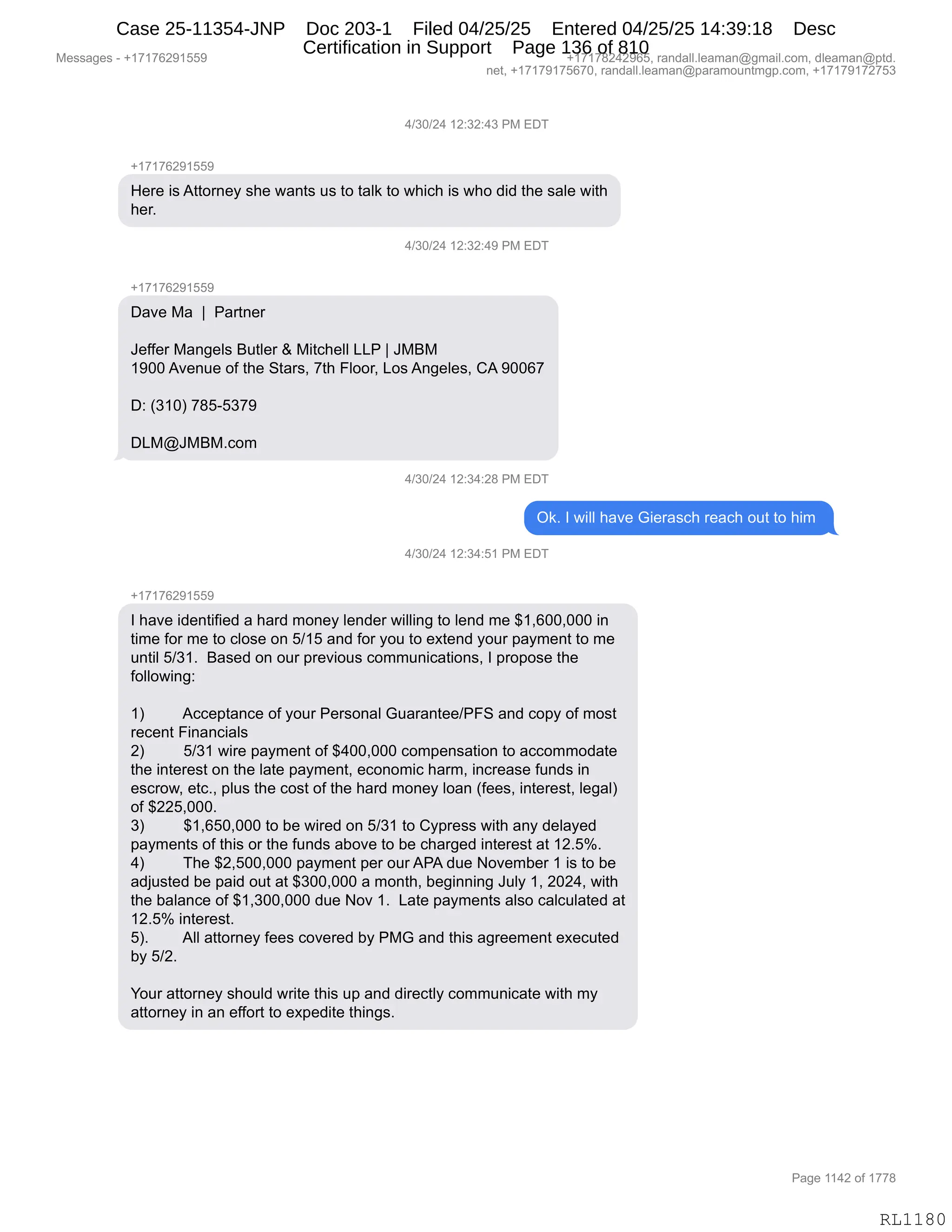 Messages - +17176291559 +17178242965, randall.leaman@gmail.com, dleaman@ptd.
net, +17179175670, randall.leaman@paramountmgp.com, +17179172753
4/30/24 12:32:43 PM EDT
+17176291559
Here is Attorney she wants us to talk to which is who did the sale with
her.
4/30/24 12:32:49 PM EL)I
+17176291559
Dave Ma 1 Partner
Jeffer Mangels Butler & Mitchell LLP 1 JMBM
1900 Avenue of the Stars, 7th Floor, Los Angeles, CA 90067
D: (310) 785-5379
DLM@JMBM.com
4/30/24 12:34:28 PM EDT
Ok. I will have Gierasch reach out to him
4/30/24 12:34:51 PM EDT
+17176291559
I have identified a hard money lender willing to lend me $1,600,000 in
time for me to close on 5/15 and for you to extend your payment to me
until 5/31. Based on our previous communications, I propose the
following:
1) Acceptance of your Personal Guarantee/PFS and copy of most
recent Financials
2) 5/31 wire payment of $400,000 compensation to accommodate
the interest on the late payment, economic harm, increase funds in
escrow, etc., plus the cost of the hard money loan (fees, interest, legal)
of $225,000.
3) $1,650,000 to be wired on 5/31 to Cypress with any delayed
payments of this or the funds aboye to be charged interest at 12.5%.
4) The $2,500,000 payment per ourAPA due November 1 is to be
adjusted be paid out at $300,000 a month, beginning July 1, 2024, with
the balance of $1,300,000 due Nov 1. Late payments also calculated at
12.5% interest.
5). AII attomey fees covered by PMG and this agreement executed
by 5/2.
Your attorney should write this up and directly communicate with my
attorney in an effort to expedite things.
Page 1142 of 1778
RL1180
0)*O)J0,(J.*J.0*,N#,2T4
H(+(+IJ-(KK-
_$8$,"%,199D8:$F,%;$,7&:9%,5%,9D,9&E<,9D,7;"A;,"%,7;D,>">,9;$,%&E$,7"9;
;$8B,
0)*O)J0,(J.*J.0-,N#,2T4
H(+(+IJ-(KK-
T&?$,#&,,‚,,N&89:$8
a$MM$8,#&:'$E%,e59E$8,p,#"9A;$EE,[[N,‚,a#e#
(-OO,1?$:5$,DM,9;$,39&8%X,+9;,ZEDD8X,[D%,1:'$E$%X,L1,-OOI+
T.,q*(On,+/KWK*+-
,
T[#Ya#e#BAD6
0)*O)J0,(J.*0.J/,N#,2T4
Q<B,R,7"EE,;&?$,`"$8&%A;,8$&A;,D59,9D,;"6,
0)*O)J0,(J.*0.K(,N#,2T4
H(+(+IJ-(KK-
R,;&?$,">$:9"M"$>,&,;&8>,6D:$F,E$:>$8,7"EE":',9D,E$:>,6$,^(XIOOXOOO,":
9"6$,MD8,6$,9D,AED%$,D:,K)(K,&:>,MD8,FD5,9D,$@9$:>,FD58,=&F6$:9,9D,6$
5:9"E,K)*(B,,e&%$>,D:,D58,=8$?"D5%,AD665:"A&9"D:%X,R,=8D=D%$,9;$
MDEED7":'.
,
(n,,,,,,,,,1AA$=9&:A$,DM,FD58,N$8%D:&E,`5&8&:9$$)NZ3,&:>,AD=F,DM,6D%9
8$A$:9,Z":&:A"&E%
Jn,,,,,,,,,K)*(,7"8$,=&F6$:9,DM,^0OOXOOO,AD6=$:%&9"D:,9D,&AAD66D>&9$
9;$,":9$8$%9,D:,9;$,E&9$,=&F6$:9X,$AD:D6"A,;&86X,":A8$&%$,M5:>%,":
$%A8D7X,$9ABX,=E5%,9;$,AD%9,DM,9;$,;&8>,6D:$F,ED&:,qM$$%X,":9$8$%9X,E$'&En
DM,^JJKXOOOB
*n,,,,,,,,,^(XIKOXOOO,9D,V$,7"8$>,D:,K)*(,9D,LF=8$%%,7"9;,&:F,>$E&F$>
=&F6$:9%,DM,9;"%,D8,9;$,M5:>%,&VD?$,9D,V$,A;&8'$>,":9$8$%9,&9,(JBKkB
0n,,,,,,,,,4;$,^JXKOOXOOO,=&F6$:9,=$8,D58,1N1,>5$,D?$6V$8,(,"%,9D,V$
&>U5%9$>,V$,=&">,D59,&9,^*OOXOOO,&,6D:9;X,V$'"::":',a5EF,(X,JOJ0X,7"9;
9;$,V&E&:A$,DM,^(X*OOXOOO,>5$,D?,(B,,[&9$,=&F6$:9%,&E%D,A&EA5E&9$>,&9
(JBKk,":9$8$%9B
KnB,,,,,,,,1EE,&99D8:$F,M$$%,AD?$8$>,VF,N#`,&:>,9;"%,&'8$$6$:9,$@$A59$>
VF,K)JB
,
hD58,&99D8:$F,%;D5E>,78"9$,9;"%,5=,&:>,>"8$A9EF,AD665:"A&9$,7"9;,6F
&99D8:$F,":,&:,$MMD89,9D,$@=$>"9$,9;":'%B
#$%%&'$%,W,H(+(+IJ-(KK- H(+(+/J0J-IKX,8&:>&EEBE$&6&:Y'6&"EBAD6X,>E$&6&:Y=9>B
:$9X,H(+(+-(+KI+OX,8&:>&EEBE$&6&:Y=&8&6D5:96'=BAD6X,H(+(+-(+J+K*
N&'$,((0J,DM,(++/
RL1180
Case 25-11354-JNP Doc 203-1 Filed 04/25/25 Entered 04/25/25 14:39:18 Desc
Certification in Support Page 136 of 810
 