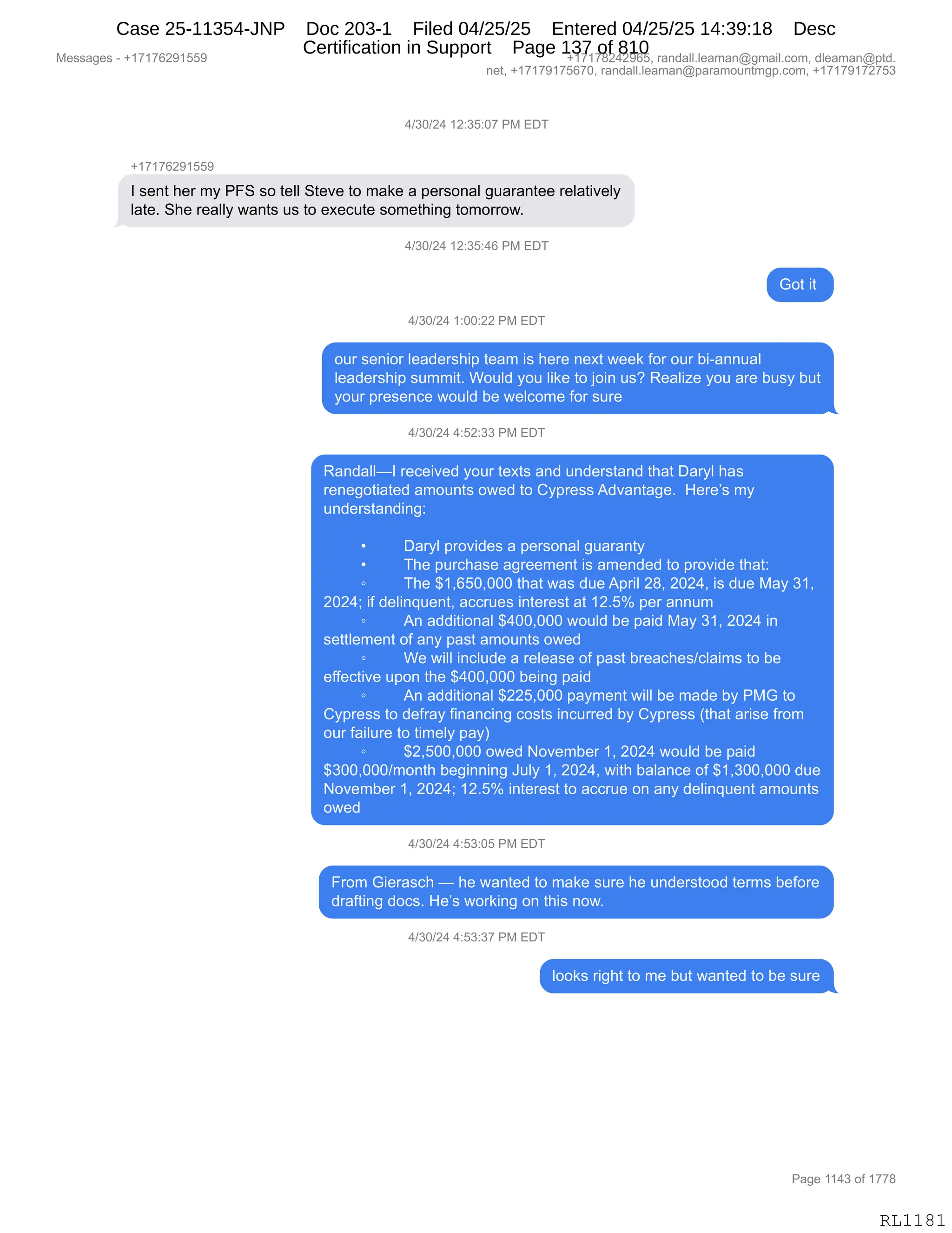 Messages - +17176291559 +17178242965, randall.leaman@gmail.com, dleaman@ptd.
net, +17179175670, randall.leaman@paramountmgp.com, +17179172753
4/30/24 12:35:07 PM EDT
+17176291559
1 sent her my PFS so tell Steve to make a personal guarantee relatively
late. She really wants us to execute something tomorrow.
4/30/24 12:35:46 PM EL)I
Got it
4/30/24 1:00:22 PM EDT
our senior leadership team is here next week for our bi-annual
leadership summit. Would you like to join us? Realize you are busy but
your presence would be welcome for sure
4/30/24 4:52:33 PM EDT
Randall—1received your texts and understand that Daryl has
renegotiated amounts owed to Cypress Advantage. Here's my
understanding:
Daryl provides a personal guaranty
The purchase agreement is amended to provide that:
o The $1,650,000 that was dueApril 28, 2024, is due May 31,
2024; if delinquent, accrues interest at 12.5% per annum
o An additional $400,000 would be paid May 31, 2024 in
settlement of any past amounts owed
• We will include a release of past breaches/claims to be
effective upon the $400,000 being paid
• An additional $225,000 payment will be made by PMG to
Cypress to defray financing costs incurred by Cypress (that arise from
our failure to timely pay)
o $2,500,000 owed November 1, 2024 would be paid
$300,000/month beginning July 1, 2024, with balance of $1,300,000 due
November 1, 2024; 12.5% interest to accrue on any delinquent amounts
owed
4/30/24 4:53:05 PM EDT
From Gierasch — he wanted to make sure he understood temes before
drafting docs. He's working on this now.
4/30/24 4:53:37 PM EDT
looks right to me but wanted to be sure
Page 1143 of 1778
RL1181
0)*O)J0,(J.*K.O+,N#,2T4
H(+(+IJ-(KK-
R,%$:9,;$8,6F,NZ3,%D,9$EE,39$?$,9D,6&<$,&,=$8%D:&E,'5&8&:9$$,8$E&9"?$EF
E&9$B,3;$,8$&EEF,7&:9%,5%,9D,$@$A59$,%D6$9;":',9D6D88D7B
0)*O)J0,(J.*K.0I,N#,2T4
`D9,"9,
0)*O)J0,(.OO.JJ,N#,2T4
D58,%$:"D8,E$&>$8%;"=,9$&6,"%,;$8$,:$@9,7$$<,MD8,D58,V"W&::5&E
E$&>$8%;"=,%566"9B,CD5E>,FD5,E"<$,9D,UD":,5%G,b$&E"i$,FD5,&8$,V5%F,V59
FD58,=8$%$:A$,7D5E>,V$,7$EAD6$,MD8,%58$
0)*O)J0,0.KJ.**,N#,2T4
b&:>&EEoR,8$A$"?$>,FD58,9$@9%,&:>,5:>$8%9&:>,9;&9,T&8FE,;&%
8$:$'D9"&9$>,&6D5:9%,D7$>,9D,LF=8$%%,1>?&:9&'$B,,_$8$P%,6F
5:>$8%9&:>":'.
,
x T&8FE,=8D?">$%,&,=$8%D:&E,'5&8&:9F
x 4;$,=58A;&%$,&'8$$6$:9,"%,&6$:>$>,9D,=8D?">$,9;&9.
~ 4;$,^(XIKOXOOO,9;&9,7&%,>5$,1=8"E,J/X,JOJ0X,"%,>5$,#&F,*(X
JOJ0v,"M,>$E":]5$:9X,&AA85$%,":9$8$%9,&9,(JBKk,=$8,&::56
~ 1:,&>>"9"D:&E,^0OOXOOO,7D5E>,V$,=&">,#&F,*(X,JOJ0,":
%$99E$6$:9,DM,&:F,=&%9,&6D5:9%,D7$>
~ C$,7"EE,":AE5>$,&,8$E$&%$,DM,=&%9,V8$&A;$%)AE&"6%,9D,V$
$MM$A9"?$,5=D:,9;$,^0OOXOOO,V$":',=&">
~ 1:,&>>"9"D:&E,^JJKXOOO,=&F6$:9,7"EE,V$,6&>$,VF,N#`,9D
LF=8$%%,9D,>$M8&F,M":&:A":',AD%9%,":A588$>,VF,LF=8$%%,q9;&9,&8"%$,M8D6
D58,M&"E58$,9D,9"6$EF,=&Fn
~ ^JXKOOXOOO,D7$>,D?$6V$8,(X,JOJ0,7D5E>,V$,=&">
^*OOXOOO)6D:9;,V$'"::":',a5EF,(X,JOJ0X,7"9;,V&E&:A$,DM,^(X*OOXOOO,>5$
D?$6V$8,(X,JOJ0v,(JBKk,":9$8$%9,9D,&AA85$,D:,&:F,>$E":]5$:9,&6D5:9%
D7$>
0)*O)J0,0.K*.OK,N#,2T4
Z8D6,`"$8&%A;,o,;$,7&:9$>,9D,6&<$,%58$,;$,5:>$8%9DD>,9$86%,V$MD8$
>8&M9":',>DA%B,_$P%,7D8<":',D:,9;"%,:D7B,
0)*O)J0,0.K*.*+,N#,2T4
EDD<%,8"';9,9D,6$,V59,7&:9$>,9D,V$,%58$
#$%%&'$%,W,H(+(+IJ-(KK- H(+(+/J0J-IKX,8&:>&EEBE$&6&:Y'6&"EBAD6X,>E$&6&:Y=9>B
:$9X,H(+(+-(+KI+OX,8&:>&EEBE$&6&:Y=&8&6D5:96'=BAD6X,H(+(+-(+J+K*
N&'$,((0*,DM,(++/
RL1181
Case 25-11354-JNP Doc 203-1 Filed 04/25/25 Entered 04/25/25 14:39:18 Desc
Certification in Support Page 137 of 810
 