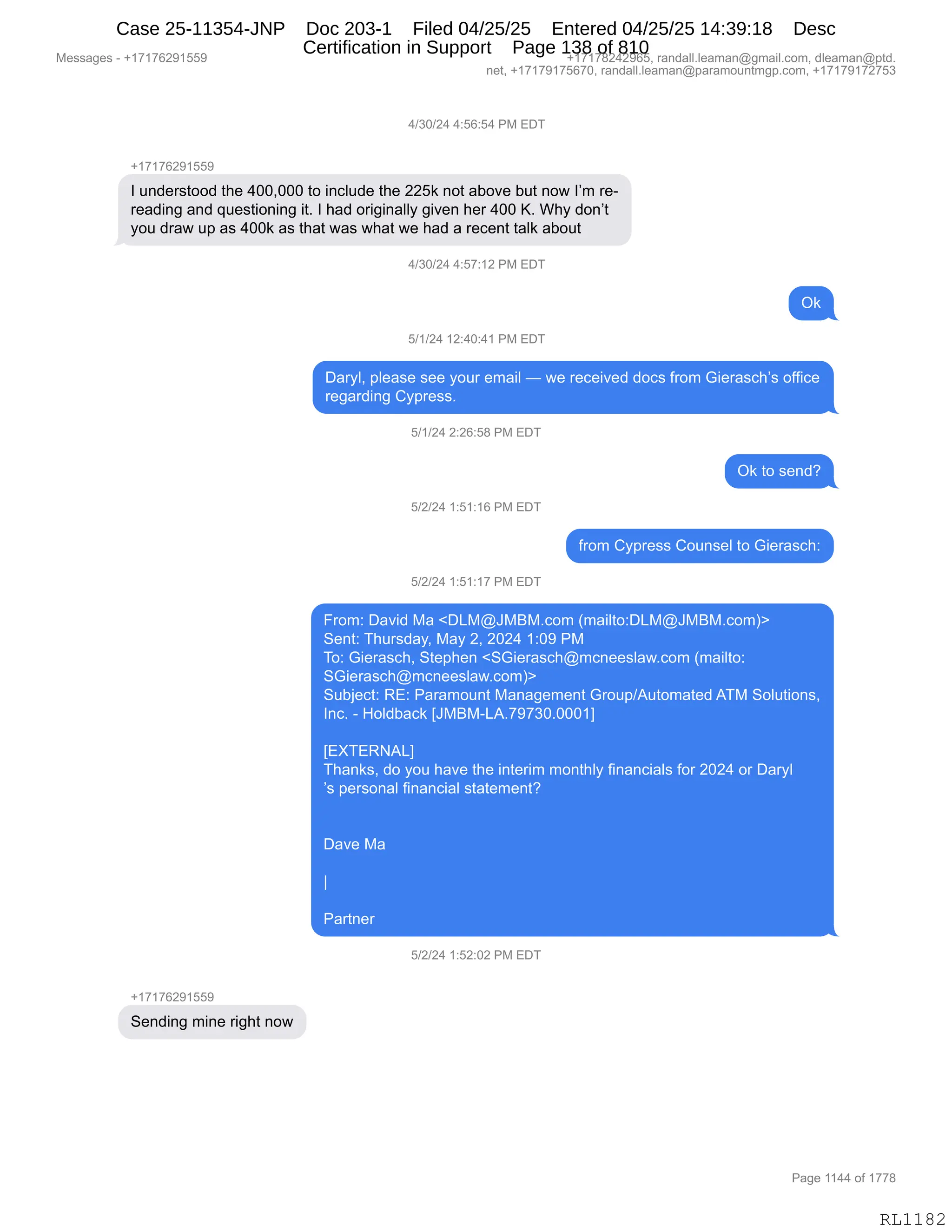 Messages - +17176291559 +17178242965, randall.leaman@gmail.com, dleaman@ptd.
net, +17179175670, randall.leaman@paramountmgp.com, +17179172753
4/30/24 4:56:54 PM EDT
+17176291559
I understood the 400,000 to include the 225k not aboye but now I'm re-
reading and questioning it. I had originally given her 400 K. Why don't
you draw up as 400k as that was what we had a recent talk about
4/30/24 4:57:12 PM EDT
Ok
5/1/24 12:40:41 PM EDT
Daryl, please see your email — we received docs from Gierasch's office
regarding Cypress.
5/1/24 2:26:58 PM EDT
5/2/24 1:51:16 PM EDT
5/2/24 1:51:17 PM EDT
Ok to send?
from Cypress Counsel to Gierasch:
From: David Ma <DLM@JMBM.com (mailto:DLM@JMBM.com)>
Sent: Thursday, May 2, 2024 1:09 PM
To: Gierasch, Stephen <SGierasch@mcneeslaw.com (mailto:
SGierasch@mcneeslaw.com)>
Subject: RE: Paramount Management Group/Automated ATM Solutions,
Inc. - Holdback [JMBM-LA.79730.0001]
[EXTERNAL]
Thanks, do you have the interim monthly financials for 2024 or Daryl
's personal financial statement?
Dave Ma
Partner
5/2/24 1:52:02 PM EDT
Sending mine right now
Page 1144 of 1778
RL1182
0)*O)J0,0.KI.K0,N#,2T4
H(+(+IJ-(KK-
R,5:>$8%9DD>,9;$,0OOXOOO,9D,":AE5>$,9;$,JJK<,:D9,&VD?$,V59,:D7,RP6,8$W
8$&>":',&:>,]5$%9"D:":',"9B,R,;&>,D8"'":&EEF,'"?$:,;$8,0OO,cB,C;F,>D:P9
FD5,>8&7,5=,&%,0OO<,&%,9;&9,7&%,7;&9,7$,;&>,&,8$A$:9,9&E<,&VD59
0)*O)J0,0.K+.(J,N#,2T4
Q<
K)()J0,(J.0O.0(,N#,2T4
T&8FEX,=E$&%$,%$$,FD58,$6&"E,o,7$,8$A$"?$>,>DA%,M8D6,`"$8&%A;P%,DMM"A$
8$'&8>":',LF=8$%%B,
K)()J0,J.JI.K/,N#,2T4
Q<,9D,%$:>G
K)J)J0,(.K(.(I,N#,2T4
M8D6,LF=8$%%,LD5:%$E,9D,`"$8&%A;.
K)J)J0,(.K(.(+,N#,2T4
Z8D6.,T&?">,#&,|T[#Ya#e#BAD6,q6&"E9D.T[#Ya#e#BAD6n}
3$:9.,4;58%>&FX,#&F,JX,JOJ0,(.O-,N#
4D.,`"$8&%A;X,39$=;$:,|3`"$8&%A;Y6A:$$%E&7BAD6,q6&"E9D.
3`"$8&%A;Y6A:$$%E&7BAD6n}
35VU$A9.,b2.,N&8&6D5:9,#&:&'$6$:9,`8D5=)159D6&9$>,14#,3DE59"D:%X
R:AB,W,_DE>V&A<,„a#e#W[1B+-+*OBOOO(
,
„2z42b1[
4;&:<%X,>D,FD5,;&?$,9;$,":9$8"6,6D:9;EF,M":&:A"&E%,MD8,JOJ0,D8,T&8FE
P%,=$8%D:&E,M":&:A"&E,%9&9$6$:9G
,
T&?$,#&
,,
‚
,
N&89:$8
K)J)J0,(.KJ.OJ,N#,2T4
H(+(+IJ-(KK-
3$:>":',6":$,8"';9,:D7
#$%%&'$%,W,H(+(+IJ-(KK- H(+(+/J0J-IKX,8&:>&EEBE$&6&:Y'6&"EBAD6X,>E$&6&:Y=9>B
:$9X,H(+(+-(+KI+OX,8&:>&EEBE$&6&:Y=&8&6D5:96'=BAD6X,H(+(+-(+J+K*
N&'$,((00,DM,(++/
RL1182
Case 25-11354-JNP Doc 203-1 Filed 04/25/25 Entered 04/25/25 14:39:18 Desc
Certification in Support Page 138 of 810
 