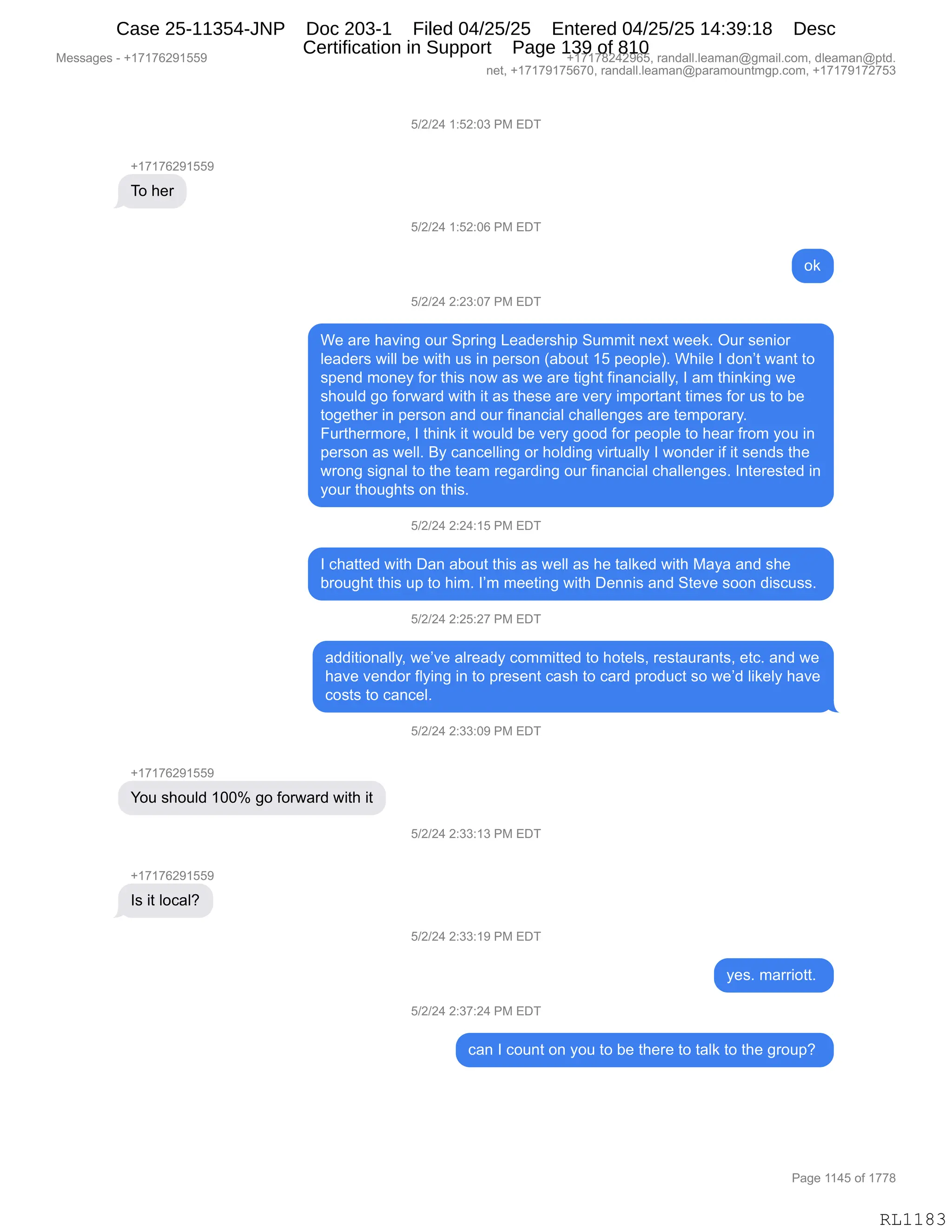 Messages - +17176291559 +17178242965, randall.leaman@gmail.com, dleaman@ptd.
net, +17179175670, randall.leaman@paramountmgp.com, +17179172753
5/2/24 1:52:03 PM EDT
+17176291559
To her
5/2/24 1:52:06 PM EDT
ok
5/2/24 2:23:07 PM EDT
We are having our Spring Leadership Summit next week. Our senior
leaders will be with us in person (about 15 people). While I don't want to
spend money for this now as we are tight financially, I am thinking we
should go forward with it as these are very important times for us to be
together in person and our financial challenges are temporary.
Furthermore, I think it would be very good for people to hear from you in
person as well. By cancelling or holding virtually I wonder if it sends the
wrong signal to the team regarding our financial challenges. Interested in
your thoughts on this.
5/2/24 2:24:15 PM EDT
I chatted with Dan about this as well as he talked with Maya and she
brought this up to him. I'm meeting with Dennis and Steve soon discuss.
5/2/24 2:25:27 PM EDT
additionally, we've already committed to hotels, restaurants, etc. and we
have vendor flying in to present cash to card product so we'd likely have
costs to cancel.
You should 100% go forward with it
Is it local?
5/2/24 2:33:09 PM EDT
5/2/24 2:33:13 PM EDT
5/2/24 2:33:19 PM EDT
yes. marriott.
5/2/24 2:37:24 PM EDT
can I count on you to be there to talk to the group?
Page 1145 of 1778
RL1183
K)J)J0,(.KJ.O*,N#,2T4
H(+(+IJ-(KK-
4D,;$8
K)J)J0,(.KJ.OI,N#,2T4
D<
K)J)J0,J.J*.O+,N#,2T4
C$,&8$,;&?":',D58,3=8":',[$&>$8%;"=,3566"9,:$@9,7$$<B,Q58,%$:"D8
E$&>$8%,7"EE,V$,7"9;,5%,":,=$8%D:,q&VD59,(K,=$D=E$nB,C;"E$,R,>D:P9,7&:9,9D
%=$:>,6D:$F,MD8,9;"%,:D7,&%,7$,&8$,9"';9,M":&:A"&EEFX,R,&6,9;":<":',7$
%;D5E>,'D,MD87&8>,7"9;,"9,&%,9;$%$,&8$,?$8F,"6=D89&:9,9"6$%,MD8,5%,9D,V$
9D'$9;$8,":,=$8%D:,&:>,D58,M":&:A"&E,A;&EE$:'$%,&8$,9$6=D8&8FB
Z589;$86D8$X,R,9;":<,"9,7D5E>,V$,?$8F,'DD>,MD8,=$D=E$,9D,;$&8,M8D6,FD5,":
=$8%D:,&%,7$EEB,eF,A&:A$EE":',D8,;DE>":',?"895&EEF,R,7D:>$8,"M,"9,%$:>%,9;$
78D:',%"':&E,9D,9;$,9$&6,8$'&8>":',D58,M":&:A"&E,A;&EE$:'$%B,R:9$8$%9$>,":
FD58,9;D5';9%,D:,9;"%B,
K)J)J0,J.J0.(K,N#,2T4
R,A;&99$>,7"9;,T&:,&VD59,9;"%,&%,7$EE,&%,;$,9&E<$>,7"9;,#&F&,&:>,%;$
V8D5';9,9;"%,5=,9D,;"6B,RP6,6$$9":',7"9;,T$::"%,&:>,39$?$,%DD:,>"%A5%%B,
K)J)J0,J.JK.J+,N#,2T4
&>>"9"D:&EEFX,7$P?$,&E8$&>F,AD66"99$>,9D,;D9$E%X,8$%9&58&:9%X,$9AB,&:>,7$
;&?$,?$:>D8,MEF":',":,9D,=8$%$:9,A&%;,9D,A&8>,=8D>5A9,%D,7$P>,E"<$EF,;&?$
AD%9%,9D,A&:A$EB,
K)J)J0,J.**.O-,N#,2T4
H(+(+IJ-(KK-
hD5,%;D5E>,(OOk,'D,MD87&8>,7"9;,"9
K)J)J0,J.**.(*,N#,2T4
H(+(+IJ-(KK-
R%,"9,EDA&EG
K)J)J0,J.**.(-,N#,2T4
F$%B,6&88"D99B,
K)J)J0,J.*+.J0,N#,2T4
A&:,R,AD5:9,D:,FD5,9D,V$,9;$8$,9D,9&E<,9D,9;$,'8D5=G,
#$%%&'$%,W,H(+(+IJ-(KK- H(+(+/J0J-IKX,8&:>&EEBE$&6&:Y'6&"EBAD6X,>E$&6&:Y=9>B
:$9X,H(+(+-(+KI+OX,8&:>&EEBE$&6&:Y=&8&6D5:96'=BAD6X,H(+(+-(+J+K*
N&'$,((0K,DM,(++/
RL1183
Case 25-11354-JNP Doc 203-1 Filed 04/25/25 Entered 04/25/25 14:39:18 Desc
Certification in Support Page 139 of 810
 