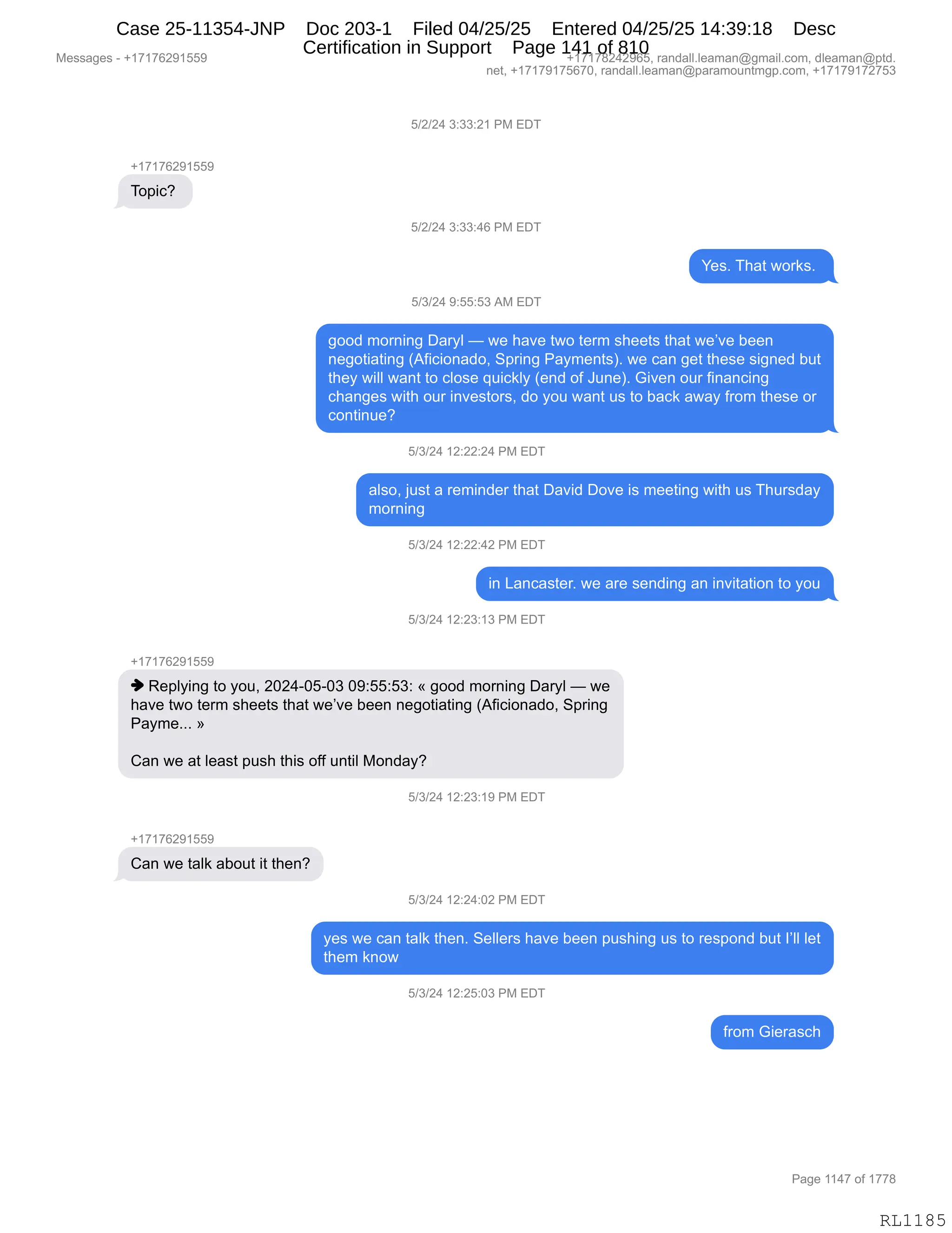 Messages - +17176291559 +17178242965, randall.leaman@gmail.com, dleaman@ptd.
net, +17179175670, randall.leaman@paramountmgp.com, +17179172753
5/2/24 3:33:21 PM EDT
+17176291559
Topic?
5/2/24 3:33:46 PM EDT
Yes. That works.
5/3/24 9:55:53 AM EDT
good morning Daryl — we have two term sheets that we've been
negotiating (Aficionado, Spring Payments). we can get these signed but
they will want to close quickly (end of June). Given our financing
changes with our investors, do you want us to back away from these or
continue?
5/3/24 12:22:24 PM EDT
also, just a reminder that David Dove is meeting with us Thursday
morning
5/3/24 12:22:42 PM EDT
in Lancaster. we are sending an invitation to you
5/3/24 12:23:13 PM EDT
+17176291559
♦ Replying to you, 2024-05-03 09:55:53: « good moming Daryl — we
have two term sheets that we've been negotiating (Aficionado, Spring
Payme... »
Can we at Ieast push this off until Monday?
J/3/24 12:23:19 PM EDT
+17176291559
Can we taik about it then?
5/3/24 12:24:02 PM EDT
yes we can taik then. Sellers have been pushing us to respond but I'II let
them know
5/3/24 12:25:03 PM EDT
from Gierasch
Page 1147 of 1778
RL1185
K)J)J0,*.**.J(,N#,2T4
H(+(+IJ-(KK-
4D="AG,
K)J)J0,*.**.0I,N#,2T4
h$%B,4;&9,7D8<%B,
K)*)J0,-.KK.K*,1#,2T4
'DD>,6D8:":',T&8FE,o,7$,;&?$,97D,9$86,%;$$9%,9;&9,7$P?$,V$$:
:$'D9"&9":',q1M"A"D:&>DX,3=8":',N&F6$:9%nB,7$,A&:,'$9,9;$%$,%"':$>,V59
9;$F,7"EE,7&:9,9D,AED%$,]5"A<EF,q$:>,DM,a5:$nB,`"?$:,D58,M":&:A":'
A;&:'$%,7"9;,D58,":?$%9D8%X,>D,FD5,7&:9,5%,9D,V&A<,&7&F,M8D6,9;$%$,D8
AD:9":5$G
K)*)J0,(J.JJ.J0,N#,2T4
&E%DX,U5%9,&,8$6":>$8,9;&9,T&?">,TD?$,"%,6$$9":',7"9;,5%,4;58%>&F
6D8:":'
K)*)J0,(J.JJ.0J,N#,2T4
":,[&:A&%9$8B,7$,&8$,%$:>":',&:,":?"9&9"D:,9D,FD5
K)*)J0,(J.J*.(*,N#,2T4
H(+(+IJ-(KK-
",b$=EF":',9D,FD5X,JOJ0WOKWO*,O-.KK.K*.,†,'DD>,6D8:":',T&8FE,o,7$
;&?$,97D,9$86,%;$$9%,9;&9,7$P?$,V$$:,:$'D9"&9":',q1M"A"D:&>DX,3=8":'
N&F6$BBB,‡
L&:,7$,&9,E$&%9,=5%;,9;"%,DMM,5:9"E,#D:>&FG
K)*)J0,(J.J*.(-,N#,2T4
H(+(+IJ-(KK-
L&:,7$,9&E<,&VD59,"9,9;$:G
K)*)J0,(J.J0.OJ,N#,2T4
F$%,7$,A&:,9&E<,9;$:B,3$EE$8%,;&?$,V$$:,=5%;":',5%,9D,8$%=D:>,V59,RPEE,E$9
9;$6,<:D7
K)*)J0,(J.JK.O*,N#,2T4
M8D6,`"$8&%A;
#$%%&'$%,W,H(+(+IJ-(KK- H(+(+/J0J-IKX,8&:>&EEBE$&6&:Y'6&"EBAD6X,>E$&6&:Y=9>B
:$9X,H(+(+-(+KI+OX,8&:>&EEBE$&6&:Y=&8&6D5:96'=BAD6X,H(+(+-(+J+K*
N&'$,((0+,DM,(++/
RL1185
Case 25-11354-JNP Doc 203-1 Filed 04/25/25 Entered 04/25/25 14:39:18 Desc
Certification in Support Page 141 of 810
 