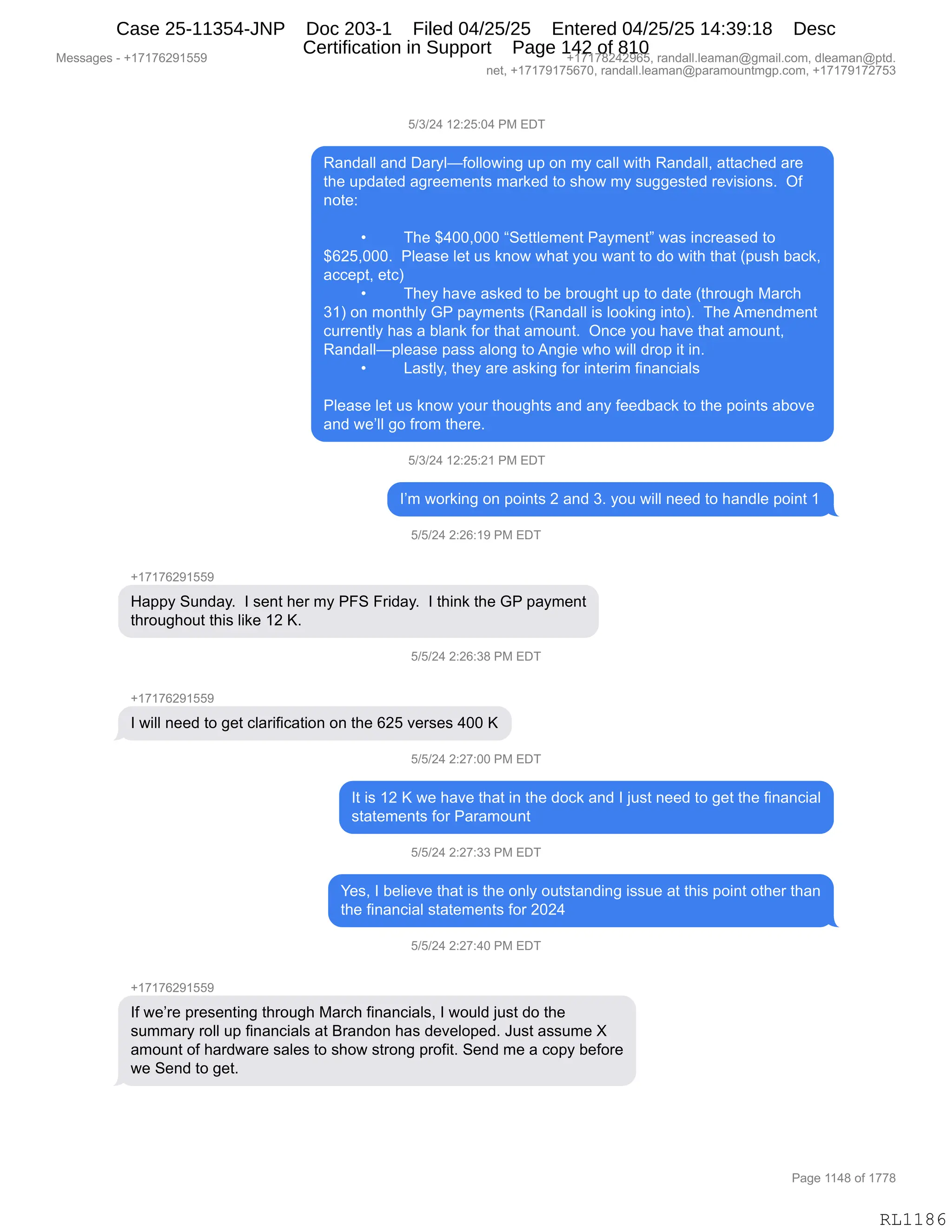 Messages - +17176291559 +17178242965, randall.leaman@gmail.com, dleaman@ptd.
net, +17179175670, randall.leaman@paramountmgp.com, +17179172753
5/3/24 12:25:04 PM EDT
Randall and Daryl—following up on my call with Randall, attached are
the updated agreements marked to show my suggested revisions. Of
note:
The $400,000 "Settlement Payment" was increased to
$625,000. Please let us know what you want to do with that (push back,
accept, etc)
• They have asked to be brought up to date (through March
31) on monthly GP payments (Randall is looking into). The Amendment
currently has a blank for that amount. Once you have that amount,
Randall—please pass along to Angie who will drop it in.
• Lastly, they are asking for interim financials
Please let us know your thoughts and any feedback to the points aboye
and we'll go from there.
5/3/24 12:25:21 PM EDT
I'm working on points 2 and 3. you will need to handle point 1
5/5/24 2:26:19 PM EDT
+17176291559
Happy Sunday. I sent her my PFS Friday. I think the GP payment
throughout this like 12 K.
5/5/24 2:26:38 PM EDT
I will need to get clarification on the 625 verses 400 K
5/5/24 2:27:00 PM EDT
It is 12 K we have that in the dock and I just need to get the financial
statements for Paramount
5/5/24 2:27:33 PM EDT
Yes, I believe that is the only outstanding issue at this point other than
the financial statements for 2024
5/5/24 2:27:40 PM EDT
+17176291559
If we're presenting through March financials, I would just do the
summary roll up financials at Brandon has developed. Just assume X
amount of hardware sales to show strong profit. Send me a copy before
we Send to get.
Page 1148 of 1778
RL1186
K)*)J0,(J.JK.O0,N#,2T4
b&:>&EE,&:>,T&8FEoMDEED7":',5=,D:,6F,A&EE,7"9;,b&:>&EEX,&99&A;$>,&8$
9;$,5=>&9$>,&'8$$6$:9%,6&8<$>,9D,%;D7,6F,%5''$%9$>,8$?"%"D:%B,,QM
:D9$.
,
x 4;$,^0OOXOOO,l3$99E$6$:9,N&F6$:9m,7&%,":A8$&%$>,9D
^IJKXOOOB,,NE$&%$,E$9,5%,<:D7,7;&9,FD5,7&:9,9D,>D,7"9;,9;&9,q=5%;,V&A<X
&AA$=9X,$9An
x 4;$F,;&?$,&%<$>,9D,V$,V8D5';9,5=,9D,>&9$,q9;8D5';,#&8A;
*(n,D:,6D:9;EF,`N,=&F6$:9%,qb&:>&EE,"%,EDD<":',":9DnB,,4;$,16$:>6$:9
A588$:9EF,;&%,&,VE&:<,MD8,9;&9,&6D5:9B,,Q:A$,FD5,;&?$,9;&9,&6D5:9X
b&:>&EEo=E$&%$,=&%%,&ED:',9D,1:'"$,7;D,7"EE,>8D=,"9,":B
x [&%9EFX,9;$F,&8$,&%<":',MD8,":9$8"6,M":&:A"&E%
,
NE$&%$,E$9,5%,<:D7,FD58,9;D5';9%,&:>,&:F,M$$>V&A<,9D,9;$,=D":9%,&VD?$
&:>,7$PEE,'D,M8D6,9;$8$B
K)*)J0,(J.JK.J(,N#,2T4
RP6,7D8<":',D:,=D":9%,J,&:>,*B,FD5,7"EE,:$$>,9D,;&:>E$,=D":9,(
K)K)J0,J.JI.(-,N#,2T4
H(+(+IJ-(KK-
_&==F,35:>&FB,,R,%$:9,;$8,6F,NZ3,Z8">&FB,,R,9;":<,9;$,`N,=&F6$:9
9;8D5';D59,9;"%,E"<$,(J,cB
K)K)J0,J.JI.*/,N#,2T4
H(+(+IJ-(KK-
R,7"EE,:$$>,9D,'$9,AE&8"M"A&9"D:,D:,9;$,IJK,?$8%$%,0OO,c
K)K)J0,J.J+.OO,N#,2T4
R9,"%,(J,c,7$,;&?$,9;&9,":,9;$,>DA<,&:>,R,U5%9,:$$>,9D,'$9,9;$,M":&:A"&E
%9&9$6$:9%,MD8,N&8&6D5:9
K)K)J0,J.J+.**,N#,2T4
h$%X,R,V$E"$?$,9;&9,"%,9;$,D:EF,D59%9&:>":',"%%5$,&9,9;"%,=D":9,D9;$8,9;&:
9;$,M":&:A"&E,%9&9$6$:9%,MD8,JOJ0
K)K)J0,J.J+.0O,N#,2T4
H(+(+IJ-(KK-
RM,7$P8$,=8$%$:9":',9;8D5';,#&8A;,M":&:A"&E%X,R,7D5E>,U5%9,>D,9;$
%566&8F,8DEE,5=,M":&:A"&E%,&9,e8&:>D:,;&%,>$?$ED=$>B,a5%9,&%%56$,z
&6D5:9,DM,;&8>7&8$,%&E$%,9D,%;D7,%98D:',=8DM"9B,3$:>,6$,&,AD=F,V$MD8$
7$,3$:>,9D,'$9B,
#$%%&'$%,W,H(+(+IJ-(KK- H(+(+/J0J-IKX,8&:>&EEBE$&6&:Y'6&"EBAD6X,>E$&6&:Y=9>B
:$9X,H(+(+-(+KI+OX,8&:>&EEBE$&6&:Y=&8&6D5:96'=BAD6X,H(+(+-(+J+K*
N&'$,((0/,DM,(++/
RL1186
Case 25-11354-JNP Doc 203-1 Filed 04/25/25 Entered 04/25/25 14:39:18 Desc
Certification in Support Page 142 of 810
 