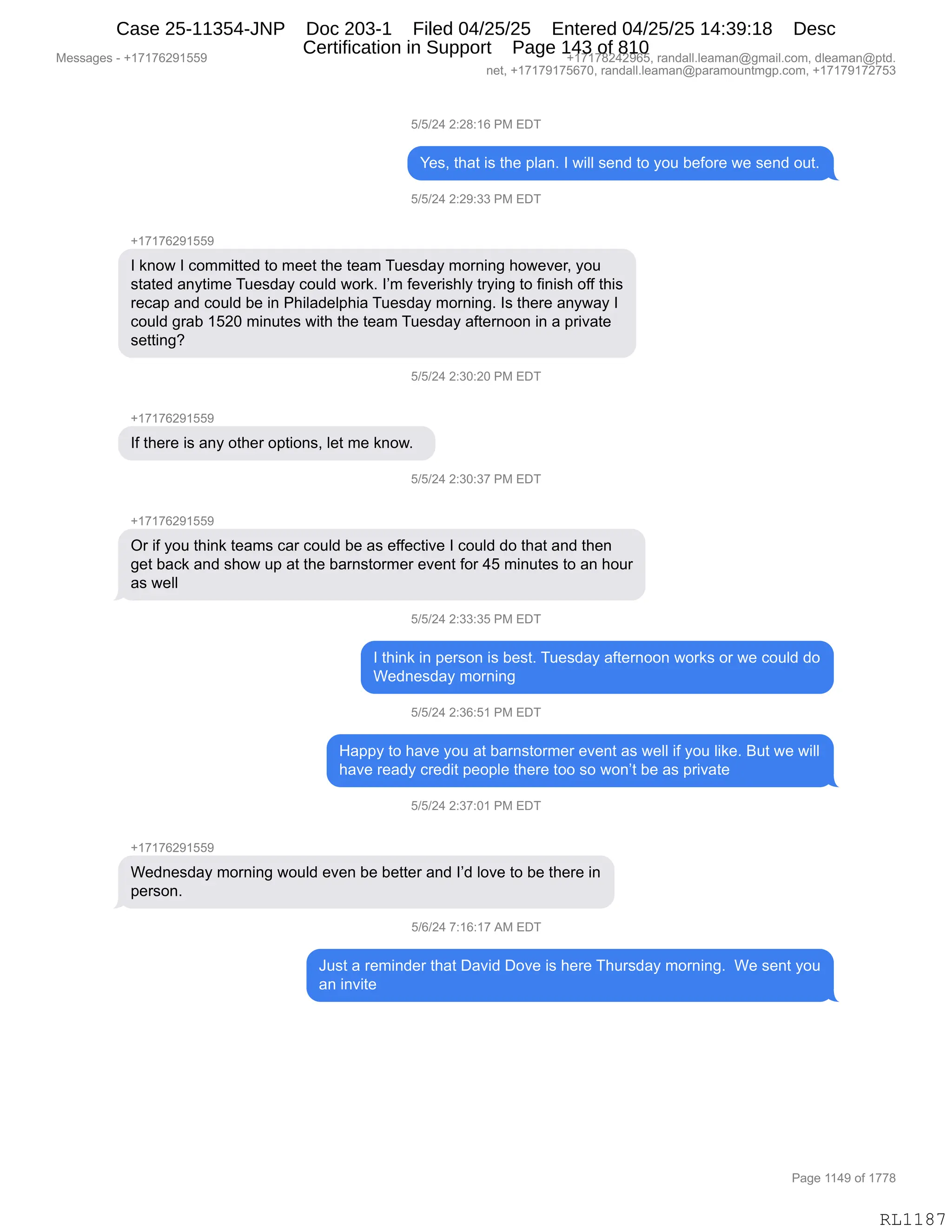 Messages - +17176291559 +17178242965, randall.leaman@gmail.com, dleaman@ptd.
net, +17179175670, randall.leaman@paramountmgp.com, +17179172753
5/5/24 2:28:16 PM EDT
Yes, that is the plan. 1 will send to you before we send out.
5/5/24 2:29:33 PM EDT
+17176291559
1 know 1 committed to meet the team Tuesday morning however, you
stated anytime Tuesday could work. 1'm feverishly trying to finish off this
recap and could be in Philadelphia Tuesday morning. 1s there anyway 1
could grab 1520 minutes with the team Tuesday aftemoon in a private
setting?
5/5/24 2:30:20 PM EDT
1f there is any other options, let me know.
5/5/24 2:30:37 PM EDT
+17176291559
Or if you think teams car could be as effective 1 could do that and then
get back and show up at the barnstormer event for 45 minutes to an hour
as well
5/5/24 2:33:35 PM EDT
1 think in person is best. Tuesday aftemoon works or we could do
Wednesday morning
5/5/24 2:36:51 PM EDT
Happy to have you at barnstormer event as well if you like. But we will
have ready credit people there too so won't be as private
5/5/24 2:37:01 PM EDT
Wednesday morning would even be better and 1'd love to be there in
person.
5/6/24 7:16:17 AM EDT
Just a reminder that David Dove is here Thursday moming. We sent you
an invite
Page 1149 of 1778
RL1187
K)K)J0,J.J/.(I,N#,2T4
h$%X,9;&9,"%,9;$,=E&:B,R,7"EE,%$:>,9D,FD5,V$MD8$,7$,%$:>,D59B
K)K)J0,J.J-.**,N#,2T4
H(+(+IJ-(KK-
R,<:D7,R,AD66"99$>,9D,6$$9,9;$,9$&6,45$%>&F,6D8:":',;D7$?$8X,FD5
%9&9$>,&:F9"6$,45$%>&F,AD5E>,7D8<B,RP6,M$?$8"%;EF,98F":',9D,M":"%;,DMM,9;"%
8$A&=,&:>,AD5E>,V$,":,N;"E&>$E=;"&,45$%>&F,6D8:":'B,R%,9;$8$,&:F7&F,R
AD5E>,'8&V,(KJO,6":59$%,7"9;,9;$,9$&6,45$%>&F,&M9$8:DD:,":,&,=8"?&9$
%$99":'G
K)K)J0,J.*O.JO,N#,2T4
H(+(+IJ-(KK-
RM,9;$8$,"%,&:F,D9;$8,D=9"D:%X,E$9,6$,<:D7B,,
K)K)J0,J.*O.*+,N#,2T4
H(+(+IJ-(KK-
Q8,"M,FD5,9;":<,9$&6%,A&8,AD5E>,V$,&%,$MM$A9"?$,R,AD5E>,>D,9;&9,&:>,9;$:
'$9,V&A<,&:>,%;D7,5=,&9,9;$,V&8:%9D86$8,$?$:9,MD8,0K,6":59$%,9D,&:,;D58
&%,7$EE
K)K)J0,J.**.*K,N#,2T4
R,9;":<,":,=$8%D:,"%,V$%9B,45$%>&F,&M9$8:DD:,7D8<%,D8,7$,AD5E>,>D
C$>:$%>&F,6D8:":'
K)K)J0,J.*I.K(,N#,2T4
_&==F,9D,;&?$,FD5,&9,V&8:%9D86$8,$?$:9,&%,7$EE,"M,FD5,E"<$B,e59,7$,7"EE
;&?$,8$&>F,A8$>"9,=$D=E$,9;$8$,9DD,%D,7D:P9,V$,&%,=8"?&9$,
K)K)J0,J.*+.O(,N#,2T4
H(+(+IJ-(KK-
C$>:$%>&F,6D8:":',7D5E>,$?$:,V$,V$99$8,&:>,RP>,ED?$,9D,V$,9;$8$,":
=$8%D:B
K)I)J0,+.(I.(+,1#,2T4
a5%9,&,8$6":>$8,9;&9,T&?">,TD?$,"%,;$8$,4;58%>&F,6D8:":'B,,C$,%$:9,FD5
&:,":?"9$
#$%%&'$%,W,H(+(+IJ-(KK- H(+(+/J0J-IKX,8&:>&EEBE$&6&:Y'6&"EBAD6X,>E$&6&:Y=9>B
:$9X,H(+(+-(+KI+OX,8&:>&EEBE$&6&:Y=&8&6D5:96'=BAD6X,H(+(+-(+J+K*
N&'$,((0-,DM,(++/
RL1187
Case 25-11354-JNP Doc 203-1 Filed 04/25/25 Entered 04/25/25 14:39:18 Desc
Certification in Support Page 143 of 810
 