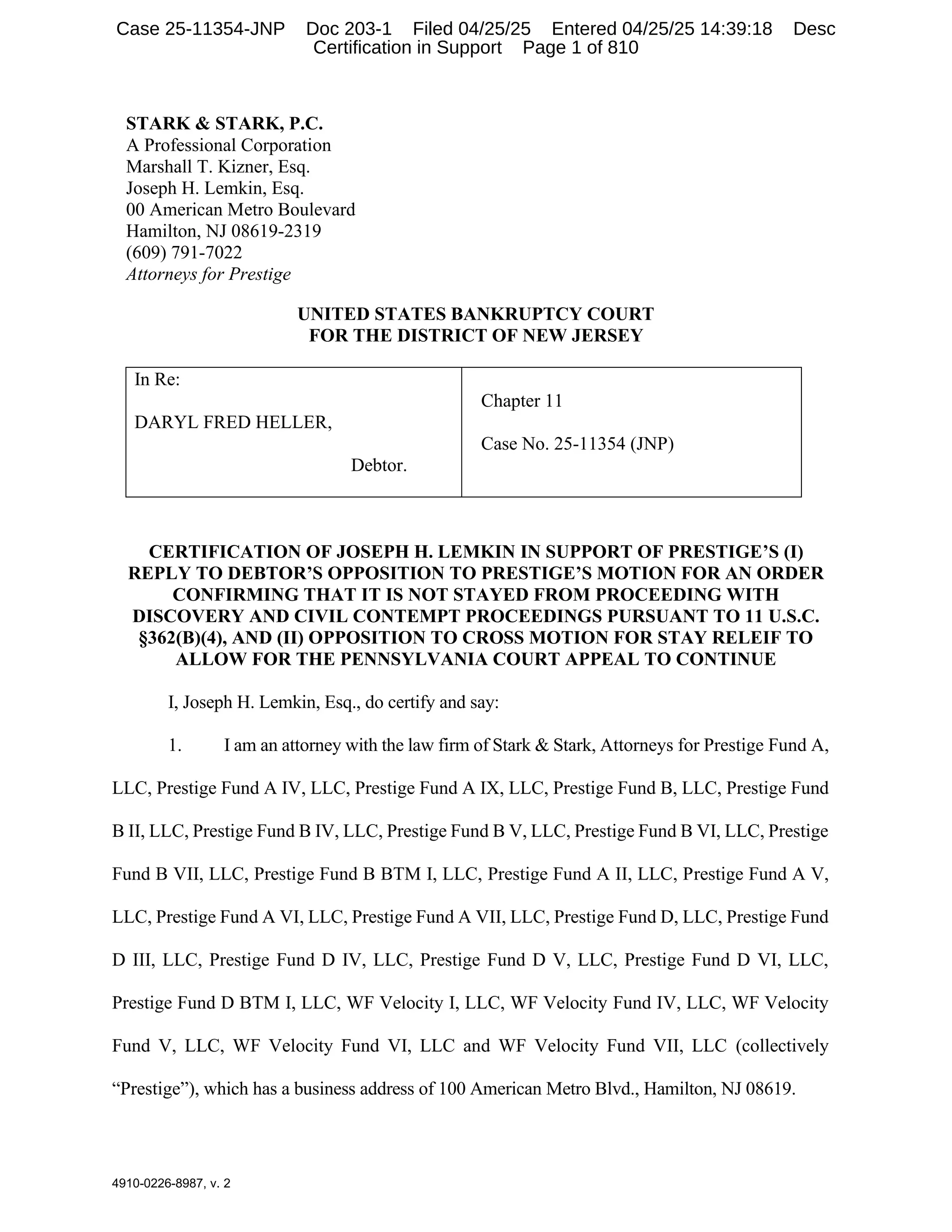 4910-0226-8987, v. 2
STARK & STARK, P.C.
A Professional Corporation
Marshall T. Kizner, Esq.
Joseph H. Lemkin, Esq.
00 American Metro Boulevard
Hamilton, NJ 08619-2319
(609) 791-7022
Attorneys for Prestige
UNITED STATES BANKRUPTCY COURT
FOR THE DISTRICT OF NEW JERSEY
In Re:
DARYL FRED HELLER,
Debtor.
Chapter 11
Case No. 25-11354 (JNP)
CERTIFICATION OF JOSEPH H. LEMKIN IN SUPPORT OF PRESTIGE’S (I)
REPLY TO DEBTOR’S OPPOSITION TO PRESTIGE’S MOTION FOR AN ORDER
CONFIRMING THAT IT IS NOT STAYED FROM PROCEEDING WITH
DISCOVERY AND CIVIL CONTEMPT PROCEEDINGS PURSUANT TO 11 U.S.C.
§362(B)(4), AND (II) OPPOSITION TO CROSS MOTION FOR STAY RELEIF TO
ALLOW FOR THE PENNSYLVANIA COURT APPEAL TO CONTINUE
I, Joseph H. Lemkin, Esq., do certify and say:
1. I am an attorney with the law firm of Stark & Stark, Attorneys for Prestige Fund A,
LLC, Prestige Fund A IV, LLC, Prestige Fund A IX, LLC, Prestige Fund B, LLC, Prestige Fund
B II, LLC, Prestige Fund B IV, LLC, Prestige Fund B V, LLC, Prestige Fund B VI, LLC, Prestige
Fund B VII, LLC, Prestige Fund B BTM I, LLC, Prestige Fund A II, LLC, Prestige Fund A V,
LLC, Prestige Fund A VI, LLC, Prestige Fund A VII, LLC, Prestige Fund D, LLC, Prestige Fund
D III, LLC, Prestige Fund D IV, LLC, Prestige Fund D V, LLC, Prestige Fund D VI, LLC,
Prestige Fund D BTM I, LLC, WF Velocity I, LLC, WF Velocity Fund IV, LLC, WF Velocity
Fund V, LLC, WF Velocity Fund VI, LLC and WF Velocity Fund VII, LLC (collectively
“Prestige”), which has a business address of 100 American Metro Blvd., Hamilton, NJ 08619.
Case 25-11354-JNP Doc 203-1 Filed 04/25/25 Entered 04/25/25 14:39:18 Desc
Certification in Support Page 1 of 810
 