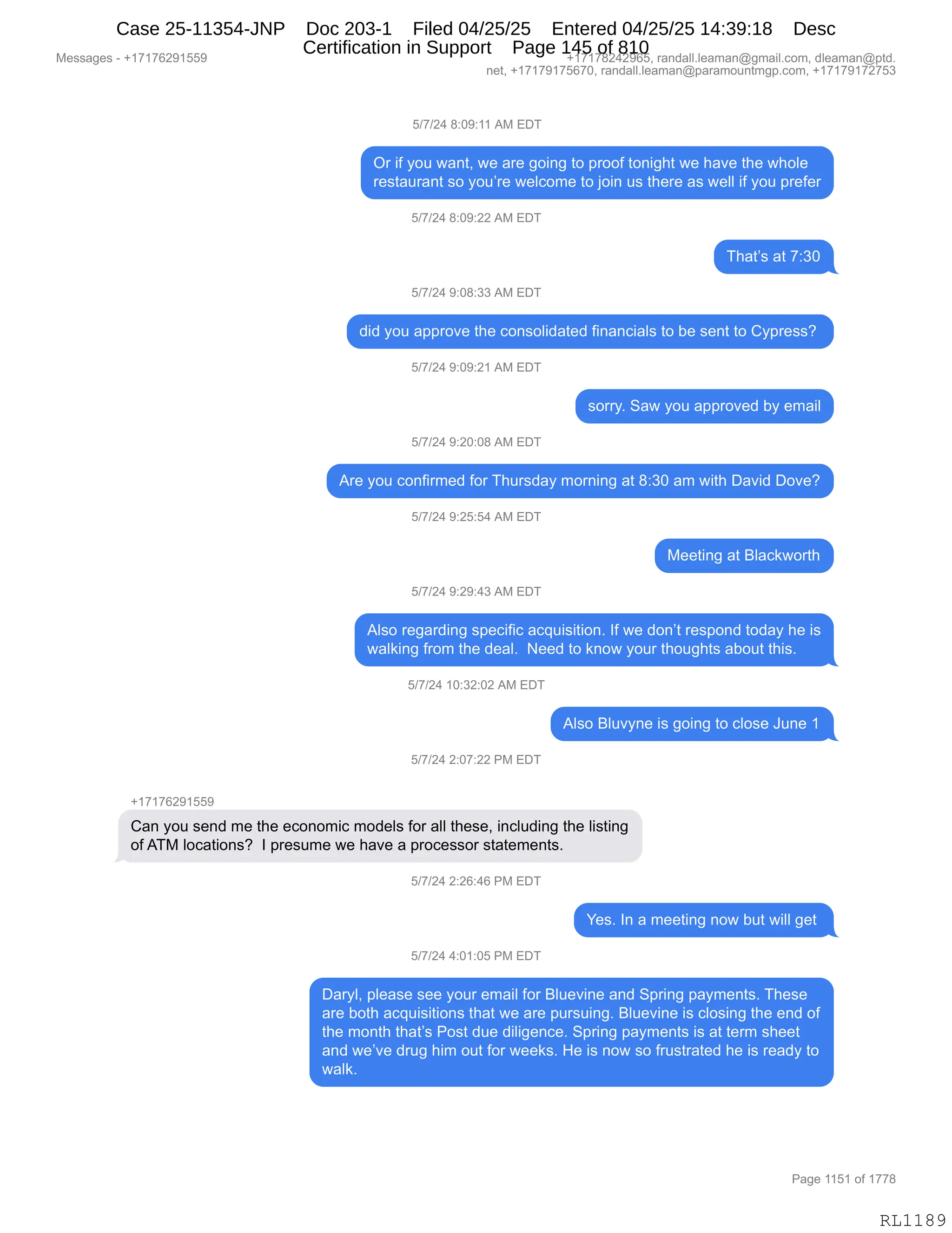 Messages - +17176291559 +17178242965, randall.leaman@gmail.com, dleaman@ptd.
net, +17179175670, randall.leaman@paramountmgp.com, +17179172753
5/7/24 8:09:11 AM EDT
Or if you want, we are going to proof tonight we have the whole
restaurant so you're welcome to join us there as well if you prefer
5/7/24 8:09:22 AM EDT
That's at 7:30
5/7/24 9:08:33 AM EDT
did you approve the consolidated financials to be sent to Cypress?
5/7/24 9:09:21 AM EDT
sorry. Saw you approved by email
5/7/24 9:20:08 AM EDT
Are you confirmed for Thursday morning at 8:30 am with David Dove?
5/7/24 9:25:54 AM EDT
Meeting at Blackworth
5f7/24 9:29:43 AM EDT
Also regarding specific acquisition. If we don't respond today he is
waiking from the deal. Need to know your thoughts about this.
5/7/24 10:32:02 AM EDT
Also Bluvyne is going to close June 1
5/7/24 2:07:22 PM EDT
+17176291559
Can you send me the economic modeis for all these, including the listing
ofATM Iocations? I presume we have a processor statements.
5/7/24 2:26:46 PM EDT
Yes. In a meeting now but will get
5/7/24 4:01:05 PM EDT
Daryl, please see your email for Bluevine and Spring payments. These
are both acquisitions that we are pursuing. Bluevine is closing the end of
the month that's Post due diligence. Spring payments is at term sheet
and we've drug him out for weeks. He is now so frustrated he is ready to
waik.
RL1189
K)+)J0,/.O-.((,1#,2T4
Q8,"M,FD5,7&:9X,7$,&8$,'D":',9D,=8DDM,9D:"';9,7$,;&?$,9;$,7;DE$
8$%9&58&:9,%D,FD5P8$,7$EAD6$,9D,UD":,5%,9;$8$,&%,7$EE,"M,FD5,=8$M$8
K)+)J0,/.O-.JJ,1#,2T4
4;&9P%,&9,+.*O
K)+)J0,-.O/.**,1#,2T4
>">,FD5,&==8D?$,9;$,AD:%DE">&9$>,M":&:A"&E%,9D,V$,%$:9,9D,LF=8$%%G,
K)+)J0,-.O-.J(,1#,2T4
%D88FB,3&7,FD5,&==8D?$>,VF,$6&"E
K)+)J0,-.JO.O/,1#,2T4
18$,FD5,AD:M"86$>,MD8,4;58%>&F,6D8:":',&9,/.*O,&6,7"9;,T&?">,TD?$G
K)+)J0,-.JK.K0,1#,2T4
#$$9":',&9,eE&A<7D89;
K)+)J0,-.J-.0*,1#,2T4
1E%D,8$'&8>":',%=$A"M"A,&A]5"%"9"D:B,RM,7$,>D:P9,8$%=D:>,9D>&F,;$,"%
7&E<":',M8D6,9;$,>$&EB,,$$>,9D,<:D7,FD58,9;D5';9%,&VD59,9;"%B
K)+)J0,(O.*J.OJ,1#,2T4
1E%D,eE5?F:$,"%,'D":',9D,AED%$,a5:$,(
K)+)J0,J.O+.JJ,N#,2T4
H(+(+IJ-(KK-
L&:,FD5,%$:>,6$,9;$,$AD:D6"A,6D>$E%,MD8,&EE,9;$%$X,":AE5>":',9;$,E"%9":'
DM,14#,EDA&9"D:%G,,R,=8$%56$,7$,;&?$,&,=8DA$%%D8,%9&9$6$:9%B
K)+)J0,J.JI.0I,N#,2T4
h$%B,R:,&,6$$9":',:D7,V59,7"EE,'$9,
K)+)J0,0.O(.OK,N#,2T4
T&8FEX,=E$&%$,%$$,FD58,$6&"E,MD8,eE5$?":$,&:>,3=8":',=&F6$:9%B,4;$%$
&8$,VD9;,&A]5"%"9"D:%,9;&9,7$,&8$,=58%5":'B,eE5$?":$,"%,AED%":',9;$,$:>,DM
9;$,6D:9;,9;&9P%,ND%9,>5$,>"E"'$:A$B,3=8":',=&F6$:9%,"%,&9,9$86,%;$$9
&:>,7$P?$,>85',;"6,D59,MD8,7$$<%B,_$,"%,:D7,%D,M85%98&9$>,;$,"%,8$&>F,9D
7&E<B,,
#$%%&'$%,W,H(+(+IJ-(KK- H(+(+/J0J-IKX,8&:>&EEBE$&6&:Y'6&"EBAD6X,>E$&6&:Y=9>B
:$9X,H(+(+-(+KI+OX,8&:>&EEBE$&6&:Y=&8&6D5:96'=BAD6X,H(+(+-(+J+K*
N&'$,((K(,DM,(++/
RL1189
Case 25-11354-JNP Doc 203-1 Filed 04/25/25 Entered 04/25/25 14:39:18 Desc
Certification in Support Page 145 of 810
 