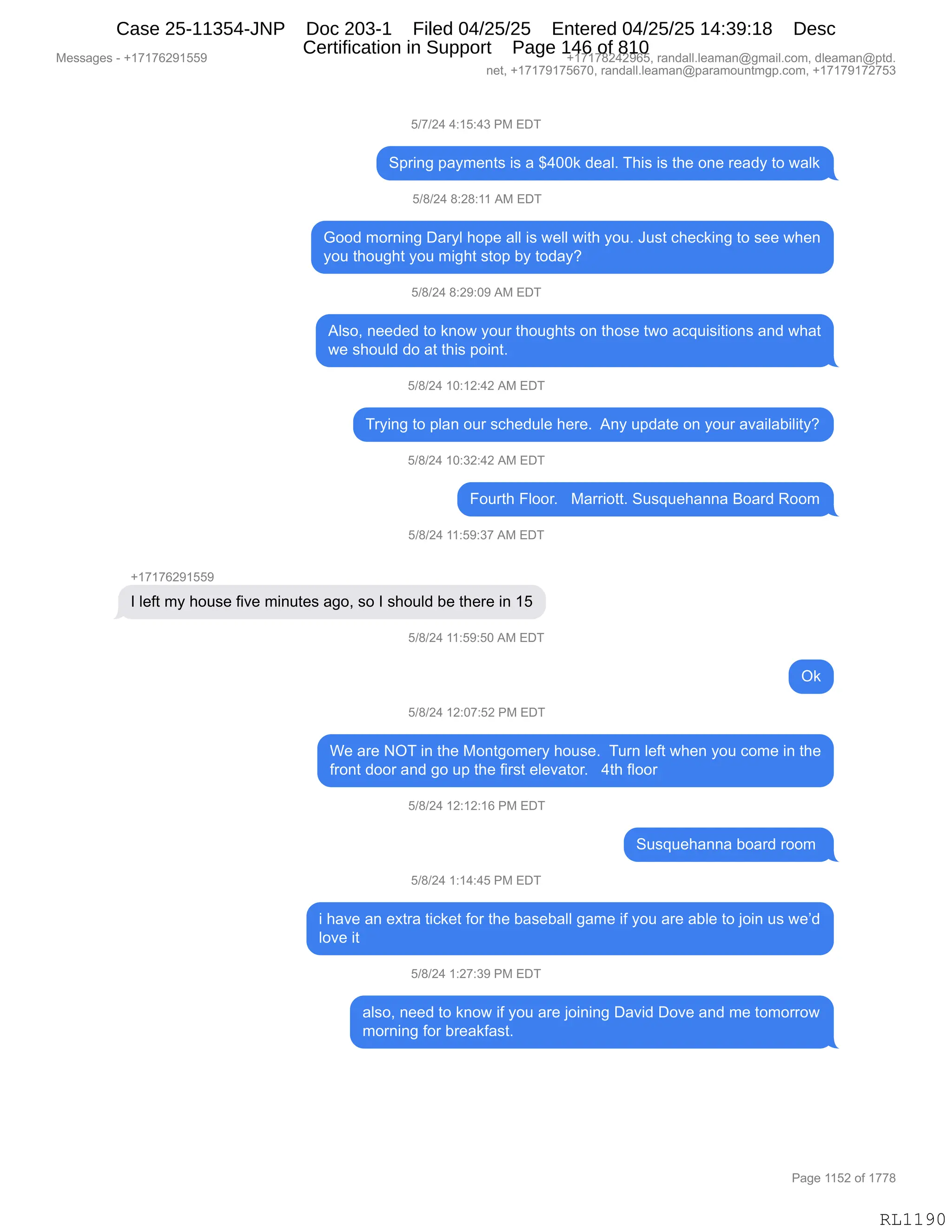 Messages - +17176291559 +17178242965, randall.leaman@gmail.com, dleaman@ptd.
net, +17179175670, randall.leaman@paramountmgp.com, +17179172753
5/7/24 4:15:43 PM EDT
Spring payments is a $400k deal. This is the one ready to walk
5/8/24 8:28:11 AM EDT
Good morning Daryl hope all is well with you. Just checking to see when
you thought you might stop by today?
5/8/24 8:29:09 AM EDT
Also, needed to know your thoughts on those two acquisitions and what
we should do at this point.
5/8/24 10:12:42 AM EDT
Trying to plan our schedule here. Any update on your availability?
5/8/24 10:32:42 AM EDT
Fourth Floor. Marriott. Susquehanna Board Room
5/8/24 11:59:37 AM EDT
+17176291559
I left my house five minutes ago, so I should be there in 15
5/8/24 11:59:50 AM EDT
Ok
5/8/24 12:07:52 PM EDT
We are NOT in the Montgomery house. Turn left when you come in the
front door and go up the first elevator. 4th floor
5/8/24 12:12:16 PM EDT
Susquehanna board room
5/8/24 1:14:45 PM EDT
i have an extra ticket for the baseball game if you are able to join us we'd
love it
5/8/24 1:27:39 PM EDT
also, need to know if you are joining David Dove and me tomorrow
morning for breakfast.
Page 1152 of 1778
RL1190
K)+)J0,0.(K.0*,N#,2T4
3=8":',=&F6$:9%,"%,&,^0OO<,>$&EB,4;"%,"%,9;$,D:$,8$&>F,9D,7&E<
K)/)J0,/.J/.((,1#,2T4
`DD>,6D8:":',T&8FE,;D=$,&EE,"%,7$EE,7"9;,FD5B,a5%9,A;$A<":',9D,%$$,7;$:
FD5,9;D5';9,FD5,6"';9,%9D=,VF,9D>&FG
K)/)J0,/.J-.O-,1#,2T4
1E%DX,:$$>$>,9D,<:D7,FD58,9;D5';9%,D:,9;D%$,97D,&A]5"%"9"D:%,&:>,7;&9
7$,%;D5E>,>D,&9,9;"%,=D":9B
K)/)J0,(O.(J.0J,1#,2T4
48F":',9D,=E&:,D58,%A;$>5E$,;$8$B,,1:F,5=>&9$,D:,FD58,&?&"E&V"E"9FG
K)/)J0,(O.*J.0J,1#,2T4
ZD589;,ZEDD8B,,,#&88"D99B,35%]5$;&::&,eD&8>,bDD6
K)/)J0,((.K-.*+,1#,2T4
H(+(+IJ-(KK-
R,E$M9,6F,;D5%$,M"?$,6":59$%,&'DX,%D,R,%;D5E>,V$,9;$8$,":,(K
K)/)J0,((.K-.KO,1#,2T4
Q<
K)/)J0,(J.O+.KJ,N#,2T4
C$,&8$,Q4,":,9;$,#D:9'D6$8F,;D5%$B,,458:,E$M9,7;$:,FD5,AD6$,":,9;$
M8D:9,>DD8,&:>,'D,5=,9;$,M"8%9,$E$?&9D8B,,,09;,MEDD8,
K)/)J0,(J.(J.(I,N#,2T4
35%]5$;&::&,VD&8>,8DD6,
K)/)J0,(.(0.0K,N#,2T4
",;&?$,&:,$@98&,9"A<$9,MD8,9;$,V&%$V&EE,'&6$,"M,FD5,&8$,&VE$,9D,UD":,5%,7$P>
ED?$,"9
K)/)J0,(.J+.*-,N#,2T4
&E%DX,:$$>,9D,<:D7,"M,FD5,&8$,UD":":',T&?">,TD?$,&:>,6$,9D6D88D7
6D8:":',MD8,V8$&<M&%9B
#$%%&'$%,W,H(+(+IJ-(KK- H(+(+/J0J-IKX,8&:>&EEBE$&6&:Y'6&"EBAD6X,>E$&6&:Y=9>B
:$9X,H(+(+-(+KI+OX,8&:>&EEBE$&6&:Y=&8&6D5:96'=BAD6X,H(+(+-(+J+K*
N&'$,((KJ,DM,(++/
RL1190
Case 25-11354-JNP Doc 203-1 Filed 04/25/25 Entered 04/25/25 14:39:18 Desc
Certification in Support Page 146 of 810
 