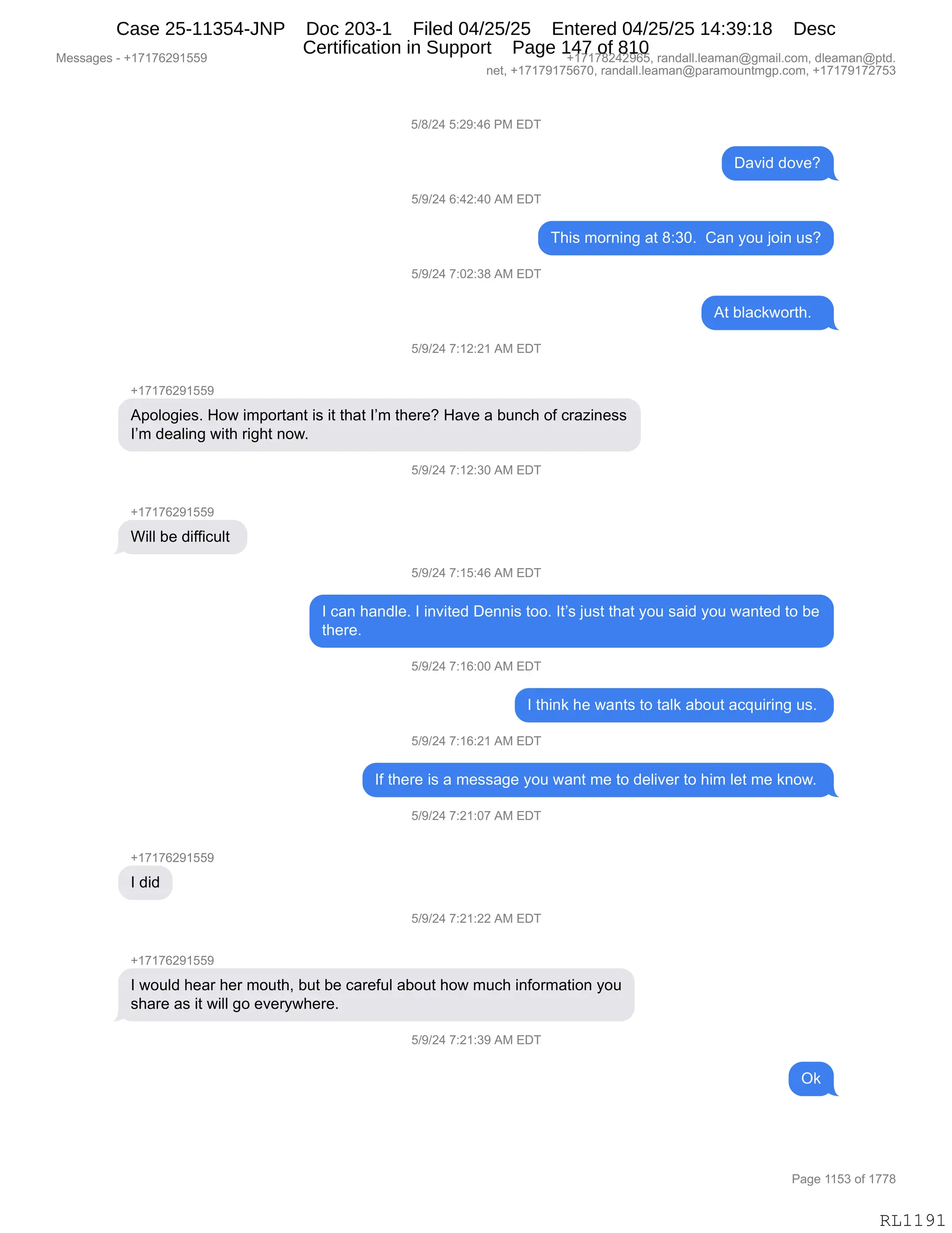 Messages - +17176291559 +17178242965, randall.leaman@gmail.com, dleaman@ptd.
net, +17179175670, randall.leaman@paramountmgp.com, +17179172753
5/8/24 5:29:46 PM EDT
5/9/24 6:42:40 AM EDT
David dove?
This morning at 8:30. Can you join us?
5/9/24 7:02:38 AM EDT
5/9/24 7:12:21 AM EDT
Apologies. How important is it that I'm there? Have a bunch of craziness
I'm dealing with right now.
Will be difficult
+17176291559
I did
+17176291559
5/9/24 7:15:46 AM EDT
At blackworth.
I can handle. I invitad Dennis too. It's just that you said you wanted to be
there.
5/9/24 7:16:00 AM EDT
I think he wants to taik about acquiring us.
5/9/24 7:16:21 AM EDT
If there is a message you want me to deliver to him let me know.
5/9/24 7:21:07 AM EDT
5/9/24 7:21:22 AM EDT
I would hear her mouth, but be careful about how much information you
share as it will go everywhere.
5/9/24 7:21:39 AM EDT
RL1191
K)/)J0,K.J-.0I,N#,2T4
T&?">,>D?$G
K)-)J0,I.0J.0O,1#,2T4
4;"%,6D8:":',&9,/.*OB,,L&:,FD5,UD":,5%G
K)-)J0,+.OJ.*/,1#,2T4
19,VE&A<7D89;B,,
K)-)J0,+.(J.J(,1#,2T4
H(+(+IJ-(KK-
1=DED'"$%B,_D7,"6=D89&:9,"%,"9,9;&9,RP6,9;$8$G,_&?$,&,V5:A;,DM,A8&i":$%%
RP6,>$&E":',7"9;,8"';9,:D7B
K)-)J0,+.(J.*O,1#,2T4
H(+(+IJ-(KK-
C"EE,V$,>"MM"A5E9,
K)-)J0,+.(K.0I,1#,2T4
R,A&:,;&:>E$B,R,":?"9$>,T$::"%,9DDB,R9P%,U5%9,9;&9,FD5,%&">,FD5,7&:9$>,9D,V$
9;$8$B,,
K)-)J0,+.(I.OO,1#,2T4
R,9;":<,;$,7&:9%,9D,9&E<,&VD59,&A]5"8":',5%B,
K)-)J0,+.(I.J(,1#,2T4
RM,9;$8$,"%,&,6$%%&'$,FD5,7&:9,6$,9D,>$E"?$8,9D,;"6,E$9,6$,<:D7B,
K)-)J0,+.J(.O+,1#,2T4
H(+(+IJ-(KK-
R,>">
K)-)J0,+.J(.JJ,1#,2T4
H(+(+IJ-(KK-
R,7D5E>,;$&8,;$8,6D59;X,V59,V$,A&8$M5E,&VD59,;D7,65A;,":MD86&9"D:,FD5
%;&8$,&%,"9,7"EE,'D,$?$8F7;$8$B,
K)-)J0,+.J(.*-,1#,2T4
Q<
#$%%&'$%,W,H(+(+IJ-(KK- H(+(+/J0J-IKX,8&:>&EEBE$&6&:Y'6&"EBAD6X,>E$&6&:Y=9>B
:$9X,H(+(+-(+KI+OX,8&:>&EEBE$&6&:Y=&8&6D5:96'=BAD6X,H(+(+-(+J+K*
N&'$,((K*,DM,(++/
RL1191
Case 25-11354-JNP Doc 203-1 Filed 04/25/25 Entered 04/25/25 14:39:18 Desc
Certification in Support Page 147 of 810
 