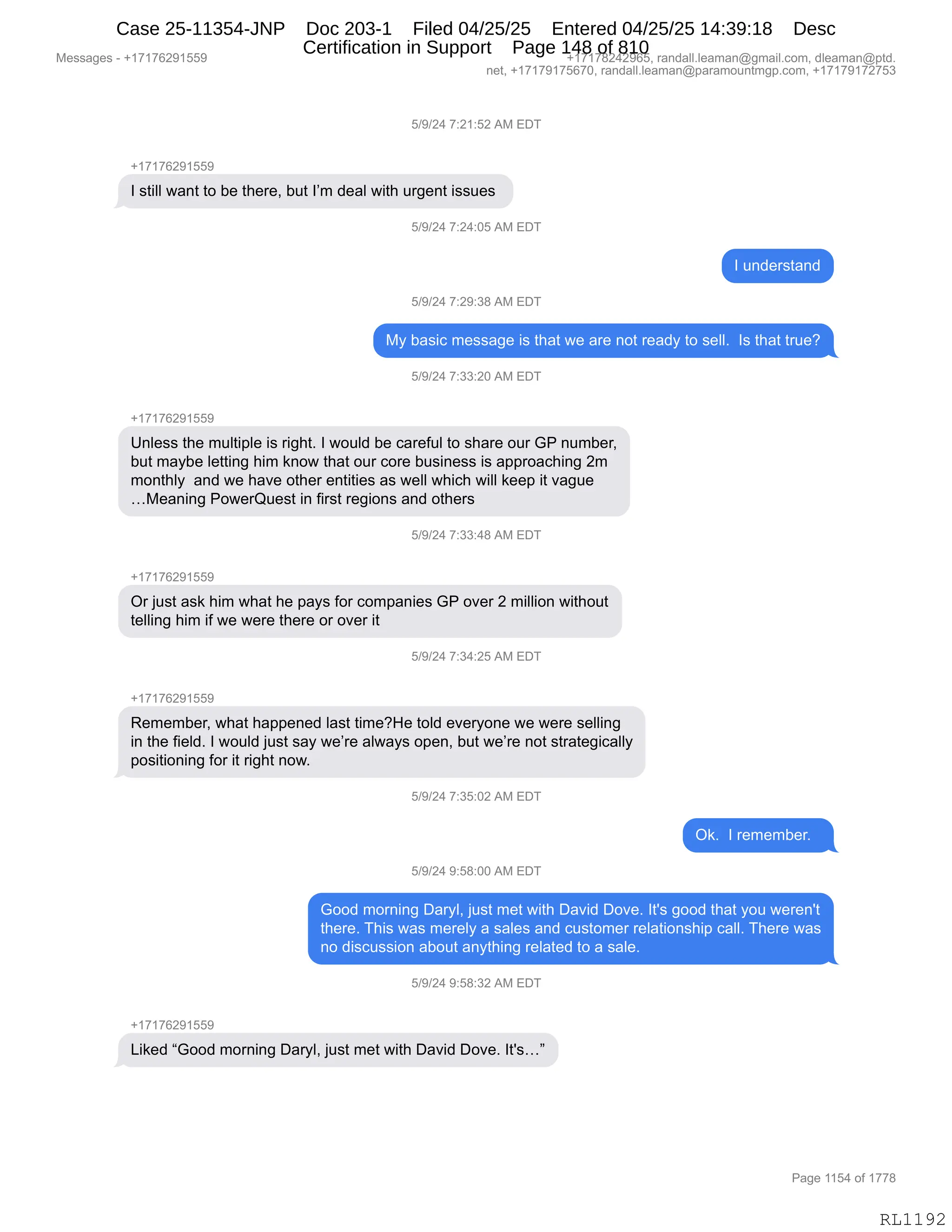 Messages - +17176291559 +17178242965, randall.leaman@gmail.com, dleaman@ptd.
net, +17179175670, randall.leaman@paramountmgp.com, +17179172753
5/9/24 7:21:52 AM EDT
+17176291559
I still want to be there, but I'm deal with urgent issues
I understand
5/9/24 7:29:38 AM EDT
My basic message is that we are not ready to sell. Is that true?
5/9/24 7:33:20 AM EDT
+17176291559
Unless the multiple is right. I would be careful to share our GP number,
but maybe letting him know that our core business is approaching 2m
monthly and we have other entities as well which will keep it vague
...Meaning PowerQuest in first regions and others
+17176291559
Or just ask him what he pays for companies GP over 2 million without
telling him if we were there or over it
5/9/24 7:34:25 AM EDT
+17176291559
Remember, what happened last time?He told everyone we were selling
in the field. I would just say we're always open, but we're not strategically
positioning for it right now.
5/9/24 7:35:02 AM EDT
Ok. I remember.
5/9/24 9:58:00 AM EDT
Good morning Daryl, just met with David Dove. It's good that you weren't
there. This was merely a sales and customer relationship call. There was
no discussion about anything related to a sale.
5/9/24 9:58:32 AM EDT
Liked "Good morning Daryl, just met with David Dove. It's..."
Page 1154 of 1778
RL1192
K)-)J0,+.J(.KJ,1#,2T4
H(+(+IJ-(KK-
R,%9"EE,7&:9,9D,V$,9;$8$X,V59,RP6,>$&E,7"9;,58'$:9,"%%5$%,
K)-)J0,+.J0.OK,1#,2T4
R,5:>$8%9&:>
K)-)J0,+.J-.*/,1#,2T4
#F,V&%"A,6$%%&'$,"%,9;&9,7$,&8$,:D9,8$&>F,9D,%$EEB,,R%,9;&9,985$G
K)-)J0,+.**.JO,1#,2T4
H(+(+IJ-(KK-
d:E$%%,9;$,65E9"=E$,"%,8"';9B,R,7D5E>,V$,A&8$M5E,9D,%;&8$,D58,`N,:56V$8X
V59,6&FV$,E$99":',;"6,<:D7,9;&9,D58,AD8$,V5%":$%%,"%,&==8D&A;":',J6
6D:9;EF,,&:>,7$,;&?$,D9;$8,$:9"9"$%,&%,7$EE,7;"A;,7"EE,<$$=,"9,?&'5$
j#$&:":',ND7$8r5$%9,":,M"8%9,8$'"D:%,&:>,D9;$8%
K)-)J0,+.**.0/,1#,2T4
H(+(+IJ-(KK-
Q8,U5%9,&%<,;"6,7;&9,;$,=&F%,MD8,AD6=&:"$%,`N,D?$8,J,6"EE"D:,7"9;D59
9$EE":',;"6,"M,7$,7$8$,9;$8$,D8,D?$8,"9
K)-)J0,+.*0.JK,1#,2T4
H(+(+IJ-(KK-
b$6$6V$8X,7;&9,;&==$:$>,E&%9,9"6$G_$,9DE>,$?$8FD:$,7$,7$8$,%$EE":'
":,9;$,M"$E>B,R,7D5E>,U5%9,%&F,7$P8$,&E7&F%,D=$:X,V59,7$P8$,:D9,%98&9$'"A&EEF
=D%"9"D:":',MD8,"9,8"';9,:D7B
K)-)J0,+.*K.OJ,1#,2T4
Q<B,,R,8$6$6V$8B,,
K)-)J0,-.K/.OO,1#,2T4
`DD>,6D8:":',T&8FEX,U5%9,6$9,7"9;,T&?">,TD?$B,R9S%,'DD>,9;&9,FD5,7$8$:S9
9;$8$B,4;"%,7&%,6$8$EF,&,%&E$%,&:>,A5%9D6$8,8$E&9"D:%;"=,A&EEB,4;$8$,7&%
:D,>"%A5%%"D:,&VD59,&:F9;":',8$E&9$>,9D,&,%&E$B
K)-)J0,-.K/.*J,1#,2T4
H(+(+IJ-(KK-
["<$>,l`DD>,6D8:":',T&8FEX,U5%9,6$9,7"9;,T&?">,TD?$B,R9S%jm
#$%%&'$%,W,H(+(+IJ-(KK- H(+(+/J0J-IKX,8&:>&EEBE$&6&:Y'6&"EBAD6X,>E$&6&:Y=9>B
:$9X,H(+(+-(+KI+OX,8&:>&EEBE$&6&:Y=&8&6D5:96'=BAD6X,H(+(+-(+J+K*
N&'$,((K0,DM,(++/
RL1192
Case 25-11354-JNP Doc 203-1 Filed 04/25/25 Entered 04/25/25 14:39:18 Desc
Certification in Support Page 148 of 810
 