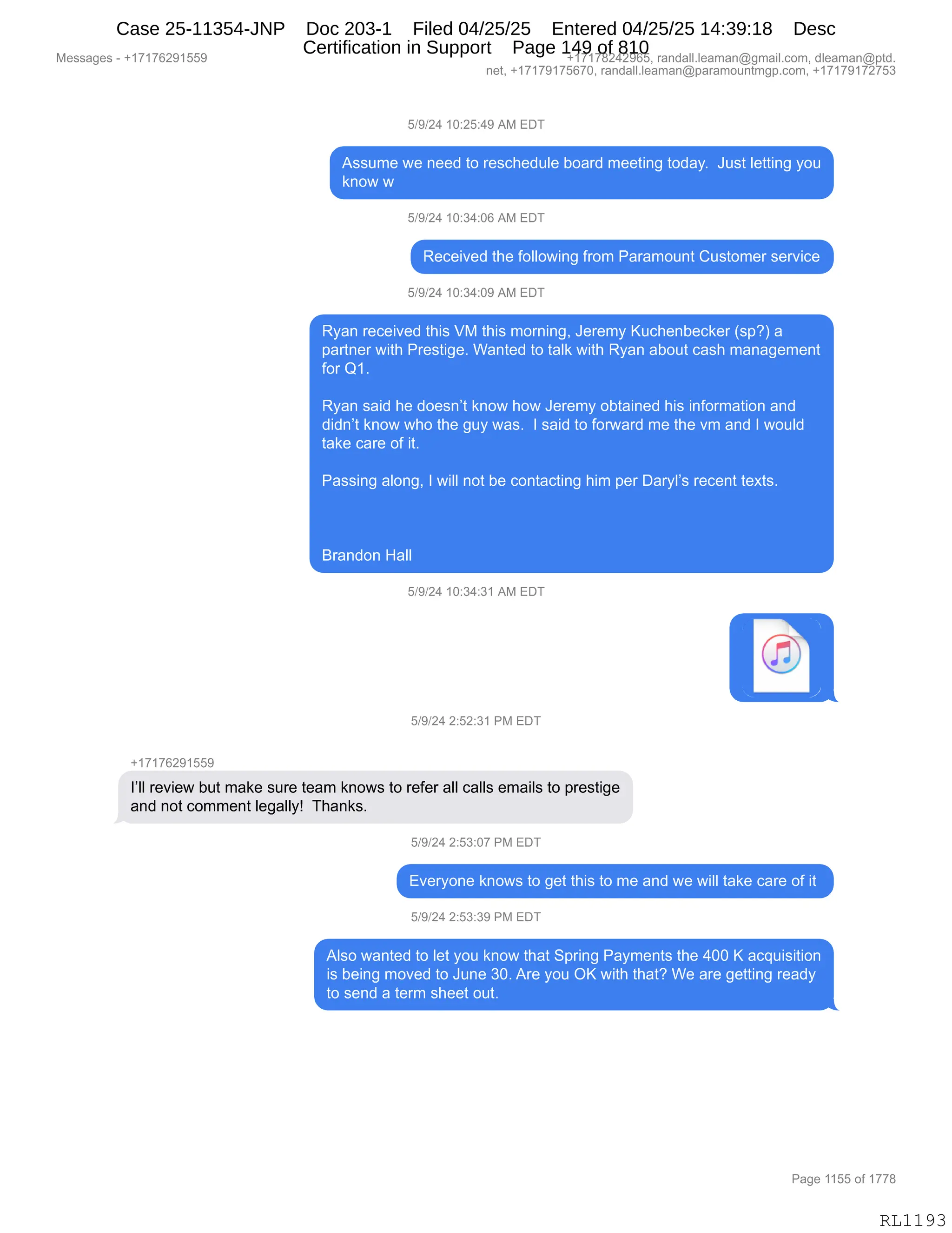 Messages - +17176291559 +17178242965, randall.leaman@gmail.com, dleaman@ptd.
net, +17179175670, randall.leaman@paramountmgp.com, +17179172753
5/9/24 10:25:49 AM EDT
Assume we need to reschedule board meeting today. Just letting you
know w
5/9/24 10:34:06 AM EDT
Received the following from Paramount Customer service
5/9/24 10:34:09 AM EDT
Ryan received this VM this morning, Jeremy Kuchenbecker (sp?) a
partner with Prestige. Wanted to talk with Ryan about cash management
for Q1.
Ryan said he doesn't know how Jeremy obtained his information and
didn't know who the guy was. I said to forward me the vm and I would
take care of it.
Passing along, I will not be contacting him per Daryl's recent texts.
Brandon Hall
5/9/24 10:34:31 AM EDT
5/9/24 2:52:31 PM EDT
+17176291559
review but make sure team knows to refer all calls emails to prestige
and not comment legally! Thanks.
5/9/24 2:53:07 PM EDT
Everyone knows to get this to me and we will take care of it
5/9/24 2:53:39 PM EDT
Also wanted to let you know that Spring Payments the 400 K acquisition
is being moved to June 30. Are you OK with that? We are getting ready
to send a term sheet out.
Page 1155 of 1778
RL1193
Case 25-11354-JNP Doc 203-1 Filed 04/25/25 Entered 04/25/25 14:39:18 Desc
Certification in Support Page 149 of 810
 