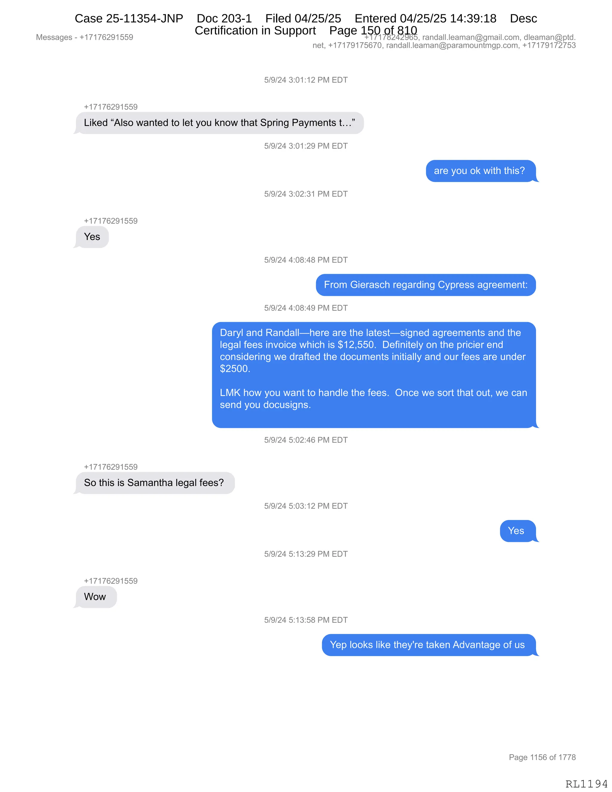 Messages - +17176291559 +17178242965, randall.leaman@gmail.com, dleaman@ptd.
net, +17179175670, randall.leaman@paramountmgp.com, +17179172753
5/9/24 3:01:12 PM EDT
+17176291559
Liked "Also wanted to let you know that Spring Payments t..."
5/9/24 3:01:29 PM EDT
are you ok with this?
5/9/24 3:02:31 PM EDT
Yes
5/9/24 4:08:48 PM EDT
From Gierasch regarding Cypress agreement:
5/9/24 4:08:49 PM EDT
Daryl and Randall—here are the latest—signed agreements and the
legal fees invoice which is $12,550. Definitely on the pricier end
considering we drafted the documents initially and our fees are under
$2500.
LMK how you want to handle the fees. Once we sort that out, we can
send you docusigns.
5/9/24 5:02:46 PM EDT
So this is Samantha legal fees?
5/9/24 5:03:12 PM EDT
CIR
5/9/24 5:13:29 PM EDT
Wow
5/9/24 5:13:58 PM EDT
Yep looks like they're taken Advantage of us
RL1194
K)-)J0,*.O(.(J,N#,2T4
H(+(+IJ-(KK-
["<$>,l1E%D,7&:9$>,9D,E$9,FD5,<:D7,9;&9,3=8":',N&F6$:9%,9jm
K)-)J0,*.O(.J-,N#,2T4
&8$,FD5,D<,7"9;,9;"%G,
K)-)J0,*.OJ.*(,N#,2T4
H(+(+IJ-(KK-
h$%
K)-)J0,0.O/.0/,N#,2T4
Z8D6,`"$8&%A;,8$'&8>":',LF=8$%%,&'8$$6$:9.
K)-)J0,0.O/.0-,N#,2T4
T&8FE,&:>,b&:>&EEo;$8$,&8$,9;$,E&9$%9o%"':$>,&'8$$6$:9%,&:>,9;$
E$'&E,M$$%,":?D"A$,7;"A;,"%,^(JXKKOB,,T$M":"9$EF,D:,9;$,=8"A"$8,$:>
AD:%">$8":',7$,>8&M9$>,9;$,>DA56$:9%,":"9"&EEF,&:>,D58,M$$%,&8$,5:>$8
^JKOOB
,
[#c,;D7,FD5,7&:9,9D,;&:>E$,9;$,M$$%B,,Q:A$,7$,%D89,9;&9,D59X,7$,A&:
%$:>,FD5,>DA5%"':%B
,
K)-)J0,K.OJ.0I,N#,2T4
H(+(+IJ-(KK-
3D,9;"%,"%,3&6&:9;&,E$'&E,M$$%G,
K)-)J0,K.O*.(J,N#,2T4
h$%,
K)-)J0,K.(*.J-,N#,2T4
H(+(+IJ-(KK-
CD7,
K)-)J0,K.(*.K/,N#,2T4
h$=,EDD<%,E"<$,9;$FS8$,9&<$:,1>?&:9&'$,DM,5%,
#$%%&'$%,W,H(+(+IJ-(KK- H(+(+/J0J-IKX,8&:>&EEBE$&6&:Y'6&"EBAD6X,>E$&6&:Y=9>B
:$9X,H(+(+-(+KI+OX,8&:>&EEBE$&6&:Y=&8&6D5:96'=BAD6X,H(+(+-(+J+K*
N&'$,((KI,DM,(++/
RL1194
Case 25-11354-JNP Doc 203-1 Filed 04/25/25 Entered 04/25/25 14:39:18 Desc
Certification in Support Page 150 of 810
 