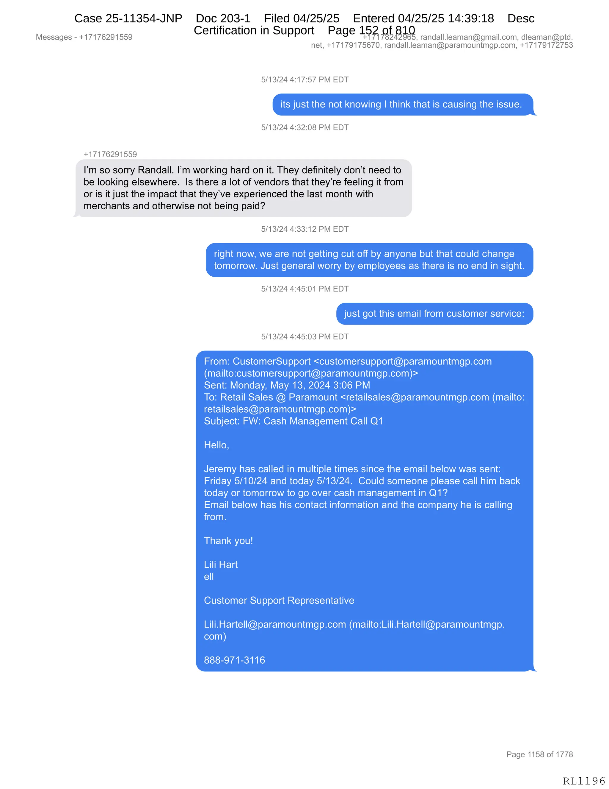 Messages - +17176291559 +17178242965, randall.leaman@gmail.com, dleaman@ptd.
net, +17179175670, randall.leaman@paramountmgp.com, +17179172753
5/13/24 4:17:57 PM EDT
its just the not knowing I think that is causing the issue.
5/13/24 4:32:08 PM EDT
+17176291559
I'm so sorry Randall. I'm working hard on it. They definitely don't need to
be looking elsewhere. Is there a lot of vendors that they're feeling it from
or is it just the impact that they've experienced the last month with
merchants and otherwise not being paid?
5/13/24 4:33:12 PM EDT
right now, we are not getting cut off by anyone but that could change
tomorrow. Just general worry by employees as there is no end in sight.
5/13/24 4:45:01 PM EDT
just got this email from customer service:
5/13/24 4:45:03 PM EDT
From: CustomerSupport <customersupport@paramountmgp.com
(mailto:customersupport@paramountmgp.com)>
Sent: Monday, May 13, 2024 3:06 PM
To: Retail Sales @ Paramount <retailsales@paramountmgp.com (mailto:
retailsales@paramountmgp.com)>
Subject: FW: Cash Management Call Q1
Helio,
Jeremy has called in multiple times since the email below was sent:
Friday 5/10/24 and today 5/13/24. Could someone please call him back
today or tomorrow to go over cash management in Q1?
Email below has his contad information and the company he is calling
from.
Thank you!
Lili Hart
ell
Customer Support Representative
Lili.Hartell@paramountmgp.com (mailto:Lili.Hartell@paramountmgp.
com)
888-971-3116
RL1196
K)(*)J0,0.(+.K+,N#,2T4
"9%,U5%9,9;$,:D9,<:D7":',R,9;":<,9;&9,"%,A&5%":',9;$,"%%5$B,
K)(*)J0,0.*J.O/,N#,2T4
H(+(+IJ-(KK-
RP6,%D,%D88F,b&:>&EEB,RP6,7D8<":',;&8>,D:,"9B,4;$F,>$M":"9$EF,>D:P9,:$$>,9D
V$,EDD<":',$E%$7;$8$B,,R%,9;$8$,&,ED9,DM,?$:>D8%,9;&9,9;$FP8$,M$$E":',"9,M8D6
D8,"%,"9,U5%9,9;$,"6=&A9,9;&9,9;$FP?$,$@=$8"$:A$>,9;$,E&%9,6D:9;,7"9;
6$8A;&:9%,&:>,D9;$87"%$,:D9,V$":',=&">G
K)(*)J0,0.**.(J,N#,2T4
8"';9,:D7X,7$,&8$,:D9,'$99":',A59,DMM,VF,&:FD:$,V59,9;&9,AD5E>,A;&:'$
9D6D88D7B,a5%9,'$:$8&E,7D88F,VF,$6=EDF$$%,&%,9;$8$,"%,:D,$:>,":,%"';9B
K)(*)J0,0.0K.O(,N#,2T4
U5%9,'D9,9;"%,$6&"E,M8D6,A5%9D6$8,%$8?"A$.
K)(*)J0,0.0K.O*,N#,2T4
Z8D6.,L5%9D6$835==D89,|A5%9D6$8%5==D89Y=&8&6D5:96'=BAD6
q6&"E9D.A5%9D6$8%5==D89Y=&8&6D5:96'=BAD6n}
3$:9.,#D:>&FX,#&F,(*X,JOJ0,*.OI,N#
4D.,b$9&"E,3&E$%,Y,N&8&6D5:9,|8$9&"E%&E$%Y=&8&6D5:96'=BAD6,q6&"E9D.
8$9&"E%&E$%Y=&8&6D5:96'=BAD6n}
35VU$A9.,ZC.,L&%;,#&:&'$6$:9,L&EE,r(
,
_$EEDX
,
a$8$6F,;&%,A&EE$>,":,65E9"=E$,9"6$%,%":A$,9;$,$6&"E,V$ED7,7&%,%$:9.
Z8">&F,K)(O)J0,&:>,9D>&F,K)(*)J0B,,LD5E>,%D6$D:$,=E$&%$,A&EE,;"6,V&A<
9D>&F,D8,9D6D88D7,9D,'D,D?$8,A&%;,6&:&'$6$:9,":,r(G
26&"E,V$ED7,;&%,;"%,AD:9&A9,":MD86&9"D:,&:>,9;$,AD6=&:F,;$,"%,A&EE":'
M8D6B
,
4;&:<,FD5g
,
["E",_&89
$EE
L5%9D6$8,35==D89,b$=8$%$:9&9"?$
["E"B_&89$EEY=&8&6D5:96'=BAD6,q6&"E9D.["E"B_&89$EEY=&8&6D5:96'=B
AD6n
///W-+(W*((I
#$%%&'$%,W,H(+(+IJ-(KK- H(+(+/J0J-IKX,8&:>&EEBE$&6&:Y'6&"EBAD6X,>E$&6&:Y=9>B
:$9X,H(+(+-(+KI+OX,8&:>&EEBE$&6&:Y=&8&6D5:96'=BAD6X,H(+(+-(+J+K*
N&'$,((K/,DM,(++/
RL1196
Case 25-11354-JNP Doc 203-1 Filed 04/25/25 Entered 04/25/25 14:39:18 Desc
Certification in Support Page 152 of 810
 