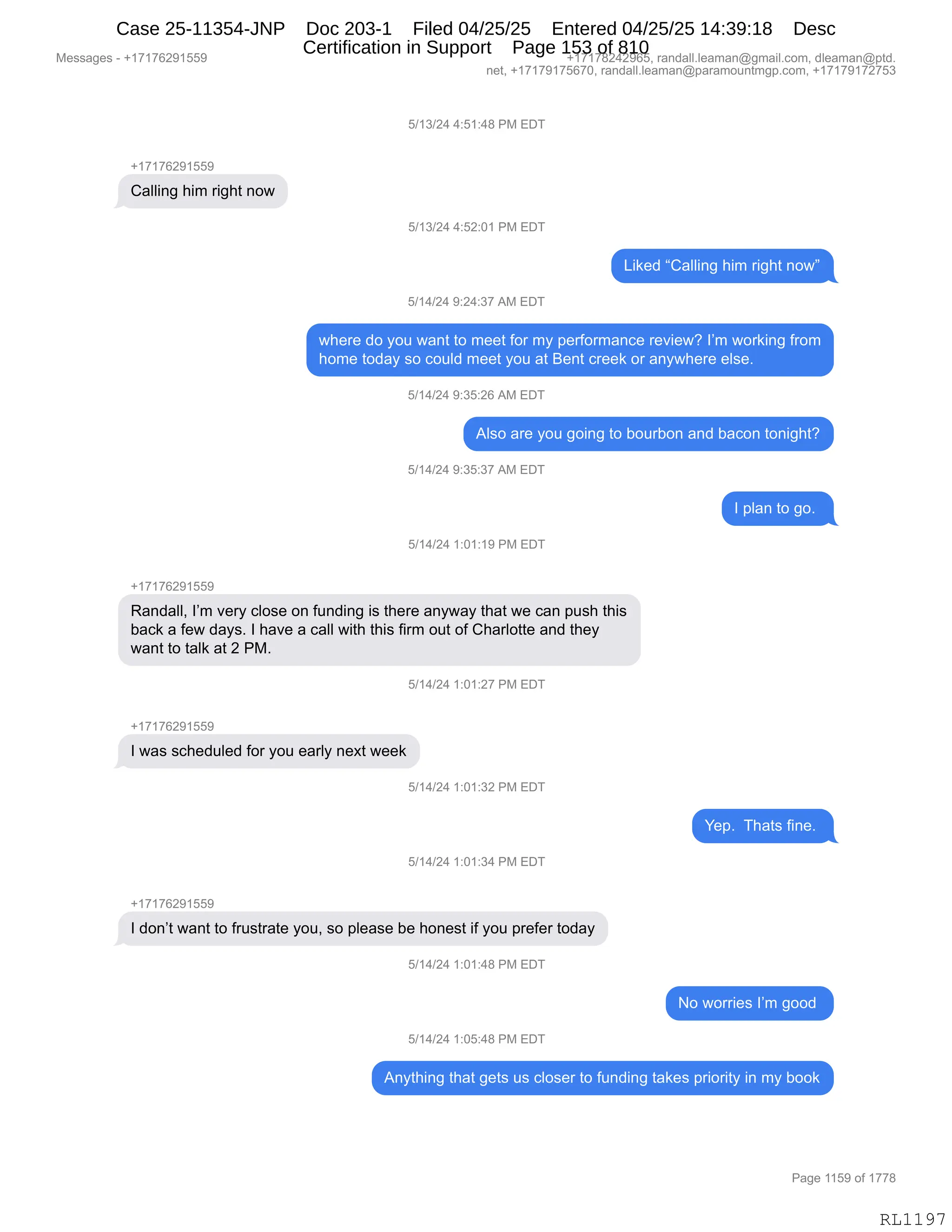 Messages - +17176291559 +17178242965, randall.leaman@gmail.com, dleaman@ptd.
net, +17179175670, randall.leaman@paramountmgp.com, +17179172753
5/13/24 4:51:48 PM EDT
+17176291559
Calling him right now
5/13/24 4:52:01 PM EDT
Liked "Calling him right now"
5/14/24 9:24:37 AM EDT
where do you want to meet for my performance review? I'm working from
home today so could meet you at Bent creek or anywhere else.
5/14/24 9:35:26 AM EDT
Also are you going to bourbon and bacon tonight?
5/14/24 9:35:37 AM EDT
I plan to go.
5/14/24 1:01:19 PM EDT
Randall, I'm very close on funding is there anyway that we can push this
back a few days. I have a call with this firm out of Charlotte and they
want to talk at 2 PM.
5/14/24 1:01:27 PM EDT
I was scheduled for you early next week
5/14/24 1:01:32 PM EDT
5/14/24 1:01:34 PM EDT
I don't want to frustrate you, so please be honest if you prefer today
5/14/24 1:01:48 PM EDT
5/14/24 1:05:48 PM EDT
Yep. Thats fine.
No worries I'm good
Anything that gets us closer to funding takes priority in my book
Page 1159 of 1778
RL1197
K)(*)J0,0.K(.0/,N#,2T4
H(+(+IJ-(KK-
L&EE":',;"6,8"';9,:D7
K)(*)J0,0.KJ.O(,N#,2T4
["<$>,lL&EE":',;"6,8"';9,:D7m
K)(0)J0,-.J0.*+,1#,2T4
7;$8$,>D,FD5,7&:9,9D,6$$9,MD8,6F,=$8MD86&:A$,8$?"$7G,RP6,7D8<":',M8D6
;D6$,9D>&F,%D,AD5E>,6$$9,FD5,&9,e$:9,A8$$<,D8,&:F7;$8$,$E%$B
K)(0)J0,-.*K.JI,1#,2T4
1E%D,&8$,FD5,'D":',9D,VD58VD:,&:>,V&AD:,9D:"';9G
K)(0)J0,-.*K.*+,1#,2T4
R,=E&:,9D,'DB,
K)(0)J0,(.O(.(-,N#,2T4
H(+(+IJ-(KK-
b&:>&EEX,RP6,?$8F,AED%$,D:,M5:>":',"%,9;$8$,&:F7&F,9;&9,7$,A&:,=5%;,9;"%
V&A<,&,M$7,>&F%B,R,;&?$,&,A&EE,7"9;,9;"%,M"86,D59,DM,L;&8ED99$,&:>,9;$F
7&:9,9D,9&E<,&9,J,N#B
K)(0)J0,(.O(.J+,N#,2T4
H(+(+IJ-(KK-
R,7&%,%A;$>5E$>,MD8,FD5,$&8EF,:$@9,7$$<
K)(0)J0,(.O(.*J,N#,2T4
h$=B,,4;&9%,M":$B,
K)(0)J0,(.O(.*0,N#,2T4
H(+(+IJ-(KK-
R,>D:P9,7&:9,9D,M85%98&9$,FD5X,%D,=E$&%$,V$,;D:$%9,"M,FD5,=8$M$8,9D>&F
K)(0)J0,(.O(.0/,N#,2T4
D,7D88"$%,RP6,'DD>,
K)(0)J0,(.OK.0/,N#,2T4
1:F9;":',9;&9,'$9%,5%,AED%$8,9D,M5:>":',9&<$%,=8"D8"9F,":,6F,VDD<
#$%%&'$%,W,H(+(+IJ-(KK- H(+(+/J0J-IKX,8&:>&EEBE$&6&:Y'6&"EBAD6X,>E$&6&:Y=9>B
:$9X,H(+(+-(+KI+OX,8&:>&EEBE$&6&:Y=&8&6D5:96'=BAD6X,H(+(+-(+J+K*
N&'$,((K-,DM,(++/
RL1197
Case 25-11354-JNP Doc 203-1 Filed 04/25/25 Entered 04/25/25 14:39:18 Desc
Certification in Support Page 153 of 810
 