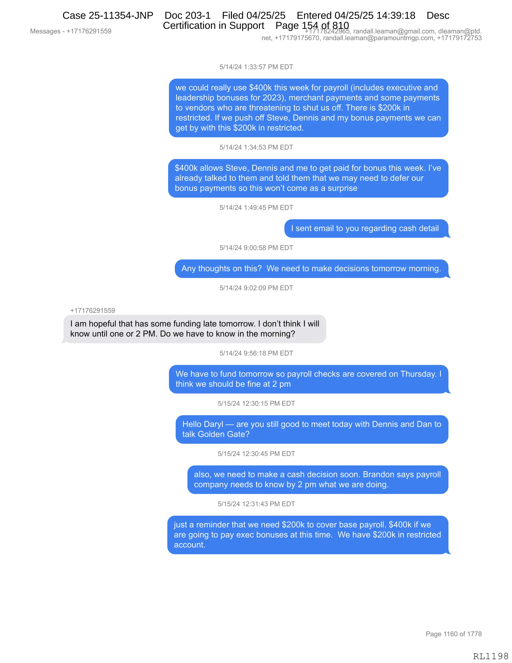 Messages - +17176291559 +17178242965, randall.leaman@gmail.com, dleaman@ptd.
net, +17179175670, randall.leaman@paramountmgp.com, +17179172753
5/14/24 1:33:57 PM EDT
we could really use $400k this week for payroll (includes executive and
Ieadership bonuses for 2023), merchant payments and some payments
to vendors who are threatening to shut us off. There is $200k in
restricted. If we push off Steve, Dennis and my bonus payments we can
get by with this $200k in restricted.
5/14/24 1:34:53 PM EDT
$400k allows Steve, Dennis and me to get paid for bonus this week. I've
already talked to them and toid them that we may need to defer our
bonus payments so this won't come as a surprise
5/14/24 1:49:45 PM EDT
I sent email to you regarding cash detail
5/14/24 9:00:58 PM EDT
Any thoughts on this? We need to make decisions tomorrow morning.
5/14/24 9:02:09 PM EDT
+17176291559
I am hopeful that has some funding late tomorrow. I don't think I will
know until one or 2 PM. Do we have to know in the morning?
5/14/24 9:56:18 PM EDT
We have to fund tomorrow so payroll checks are covered on Thursday. I
think we shouid be fine at 2 pm
5/15/24 12:30:15 PM EDT
Helio Daryl — are you still good to meet today with Dennis and Dan to
taik Golden Gate?
5/15/24 12:30:45 PM EDT
also, we need to make a cash decision soon. Brandon says payroll
company needs to know by 2 pm what we are doing.
5/15/24 12:31:43 PM EDT
just a reminder that we need $200k to cover base payroll. $400k if we
are going to pay exec bonuses at this time. We have $200k in restricted
account.
RL1198
K)(0)J0,(.**.K+,N#,2T4
7$,AD5E>,8$&EEF,5%$,^0OO<,9;"%,7$$<,MD8,=&F8DEE,q":AE5>$%,$@$A59"?$,&:>
E$&>$8%;"=,VD:5%$%,MD8,JOJ*nX,6$8A;&:9,=&F6$:9%,&:>,%D6$,=&F6$:9%
9D,?$:>D8%,7;D,&8$,9;8$&9$:":',9D,%;59,5%,DMMB,4;$8$,"%,^JOO<,":
8$%98"A9$>B,RM,7$,=5%;,DMM,39$?$X,T$::"%,&:>,6F,VD:5%,=&F6$:9%,7$,A&:
'$9,VF,7"9;,9;"%,^JOO<,":,8$%98"A9$>B,
K)(0)J0,(.*0.K*,N#,2T4
^0OO<,&EED7%,39$?$X,T$::"%,&:>,6$,9D,'$9,=&">,MD8,VD:5%,9;"%,7$$<B,RP?$
&E8$&>F,9&E<$>,9D,9;$6,&:>,9DE>,9;$6,9;&9,7$,6&F,:$$>,9D,>$M$8,D58
VD:5%,=&F6$:9%,%D,9;"%,7D:P9,AD6$,&%,&,%58=8"%$,
K)(0)J0,(.0-.0K,N#,2T4
R,%$:9,$6&"E,9D,FD5,8$'&8>":',A&%;,>$9&"E,
K)(0)J0,-.OO.K/,N#,2T4
1:F,9;D5';9%,D:,9;"%G,,C$,:$$>,9D,6&<$,>$A"%"D:%,9D6D88D7,6D8:":'B
K)(0)J0,-.OJ.O-,N#,2T4
H(+(+IJ-(KK-
R,&6,;D=$M5E,9;&9,;&%,%D6$,M5:>":',E&9$,9D6D88D7B,R,>D:P9,9;":<,R,7"EE
<:D7,5:9"E,D:$,D8,J,N#B,TD,7$,;&?$,9D,<:D7,":,9;$,6D8:":'G
K)(0)J0,-.KI.(/,N#,2T4
C$,;&?$,9D,M5:>,9D6D88D7,%D,=&F8DEE,A;$A<%,&8$,AD?$8$>,D:,4;58%>&FB,R
9;":<,7$,%;D5E>,V$,M":$,&9,J,=6
K)(K)J0,(J.*O.(K,N#,2T4
_$EED,T&8FE,o,&8$,FD5,%9"EE,'DD>,9D,6$$9,9D>&F,7"9;,T$::"%,&:>,T&:,9D
9&E<,`DE>$:,`&9$G
K)(K)J0,(J.*O.0K,N#,2T4
&E%DX,7$,:$$>,9D,6&<$,&,A&%;,>$A"%"D:,%DD:B,e8&:>D:,%&F%,=&F8DEE
AD6=&:F,:$$>%,9D,<:D7,VF,J,=6,7;&9,7$,&8$,>D":'B
K)(K)J0,(J.*(.0*,N#,2T4
U5%9,&,8$6":>$8,9;&9,7$,:$$>,^JOO<,9D,AD?$8,V&%$,=&F8DEEB,^0OO<,"M,7$
&8$,'D":',9D,=&F,$@$A,VD:5%$%,&9,9;"%,9"6$B,,C$,;&?$,^JOO<,":,8$%98"A9$>
&AAD5:9B,
#$%%&'$%,W,H(+(+IJ-(KK- H(+(+/J0J-IKX,8&:>&EEBE$&6&:Y'6&"EBAD6X,>E$&6&:Y=9>B
:$9X,H(+(+-(+KI+OX,8&:>&EEBE$&6&:Y=&8&6D5:96'=BAD6X,H(+(+-(+J+K*
N&'$,((IO,DM,(++/
RL1198
Case 25-11354-JNP Doc 203-1 Filed 04/25/25 Entered 04/25/25 14:39:18 Desc
Certification in Support Page 154 of 810
 