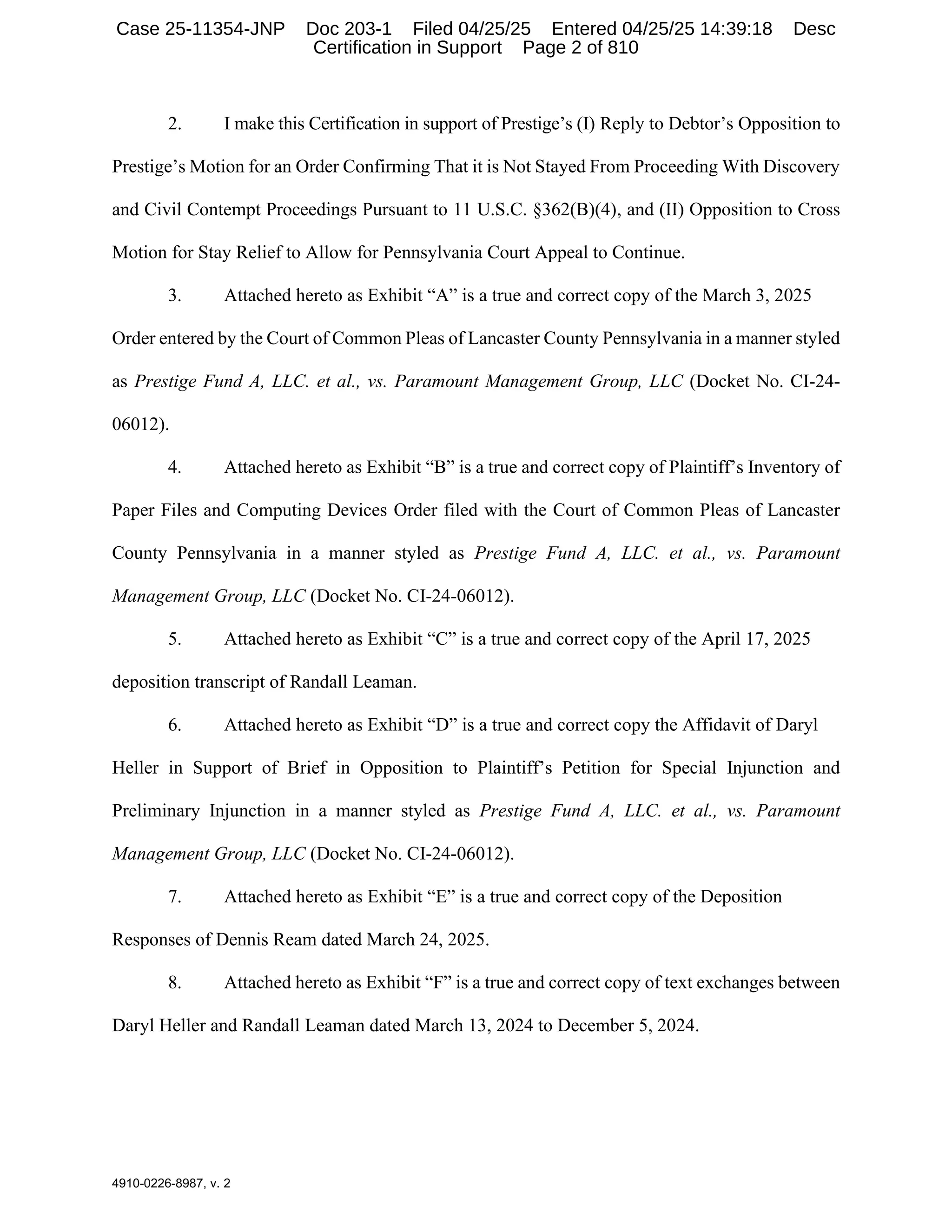 4910-0226-8987, v. 2
2. I make this Certification in support of Prestige’s (I) Reply to Debtor’s Opposition to
Prestige’s Motion for an Order Confirming That it is Not Stayed From Proceeding With Discovery
and Civil Contempt Proceedings Pursuant to 11 U.S.C. §362(B)(4), and (II) Opposition to Cross
Motion for Stay Relief to Allow for Pennsylvania Court Appeal to Continue.
3. Attached hereto as Exhibit “A” is a true and correct copy of the March 3, 2025
Order entered by the Court of Common Pleas of Lancaster County Pennsylvania in a manner styled
as Prestige Fund A, LLC. et al., vs. Paramount Management Group, LLC (Docket No. CI-24-
06012).
4. Attached hereto as Exhibit “B” is a true and correct copy of Plaintiff’s Inventory of
Paper Files and Computing Devices Order filed with the Court of Common Pleas of Lancaster
County Pennsylvania in a manner styled as Prestige Fund A, LLC. et al., vs. Paramount
Management Group, LLC (Docket No. CI-24-06012).
5. Attached hereto as Exhibit “C” is a true and correct copy of the April 17, 2025
deposition transcript of Randall Leaman.
6. Attached hereto as Exhibit “D” is a true and correct copy the Affidavit of Daryl
Heller in Support of Brief in Opposition to Plaintiff’s Petition for Special Injunction and
Preliminary Injunction in a manner styled as Prestige Fund A, LLC. et al., vs. Paramount
Management Group, LLC (Docket No. CI-24-06012).
7. Attached hereto as Exhibit “E” is a true and correct copy of the Deposition
Responses of Dennis Ream dated March 24, 2025.
8. Attached hereto as Exhibit “F” is a true and correct copy of text exchanges between
Daryl Heller and Randall Leaman dated March 13, 2024 to December 5, 2024.
Case 25-11354-JNP Doc 203-1 Filed 04/25/25 Entered 04/25/25 14:39:18 Desc
Certification in Support Page 2 of 810
 