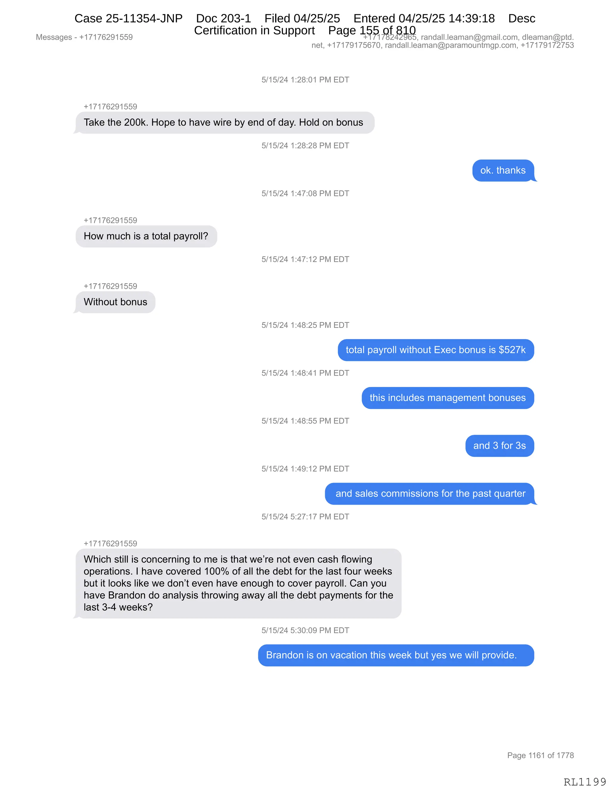 Messages - +17176291559 +17178242965, randall.leaman@gmail.com, dleaman@ptd.
net, +17179175670, randall.leaman@paramountmgp.com, +17179172753
5/15/24 1:28:01 PM EDT
+17176291559
Take the 200k. Hope to have wire by end of day. Hold on bonus
5/15/24 1:28:28 PM EDT
ok. thanks
How much is a total payroll?
Without bonus
+17176291559
5/15/24 1:47:08 PM EDT
5/15/24 1:47:12 PM EDT
5/15/24 1:48:25 PM EDT
total payroll without Exec bonus is $527k
5/15/24 1:48:41 PM EDT
5/15/24 1:48:55 PM EDT
5/15/24 1:49:12 PM EDT
this includes management bonuses
and 3 for 3s
and sales commissions for the past quarter
5/15/24 5:27:17 PM EDT
Which still is concerning to me is that we're not even cash flowing
operations. I have covered 100% of all the debt for the last four weeks
but it looks like we don't even have enough to cover payroll. Can you
have Brandon do analysis throwing away all the debt payments for the
last 3-4 weeks?
5/15/24 5:30:09 PM EDT
Brandon is on vacation this week but yes we will provide.
Page 1161 of 1778
RL1199
K)(K)J0,(.J/.O(,N#,2T4
H(+(+IJ-(KK-
4&<$,9;$,JOO<B,_D=$,9D,;&?$,7"8$,VF,$:>,DM,>&FB,_DE>,D:,VD:5%,
K)(K)J0,(.J/.J/,N#,2T4
D<B,9;&:<%
K)(K)J0,(.0+.O/,N#,2T4
H(+(+IJ-(KK-
_D7,65A;,"%,&,9D9&E,=&F8DEEG
K)(K)J0,(.0+.(J,N#,2T4
H(+(+IJ-(KK-
C"9;D59,VD:5%
K)(K)J0,(.0/.JK,N#,2T4
9D9&E,=&F8DEE,7"9;D59,2@$A,VD:5%,"%,^KJ+<
K)(K)J0,(.0/.0(,N#,2T4
9;"%,":AE5>$%,6&:&'$6$:9,VD:5%$%
K)(K)J0,(.0/.KK,N#,2T4
&:>,*,MD8,*%
K)(K)J0,(.0-.(J,N#,2T4
,&:>,%&E$%,AD66"%%"D:%,MD8,9;$,=&%9,]5&89$8
K)(K)J0,K.J+.(+,N#,2T4
H(+(+IJ-(KK-
C;"A;,%9"EE,"%,AD:A$8:":',9D,6$,"%,9;&9,7$P8$,:D9,$?$:,A&%;,MED7":'
D=$8&9"D:%B,R,;&?$,AD?$8$>,(OOk,DM,&EE,9;$,>$V9,MD8,9;$,E&%9,MD58,7$$<%
V59,"9,EDD<%,E"<$,7$,>D:P9,$?$:,;&?$,$:D5';,9D,AD?$8,=&F8DEEB,L&:,FD5
;&?$,e8&:>D:,>D,&:&EF%"%,9;8D7":',&7&F,&EE,9;$,>$V9,=&F6$:9%,MD8,9;$
E&%9,*W0,7$$<%G
K)(K)J0,K.*O.O-,N#,2T4
e8&:>D:,"%,D:,?&A&9"D:,9;"%,7$$<,V59,F$%,7$,7"EE,=8D?">$B,,,
#$%%&'$%,W,H(+(+IJ-(KK- H(+(+/J0J-IKX,8&:>&EEBE$&6&:Y'6&"EBAD6X,>E$&6&:Y=9>B
:$9X,H(+(+-(+KI+OX,8&:>&EEBE$&6&:Y=&8&6D5:96'=BAD6X,H(+(+-(+J+K*
N&'$,((I(,DM,(++/
RL1199
Case 25-11354-JNP Doc 203-1 Filed 04/25/25 Entered 04/25/25 14:39:18 Desc
Certification in Support Page 155 of 810
 