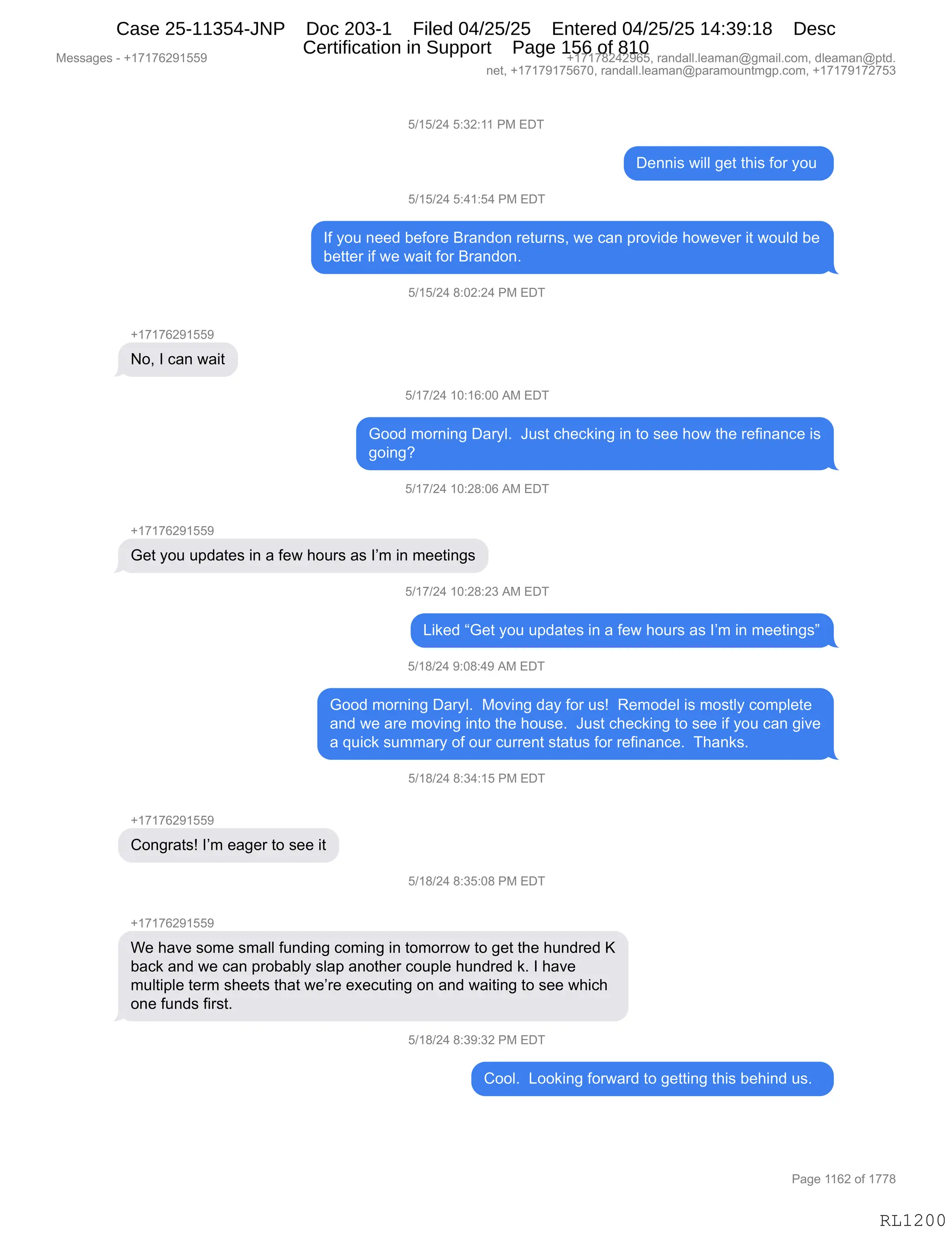 Messages - +17176291559 +17178242965, randall.leaman@gmail.com, dleaman@ptd.
net, +17179175670, randall.leaman@paramountmgp.com, +17179172753
5/15/24 5:32:11 PM EDT
Dennis will get this for you
5/15/24 5:41:54 PM EDT
If you need before Brandon returns, we can provide however it would be
better if we wait for Brandon.
5/15/24 8:02:24 PM EDT
+17176291559
No, I can wait
5/17/24 10:16:00 AM EDT
Good moming Daryl. Just checking in to see how the refinance is
going?
5/17/24 10:28:06 AM EDT
+17176291559
Get you updates in a few hours as I'm in meetings
i/17/24 10:28:23 AM EDT
Liked "Get you updates in a few hours as I'm in meetings"
5/18/24 9:08:49 AM EDT
Good morning Daryl. Moving day for us! Remodel is mostly complete
and we are moving into the house. Just checking to see if you can give
a quick summary of our current status for refinance. Thanks.
5/18/24 8:34:15 PM EDT
Congrats! I'm eager to see it
5/18/24 8:35:08 PM EDT
+17176291559
We have some small funding coming in tomorrow to get the hundred K
back and we can probably slap another couple hundred k. I have
multiple term sheets that we're executing on and waiting to see which
one funds first.
5/18/24 8:39:32 PM EDT
Cool. Looking forward to getting this behind u .
RL1200
K)(K)J0,K.*J.((,N#,2T4
T$::"%,7"EE,'$9,9;"%,MD8,FD5,
K)(K)J0,K.0(.K0,N#,2T4
RM,FD5,:$$>,V$MD8$,e8&:>D:,8$958:%X,7$,A&:,=8D?">$,;D7$?$8,"9,7D5E>,V$
V$99$8,"M,7$,7&"9,MD8,e8&:>D:B,
K)(K)J0,/.OJ.J0,N#,2T4
H(+(+IJ-(KK-
DX,R,A&:,7&"9
K)(+)J0,(O.(I.OO,1#,2T4
`DD>,6D8:":',T&8FEB,,a5%9,A;$A<":',":,9D,%$$,;D7,9;$,8$M":&:A$,"%
'D":'G
K)(+)J0,(O.J/.OI,1#,2T4
H(+(+IJ-(KK-
`$9,FD5,5=>&9$%,":,&,M$7,;D58%,&%,RP6,":,6$$9":'%
K)(+)J0,(O.J/.J*,1#,2T4
["<$>,l`$9,FD5,5=>&9$%,":,&,M$7,;D58%,&%,RP6,":,6$$9":'%m
K)(/)J0,-.O/.0-,1#,2T4
`DD>,6D8:":',T&8FEB,,#D?":',>&F,MD8,5%g,,b$6D>$E,"%,6D%9EF,AD6=E$9$
&:>,7$,&8$,6D?":',":9D,9;$,;D5%$B,,a5%9,A;$A<":',9D,%$$,"M,FD5,A&:,'"?$
&,]5"A<,%566&8F,DM,D58,A588$:9,%9&95%,MD8,8$M":&:A$B,,4;&:<%B,,
K)(/)J0,/.*0.(K,N#,2T4
H(+(+IJ-(KK-
LD:'8&9%g,RP6,$&'$8,9D,%$$,"9
K)(/)J0,/.*K.O/,N#,2T4
H(+(+IJ-(KK-
C$,;&?$,%D6$,%6&EE,M5:>":',AD6":',":,9D6D88D7,9D,'$9,9;$,;5:>8$>,c
V&A<,&:>,7$,A&:,=8DV&VEF,%E&=,&:D9;$8,AD5=E$,;5:>8$>,<B,R,;&?$
65E9"=E$,9$86,%;$$9%,9;&9,7$P8$,$@$A59":',D:,&:>,7&"9":',9D,%$$,7;"A;
D:$,M5:>%,M"8%9B
K)(/)J0,/.*-.*J,N#,2T4
LDDEB,,[DD<":',MD87&8>,9D,'$99":',9;"%,V$;":>,5%B,,
#$%%&'$%,W,H(+(+IJ-(KK- H(+(+/J0J-IKX,8&:>&EEBE$&6&:Y'6&"EBAD6X,>E$&6&:Y=9>B
:$9X,H(+(+-(+KI+OX,8&:>&EEBE$&6&:Y=&8&6D5:96'=BAD6X,H(+(+-(+J+K*
N&'$,((IJ,DM,(++/
RL1200
Case 25-11354-JNP Doc 203-1 Filed 04/25/25 Entered 04/25/25 14:39:18 Desc
Certification in Support Page 156 of 810
 