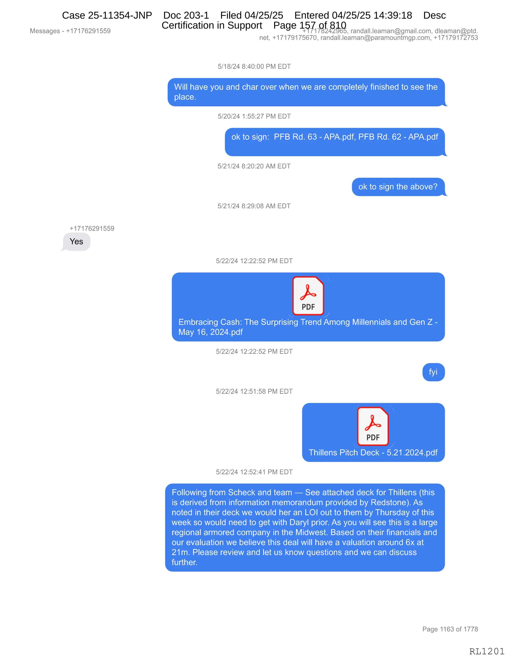 Messages - +17176291559 +17178242965, randall.leaman@gmail.com, dleaman@ptd.
net, +17179175670, randall.leaman@paramountmgp.com, +17179172753
5/18/24 8:40:00 PM EDT
Will have you and char over when we are completely finished to see the
place.
5/20/24 1:55:27 PM EDT
ok to sign: PFB Rd. 63 - APA.pdf, PFB Rd. 62 - APA.pdf
5/21/24 8:20:20 AM EDT
ok to sign the aboye?
5/21/24 8:29:08 AM EDT
+17176291559
Yes
5/22/24 12:22:52 PM EDT
PDF
J
Embracing Cash: The Surprising Trend Among Millennials and Gen Z -
May 16, 2024.pdf
5/22/24 12:22:52 PM EDT
o
5/22/24 12:51:58 PM EDT
d4L
PDF
Thillens Pitch Deck - 5.21.2024.pdf
5/22/24 12:52:41 PM EDT
Following from Scheck and team — See attached deck for Thillens (this
is derived from information memorandum provided by Redstone). As
noted in their deck we would her an LOI out to them by Thursday of this
week so would need to get with Daryl prior. As you will see this is a large
regional armored company in the Midwest. Based on their financials and
our evaluation we believe this deal will have a valuation around 6x at
21m. Please review and let us know questions and we can discuss
further.
Page 1163 of 1778
RL1201
Case 25-11354-JNP Doc 203-1 Filed 04/25/25 Entered 04/25/25 14:39:18 Desc
Certification in Support Page 157 of 810
 