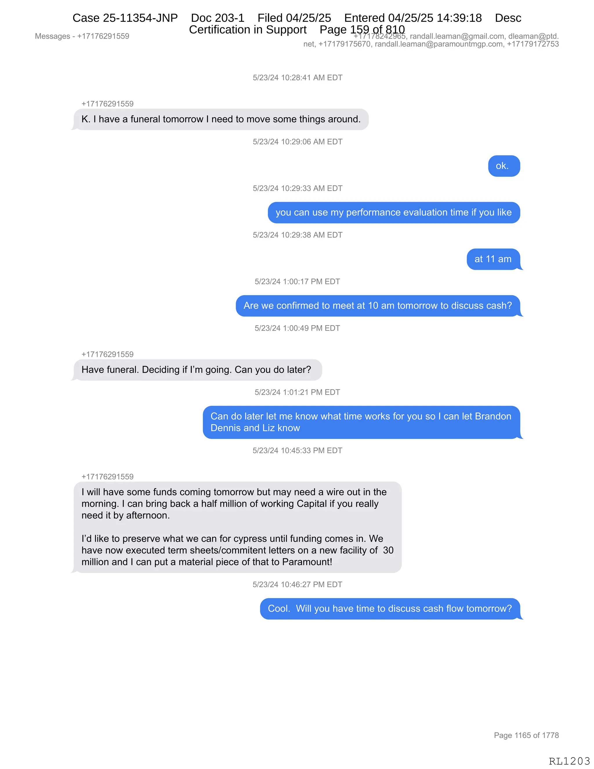 Messages - +17176291559 +17178242965, randall.leaman@gmail.com, dleaman@ptd.
net, +17179175670, randall.leaman@paramountmgp.com, +17179172753
5/23/24 10:28:41 AM EDT
+17176291559
K. I have a funeral tomorrow I need to move some things around.
i/23/24 10:29:06 AM EDT
ok.
5/23/24 10:29:33 AM EDT
you can use my performance evaluation time if you like
5/23/24 10:29:38 AM EDT
5/23/24 1:00:17 PM EDT
Are we confirmed to meet at 10 am tomorrow to discuss cash?
5/23/24 1:00:49 PM EDT
Have funeral. Deciding if I'm going. Can you do later?
5/23/24 1:01:21 PM EDT
Can do later let me know what time works for you so I can let Brandon
Dennis and Liz know
5/23/24 10:45:33 PM EDT
+17176291559
I will have some funds coming tomorrow but may need a wire out in the
morning. I can bring back a half million of working Capital if you really
need it by aftemoon.
I'd like to preserve what we can for cypress until funding comes in. We
have now executed term sheets/commitent letters on a new facility of 30
million and I can put a material piece of that to Paramount!
0/L3/L4 iu:40:zi rm EDT
Cool. Will you have time to discuss cash flow tomorrow?
Page 1165 of 1778
RL1203
K)J*)J0,(O.J/.0(,1#,2T4
H(+(+IJ-(KK-
cB,R,;&?$,&,M5:$8&E,9D6D88D7,R,:$$>,9D,6D?$,%D6$,9;":'%,&8D5:>B
K)J*)J0,(O.J-.OI,1#,2T4
D<B,
K)J*)J0,(O.J-.**,1#,2T4
FD5,A&:,5%$,6F,=$8MD86&:A$,$?&E5&9"D:,9"6$,"M,FD5,E"<$
K)J*)J0,(O.J-.*/,1#,2T4
&9,((,&6
K)J*)J0,(.OO.(+,N#,2T4
18$,7$,AD:M"86$>,9D,6$$9,&9,(O,&6,9D6D88D7,9D,>"%A5%%,A&%;G
K)J*)J0,(.OO.0-,N#,2T4
H(+(+IJ-(KK-
_&?$,M5:$8&EB,T$A">":',"M,RP6,'D":'B,L&:,FD5,>D,E&9$8G,
K)J*)J0,(.O(.J(,N#,2T4
L&:,>D,E&9$8,E$9,6$,<:D7,7;&9,9"6$,7D8<%,MD8,FD5,%D,R,A&:,E$9,e8&:>D:
T$::"%,&:>,["i,<:D7
K)J*)J0,(O.0K.**,N#,2T4
H(+(+IJ-(KK-
R,7"EE,;&?$,%D6$,M5:>%,AD6":',9D6D88D7,V59,6&F,:$$>,&,7"8$,D59,":,9;$
6D8:":'B,R,A&:,V8":',V&A<,&,;&EM,6"EE"D:,DM,7D8<":',L&="9&E,"M,FD5,8$&EEF
:$$>,"9,VF,&M9$8:DD:B
RP>,E"<$,9D,=8$%$8?$,7;&9,7$,A&:,MD8,AF=8$%%,5:9"E,M5:>":',AD6$%,":B,C$
;&?$,:D7,$@$A59$>,9$86,%;$$9%)AD66"9$:9,E$99$8%,D:,&,:$7,M&A"E"9F,DM,,*O
6"EE"D:,&:>,R,A&:,=59,&,6&9$8"&E,="$A$,DM,9;&9,9D,N&8&6D5:9g
K)J*)J0,(O.0I.J+,N#,2T4
LDDEB,,C"EE,FD5,;&?$,9"6$,9D,>"%A5%%,A&%;,MED7,9D6D88D7G
#$%%&'$%,W,H(+(+IJ-(KK- H(+(+/J0J-IKX,8&:>&EEBE$&6&:Y'6&"EBAD6X,>E$&6&:Y=9>B
:$9X,H(+(+-(+KI+OX,8&:>&EEBE$&6&:Y=&8&6D5:96'=BAD6X,H(+(+-(+J+K*
N&'$,((IK,DM,(++/
RL1203
Case 25-11354-JNP Doc 203-1 Filed 04/25/25 Entered 04/25/25 14:39:18 Desc
Certification in Support Page 159 of 810
 