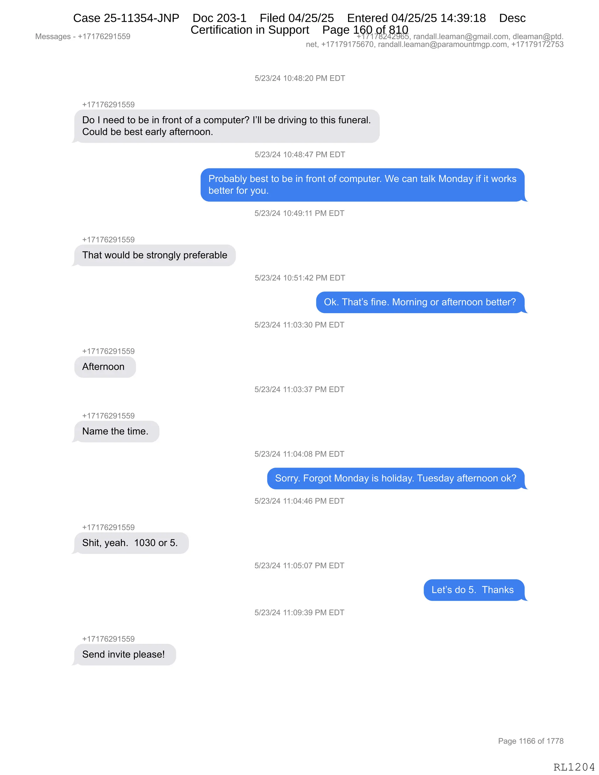 Messages - +17176291559 +17178242965, randall.leaman@gmail.com, dleaman@ptd.
net, +17179175670, randall.leaman@paramountmgp.com, +17179172753
5/23/24 10:48:20 PM EDT
+17176291559
Do I need to be in front of a computer? I'II be driving to this funeral.
Could be best early afternoon.
5/23/24 10:48:47 PM LUÍ
Probably best to be in front of computer. We can talk Monday if it works
better for you.
5/23/24 10:49:11 PM EDT
-h17176291559
That would be strongly preferable
5/23/24 10:51:42 PM EDT
Afternoon
Name the time.
+17176291559
Shit, yeah. 1030 or 5.
Send invite please!
Ok. That's fine. Morning or afternoon better?
5/23/24 11:03:30 PM EDT
5/23/24 11:03:37 PM EDT
5/23/24 11:04:08 PM EDT
Sony. Forgot Monday is holiday. Tuesday afternoon ok?
5/23/24 11:04:46 PM EDT
5/23/24 11:05:07 PM EDT
5/23/24 11:09:39 PM EDT
Let's do 5. Thanks
RL1204
K)J*)J0,(O.0/.JO,N#,2T4
H(+(+IJ-(KK-
TD,R,:$$>,9D,V$,":,M8D:9,DM,&,AD6=59$8G,RPEE,V$,>8"?":',9D,9;"%,M5:$8&EB
LD5E>,V$,V$%9,$&8EF,&M9$8:DD:B
K)J*)J0,(O.0/.0+,N#,2T4
N8DV&VEF,V$%9,9D,V$,":,M8D:9,DM,AD6=59$8B,C$,A&:,9&E<,#D:>&F,"M,"9,7D8<%
V$99$8,MD8,FD5B
K)J*)J0,(O.0-.((,N#,2T4
H(+(+IJ-(KK-
4;&9,7D5E>,V$,%98D:'EF,=8$M$8&VE$
K)J*)J0,(O.K(.0J,N#,2T4
Q<B,4;&9P%,M":$B,#D8:":',D8,&M9$8:DD:,V$99$8G
K)J*)J0,((.O*.*O,N#,2T4
H(+(+IJ-(KK-
1M9$8:DD:,
K)J*)J0,((.O*.*+,N#,2T4
H(+(+IJ-(KK-
&6$,9;$,9"6$B,
K)J*)J0,((.O0.O/,N#,2T4
3D88FB,ZD8'D9,#D:>&F,"%,;DE">&FB,45$%>&F,&M9$8:DD:,D<G
K)J*)J0,((.O0.0I,N#,2T4
H(+(+IJ-(KK-
3;"9X,F$&;B,,(O*O,D8,KB,
K)J*)J0,((.OK.O+,N#,2T4
[$9P%,>D,KB,,4;&:<%,
K)J*)J0,((.O-.*-,N#,2T4
H(+(+IJ-(KK-
3$:>,":?"9$,=E$&%$g,
#$%%&'$%,W,H(+(+IJ-(KK- H(+(+/J0J-IKX,8&:>&EEBE$&6&:Y'6&"EBAD6X,>E$&6&:Y=9>B
:$9X,H(+(+-(+KI+OX,8&:>&EEBE$&6&:Y=&8&6D5:96'=BAD6X,H(+(+-(+J+K*
N&'$,((II,DM,(++/
RL1204
Case 25-11354-JNP Doc 203-1 Filed 04/25/25 Entered 04/25/25 14:39:18 Desc
Certification in Support Page 160 of 810
 