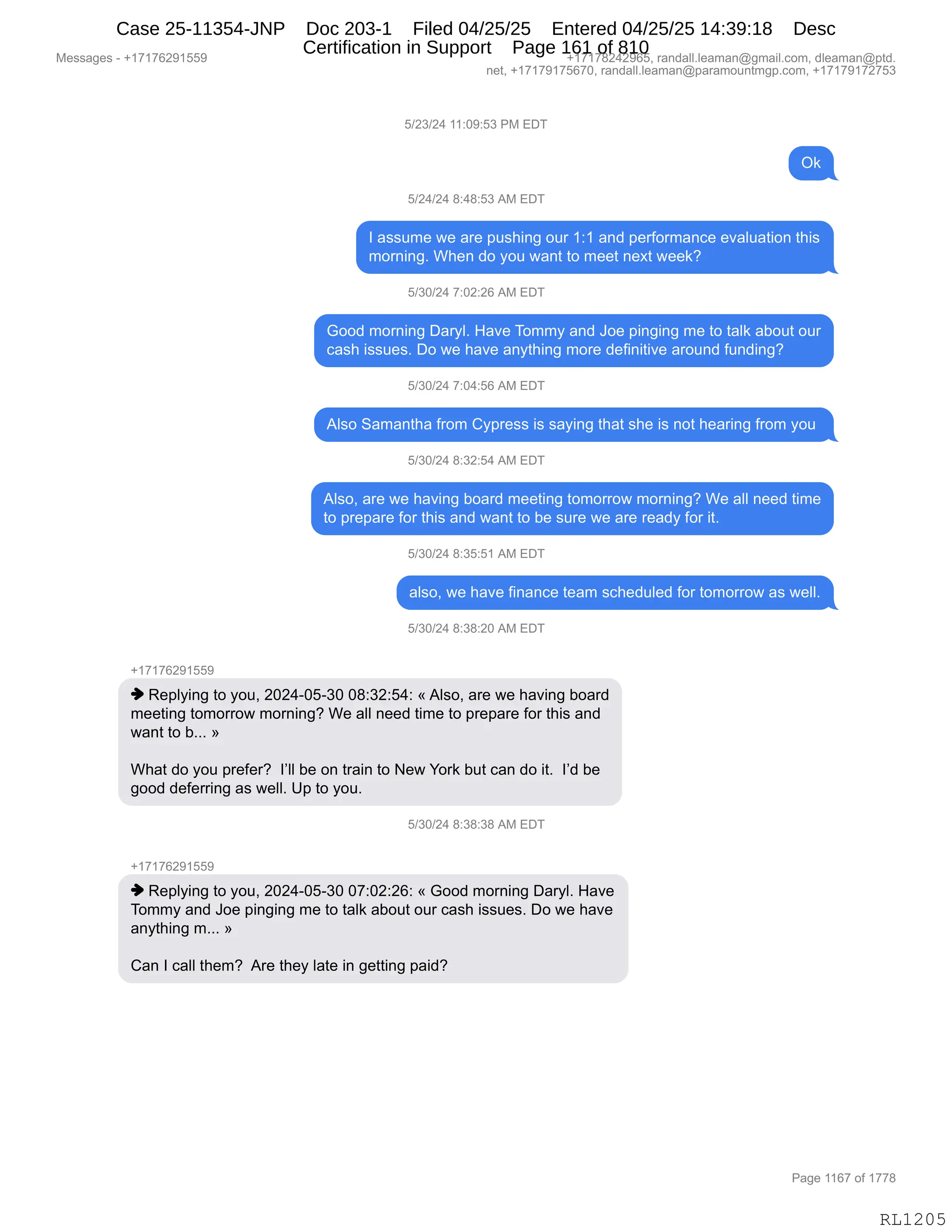 Messages - +17176291559 +17178242965, randall.leaman@gmail.com, dleaman@ptd.
net, +17179175670, randall.leaman@paramountmgp.com, +17179172753
5/23/24 11:09:53 PM EDT
Ok
5/24/24 8:48:53 AM EDT
I assume we are pushing our 1:1 and performance evaluation this
morning. When do you want to meet next week?
5/30/24 7:02:26 AM EDT
Good morning Daryl. Have Tommy and Joe pinging me to taik about our
cash issues. Do we have anything more definitive around funding?
5/30/24 7:04:56 AM EDT
Also Samantha from Cypress is saying that she is not hearing from you
5/30/24 8:32:54 AM EDT
Also, are we having board meeting tomorrow moming? We all need time
to prepare for this and want to be sure we are ready for it.
5/30/24 8:35:51 AM EDT
also, we have finance team scheduled for tomorrow as well.
5/30/24 8:38:20 AM EDT
+17176291559
♦ Replying to you, 2024-05-30 08:32:54: «Also, are we having board
meeting tomorrow morning? We all need time to prepare for this and
want to b... »
What do you prefer? I'II be on train to New York but can do it. I'd be
good deferring as well. Up to you.
5/30/24 8:38:38 AM EDT
+17176291bb9
♦ Replying to you, 2024-05-30 07:02:26: « Good morning Daryl. Have
Tommy and Joe pinging me to taik about our cash issues. Do we have
anything m... »
Can I call them? Are they late in getting paid?
Page 1167 of 1778
RL1205
K)J*)J0,((.O-.K*,N#,2T4
Q<
K)J0)J0,/.0/.K*,1#,2T4
R,&%%56$,7$,&8$,=5%;":',D58,(.(,&:>,=$8MD86&:A$,$?&E5&9"D:,9;"%
6D8:":'B,C;$:,>D,FD5,7&:9,9D,6$$9,:$@9,7$$<G
K)*O)J0,+.OJ.JI,1#,2T4
`DD>,6D8:":',T&8FEB,_&?$,4D66F,&:>,aD$,=":'":',6$,9D,9&E<,&VD59,D58
A&%;,"%%5$%B,TD,7$,;&?$,&:F9;":',6D8$,>$M":"9"?$,&8D5:>,M5:>":'G
K)*O)J0,+.O0.KI,1#,2T4
1E%D,3&6&:9;&,M8D6,LF=8$%%,"%,%&F":',9;&9,%;$,"%,:D9,;$&8":',M8D6,FD5,
K)*O)J0,/.*J.K0,1#,2T4
1E%DX,&8$,7$,;&?":',VD&8>,6$$9":',9D6D88D7,6D8:":'G,C$,&EE,:$$>,9"6$
9D,=8$=&8$,MD8,9;"%,&:>,7&:9,9D,V$,%58$,7$,&8$,8$&>F,MD8,"9B
K)*O)J0,/.*K.K(,1#,2T4
&E%DX,7$,;&?$,M":&:A$,9$&6,%A;$>5E$>,MD8,9D6D88D7,&%,7$EEB
K)*O)J0,/.*/.JO,1#,2T4
H(+(+IJ-(KK-
",b$=EF":',9D,FD5X,JOJ0WOKW*O,O/.*J.K0.,†,1E%DX,&8$,7$,;&?":',VD&8>
6$$9":',9D6D88D7,6D8:":'G,C$,&EE,:$$>,9"6$,9D,=8$=&8$,MD8,9;"%,&:>
7&:9,9D,VBBB,‡
C;&9,>D,FD5,=8$M$8G,,RPEE,V$,D:,98&":,9D,$7,hD8<,V59,A&:,>D,"9B,,RP>,V$
'DD>,>$M$88":',&%,7$EEB,d=,9D,FD5B,
K)*O)J0,/.*/.*/,1#,2T4
H(+(+IJ-(KK-
",b$=EF":',9D,FD5X,JOJ0WOKW*O,O+.OJ.JI.,†,`DD>,6D8:":',T&8FEB,_&?$
4D66F,&:>,aD$,=":'":',6$,9D,9&E<,&VD59,D58,A&%;,"%%5$%B,TD,7$,;&?$
&:F9;":',6BBB,‡
L&:,R,A&EE,9;$6G,,18$,9;$F,E&9$,":,'$99":',=&">G,
#$%%&'$%,W,H(+(+IJ-(KK- H(+(+/J0J-IKX,8&:>&EEBE$&6&:Y'6&"EBAD6X,>E$&6&:Y=9>B
:$9X,H(+(+-(+KI+OX,8&:>&EEBE$&6&:Y=&8&6D5:96'=BAD6X,H(+(+-(+J+K*
N&'$,((I+,DM,(++/
RL1205
Case 25-11354-JNP Doc 203-1 Filed 04/25/25 Entered 04/25/25 14:39:18 Desc
Certification in Support Page 161 of 810
 