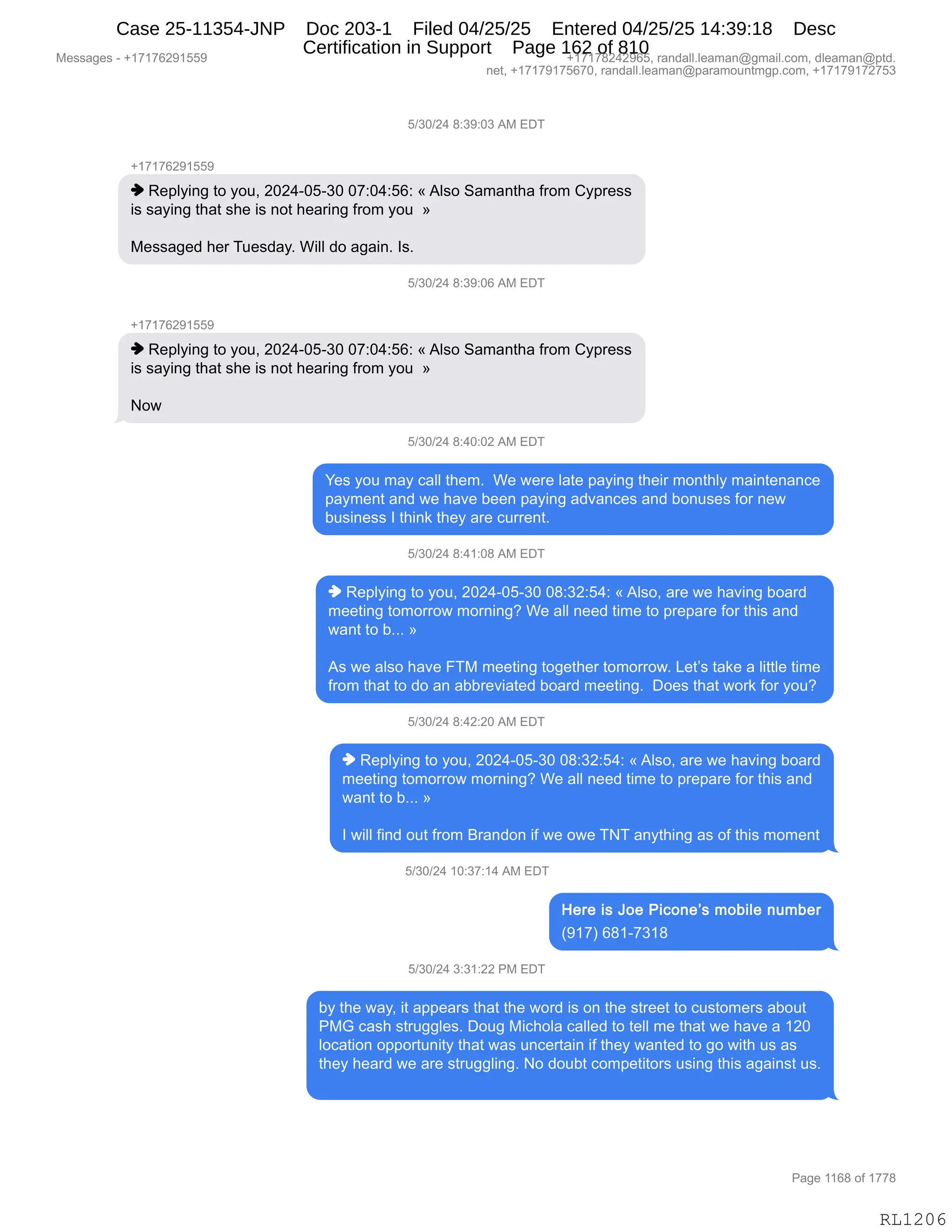 Messages - +17176291559 +17178242965, randall.leaman@gmail.com, dleaman@ptd.
net, +17179175670, randall.leaman@paramountmgp.com, +17179172753
5/30/24 8:39:03 AM EDT
+17176291559
♦ Replying to you, 2024-05-30 07:04:56: «Also Samantha from Cypress
is saying that she is not hearing from you »
Messaged her Tuesday. Will do again. Is.
5/30/24 8:39:06 AM EDT
+17176291559
♦ Replying to you, 2024-05-30 07:04:56: «Also Samantha from Cypress
is saying that she is not hearing from you »
Now
5/30/24 8:40:02 AM EDT
Yes you may call them. We were late paying their monthly maintenance
payment and we have been paying advances and bonuses for new
business I think they are current.
5/30/24 8:41:08 AM EDT
♦ Replying to you, 2024-05-30 08:32:54: «Also, are we having board
meeting tomorrow morning? We all need time to prepare for this and
want to b... »
As we also have FTM meeting together tomorrow. Let's take a little time
from that to do an abbreviated board meeting. Does that work for you?
5/30/24 8:42:20 AM EDT
♦ Replying to you, 2024-05-30 08:32:54: «Also, are we having board
meeting tomorrow morning? We all need time to prepare for this and
want to b... »
I will find out from Brandon if we owe TNT anything as of this moment
5/30/24 10:37:14 AM EDT
Here is Joe Picone's mobile number
(917) 681-7318
5/30/24 3:31:22 PM EDT
by the way, it appears that the word is on the street to customers about
PMG cash struggles. Doug Michola called to tell me that we have a 120
location opportunity that was uncertain if they wanted to go with us as
they heard we are struggling. No doubt competitors using this against us.
RL1206
K)*O)J0,/.*-.O*,1#,2T4
H(+(+IJ-(KK-
",b$=EF":',9D,FD5X,JOJ0WOKW*O,O+.O0.KI.,†,1E%D,3&6&:9;&,M8D6,LF=8$%%
"%,%&F":',9;&9,%;$,"%,:D9,;$&8":',M8D6,FD5,,‡
#$%%&'$>,;$8,45$%>&FB,C"EE,>D,&'&":B,R%B
K)*O)J0,/.*-.OI,1#,2T4
H(+(+IJ-(KK-
",b$=EF":',9D,FD5X,JOJ0WOKW*O,O+.O0.KI.,†,1E%D,3&6&:9;&,M8D6,LF=8$%%
"%,%&F":',9;&9,%;$,"%,:D9,;$&8":',M8D6,FD5,,‡
D7,
K)*O)J0,/.0O.OJ,1#,2T4
h$%,FD5,6&F,A&EE,9;$6B,,C$,7$8$,E&9$,=&F":',9;$"8,6D:9;EF,6&":9$:&:A$
=&F6$:9,&:>,7$,;&?$,V$$:,=&F":',&>?&:A$%,&:>,VD:5%$%,MD8,:$7
V5%":$%%,R,9;":<,9;$F,&8$,A588$:9B,,
K)*O)J0,/.0(.O/,1#,2T4
",b$=EF":',9D,FD5X,JOJ0WOKW*O,O/.*J.K0.,†,1E%DX,&8$,7$,;&?":',VD&8>
6$$9":',9D6D88D7,6D8:":'G,C$,&EE,:$$>,9"6$,9D,=8$=&8$,MD8,9;"%,&:>
7&:9,9D,VBBB,‡
1%,7$,&E%D,;&?$,Z4#,6$$9":',9D'$9;$8,9D6D88D7B,[$9P%,9&<$,&,E"99E$,9"6$
M8D6,9;&9,9D,>D,&:,&VV8$?"&9$>,VD&8>,6$$9":'B,,TD$%,9;&9,7D8<,MD8,FD5G
K)*O)J0,/.0J.JO,1#,2T4
",b$=EF":',9D,FD5X,JOJ0WOKW*O,O/.*J.K0.,†,1E%DX,&8$,7$,;&?":',VD&8>
6$$9":',9D6D88D7,6D8:":'G,C$,&EE,:$$>,9"6$,9D,=8$=&8$,MD8,9;"%,&:>
7&:9,9D,VBBB,‡
R,7"EE,M":>,D59,M8D6,e8&:>D:,"M,7$,D7$,44,&:F9;":',&%,DM,9;"%,6D6$:9
K)*O)J0,(O.*+.(0,1#,2T4
q-(+n,I/(W+*(/
K)*O)J0,*.*(.JJ,N#,2T4
VF,9;$,7&FX,"9,&==$&8%,9;&9,9;$,7D8>,"%,D:,9;$,%98$$9,9D,A5%9D6$8%,&VD59
N#`,A&%;,%985''E$%B,TD5',#"A;DE&,A&EE$>,9D,9$EE,6$,9;&9,7$,;&?$,&,(JO
EDA&9"D:,D==D895:"9F,9;&9,7&%,5:A$89&":,"M,9;$F,7&:9$>,9D,'D,7"9;,5%,&%
9;$F,;$&8>,7$,&8$,%985''E":'B,D,>D5V9,AD6=$9"9D8%,5%":',9;"%,&'&":%9,5%B
#$%%&'$%,W,H(+(+IJ-(KK- H(+(+/J0J-IKX,8&:>&EEBE$&6&:Y'6&"EBAD6X,>E$&6&:Y=9>B
:$9X,H(+(+-(+KI+OX,8&:>&EEBE$&6&:Y=&8&6D5:96'=BAD6X,H(+(+-(+J+K*
N&'$,((I/,DM,(++/
RL1206
Case 25-11354-JNP Doc 203-1 Filed 04/25/25 Entered 04/25/25 14:39:18 Desc
Certification in Support Page 162 of 810
 