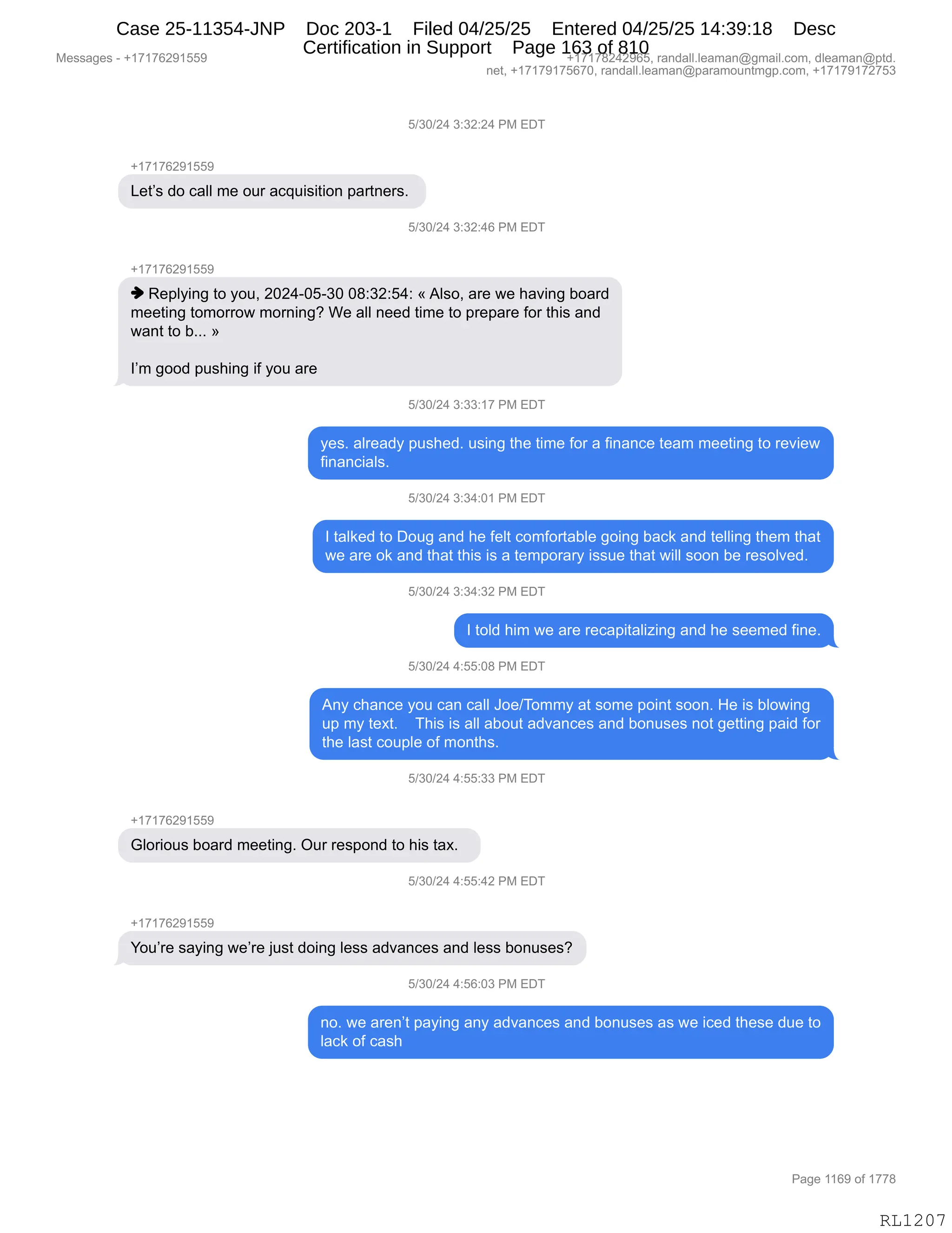 Messages - +17176291559 +17178242965, randall.leaman@gmail.com, dleaman@ptd.
net, +17179175670, randall.leaman@paramountmgp.com, +17179172753
5/30/24 3:32:24 PM EDT
+17176291559
Let's do call me our acquisition partners.
5/30/24 3:32:46 PM EDT
+17176291559
♦ Replying to you, 2024-05-30 08:32:54: «Also, are we having board
meeting tomorrow morning? We all need time to prepare for this and
want to b... »
I'm good pushing if you are
5/30/24 3:33:17 PM EDT
yes. already pushed. using the time for a finance team meeting to review
financials.
5/30/24 3:34:01 PM EDT
I talked to Doug and he felt comfortable going back and telling them that
we are ok and that this is a temporary issue that will soon be resolved.
5/30/24 3:34:32 PM EDT
I told him we are recapitalizing and he seemed fine.
5/30/24 4:55:08 PM EDT
Any chance you can call Joe/Tommy at some point soon. He is blowing
up my text. This is all about advances and bonuses not getting paid for
the last couple of months.
5/30/24 4:55:33 PM EDT
+17176291559
Glorious board meeting. Our respond to his tax.
5/30/24 4:55:42 PM EDT
You're saying we're just doing less advances and less bonuses?
..1101.11L•+ Y.JV.VJ r- nn C1-1 1
no. we aren't paying any advances and bonuses as we iced these due to
lack of cash
RL1207
K)*O)J0,*.*J.J0,N#,2T4
H(+(+IJ-(KK-
[$9P%,>D,A&EE,6$,D58,&A]5"%"9"D:,=&89:$8%B,
K)*O)J0,*.*J.0I,N#,2T4
H(+(+IJ-(KK-
",b$=EF":',9D,FD5X,JOJ0WOKW*O,O/.*J.K0.,†,1E%DX,&8$,7$,;&?":',VD&8>
6$$9":',9D6D88D7,6D8:":'G,C$,&EE,:$$>,9"6$,9D,=8$=&8$,MD8,9;"%,&:>
7&:9,9D,VBBB,‡
RP6,'DD>,=5%;":',"M,FD5,&8$,
K)*O)J0,*.**.(+,N#,2T4
F$%B,&E8$&>F,=5%;$>B,5%":',9;$,9"6$,MD8,&,M":&:A$,9$&6,6$$9":',9D,8$?"$7
M":&:A"&E%B,
K)*O)J0,*.*0.O(,N#,2T4
R,9&E<$>,9D,TD5',&:>,;$,M$E9,AD6MD89&VE$,'D":',V&A<,&:>,9$EE":',9;$6,9;&9
7$,&8$,D<,&:>,9;&9,9;"%,"%,&,9$6=D8&8F,"%%5$,9;&9,7"EE,%DD:,V$,8$%DE?$>B,
K)*O)J0,*.*0.*J,N#,2T4
R,9DE>,;"6,7$,&8$,8$A&="9&E"i":',&:>,;$,%$$6$>,M":$B
K)*O)J0,0.KK.O/,N#,2T4
1:F,A;&:A$,FD5,A&:,A&EE,aD$)4D66F,&9,%D6$,=D":9,%DD:B,_$,"%,VED7":'
5=,6F,9$@9B,,,,4;"%,"%,&EE,&VD59,&>?&:A$%,&:>,VD:5%$%,:D9,'$99":',=&">,MD8
9;$,E&%9,AD5=E$,DM,6D:9;%B,,
K)*O)J0,0.KK.**,N#,2T4
H(+(+IJ-(KK-
`ED8"D5%,VD&8>,6$$9":'B,Q58,8$%=D:>,9D,;"%,9&@B,,
K)*O)J0,0.KK.0J,N#,2T4
H(+(+IJ-(KK-
hD5P8$,%&F":',7$P8$,U5%9,>D":',E$%%,&>?&:A$%,&:>,E$%%,VD:5%$%G
K)*O)J0,0.KI.O*,N#,2T4
:DB,7$,&8$:P9,=&F":',&:F,&>?&:A$%,&:>,VD:5%$%,&%,7$,"A$>,9;$%$,>5$,9D
E&A<,DM,A&%;
#$%%&'$%,W,H(+(+IJ-(KK- H(+(+/J0J-IKX,8&:>&EEBE$&6&:Y'6&"EBAD6X,>E$&6&:Y=9>B
:$9X,H(+(+-(+KI+OX,8&:>&EEBE$&6&:Y=&8&6D5:96'=BAD6X,H(+(+-(+J+K*
N&'$,((I-,DM,(++/
RL1207
Case 25-11354-JNP Doc 203-1 Filed 04/25/25 Entered 04/25/25 14:39:18 Desc
Certification in Support Page 163 of 810
 