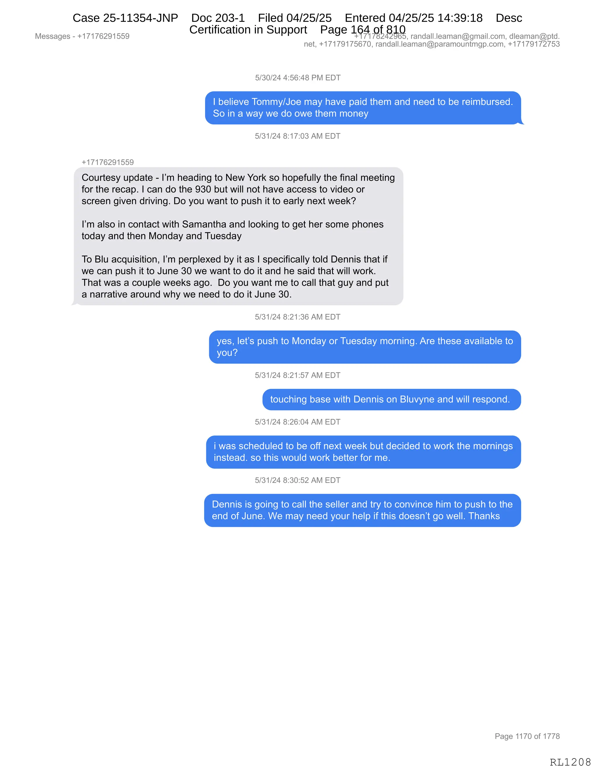 Messages - +17176291559 +17178242965, randall.leaman@gmail.com, dleaman@ptd.
net, +17179175670, randall.leaman@paramountmgp.com, +17179172753
5/30/24 4:56:48 PM EDT
1 believe Tommy/Joe may have paid them and need to be reimbursed.
So in a way we do owe them money
5/31/24 8:17:03 AM EDT
+17176291559
Courtesy update - 1'm heading to New York so hopefully the final meeting
for the recap. 1 can do the 930 but will not have access to video or
screen given driving. Do you want to push it to early next week?
1'm also in contact with Samantha and looking to get her some phones
today and then Monday and Tuesday
To Blu acquisition, 1'm perpiexed by it as 1 specifically toid Dennis that if
we can push it to June 30 we want to do it and he said that will work.
That was a coupie weeks ago. Do you want me to call that guy and put
a narrative around why we need to do it June 30.
5/31/24 8:21:36 AM EDT
yes, let's push to Monday or Tuesday morning. Are these availabie to
you?
5/31/24 8:21:57 AM EDT
touching base with Dennis on Bluvyne and will respond.
5/31/24 8:26:04 AM EDT
i was scheduied to be off next week but decided to work the mornings
instead. so this wouid work better for me.
5/31/24 8:30:52 AM EDT
Dennis is going to call the seller and try to convince him to push to the
end of June. We may need your help if this doesn't go well. Thanks
RL1208
K)*O)J0,0.KI.0/,N#,2T4
R,V$E"$?$,4D66F)aD$,6&F,;&?$,=&">,9;$6,&:>,:$$>,9D,V$,8$"6V58%$>B
3D,":,&,7&F,7$,>D,D7$,9;$6,6D:$F
K)*()J0,/.(+.O*,1#,2T4
H(+(+IJ-(KK-
LD589$%F,5=>&9$,W,RP6,;$&>":',9D,$7,hD8<,%D,;D=$M5EEF,9;$,M":&E,6$$9":'
MD8,9;$,8$A&=B,R,A&:,>D,9;$,-*O,V59,7"EE,:D9,;&?$,&AA$%%,9D,?">$D,D8
%A8$$:,'"?$:,>8"?":'B,TD,FD5,7&:9,9D,=5%;,"9,9D,$&8EF,:$@9,7$$<G
RP6,&E%D,":,AD:9&A9,7"9;,3&6&:9;&,&:>,EDD<":',9D,'$9,;$8,%D6$,=;D:$%
9D>&F,&:>,9;$:,#D:>&F,&:>,45$%>&F
4D,eE5,&A]5"%"9"D:X,RP6,=$8=E$@$>,VF,"9,&%,R,%=$A"M"A&EEF,9DE>,T$::"%,9;&9,"M
7$,A&:,=5%;,"9,9D,a5:$,*O,7$,7&:9,9D,>D,"9,&:>,;$,%&">,9;&9,7"EE,7D8<B
4;&9,7&%,&,AD5=E$,7$$<%,&'DB,,TD,FD5,7&:9,6$,9D,A&EE,9;&9,'5F,&:>,=59
&,:&88&9"?$,&8D5:>,7;F,7$,:$$>,9D,>D,"9,a5:$,*OB
K)*()J0,/.J(.*I,1#,2T4
F$%X,E$9P%,=5%;,9D,#D:>&F,D8,45$%>&F,6D8:":'B,18$,9;$%$,&?&"E&VE$,9D
FD5G
K)*()J0,/.J(.K+,1#,2T4
9D5A;":',V&%$,7"9;,T$::"%,D:,eE5?F:$,&:>,7"EE,8$%=D:>B,
K)*()J0,/.JI.O0,1#,2T4
",7&%,%A;$>5E$>,9D,V$,DMM,:$@9,7$$<,V59,>$A">$>,9D,7D8<,9;$,6D8:":'%
":%9$&>B,%D,9;"%,7D5E>,7D8<,V$99$8,MD8,6$B,
K)*()J0,/.*O.KJ,1#,2T4
T$::"%,"%,'D":',9D,A&EE,9;$,%$EE$8,&:>,98F,9D,AD:?":A$,;"6,9D,=5%;,9D,9;$
$:>,DM,a5:$B,C$,6&F,:$$>,FD58,;$E=,"M,9;"%,>D$%:P9,'D,7$EEB,4;&:<%
#$%%&'$%,W,H(+(+IJ-(KK- H(+(+/J0J-IKX,8&:>&EEBE$&6&:Y'6&"EBAD6X,>E$&6&:Y=9>B
:$9X,H(+(+-(+KI+OX,8&:>&EEBE$&6&:Y=&8&6D5:96'=BAD6X,H(+(+-(+J+K*
N&'$,((+O,DM,(++/
RL1208
Case 25-11354-JNP Doc 203-1 Filed 04/25/25 Entered 04/25/25 14:39:18 Desc
Certification in Support Page 164 of 810
 
