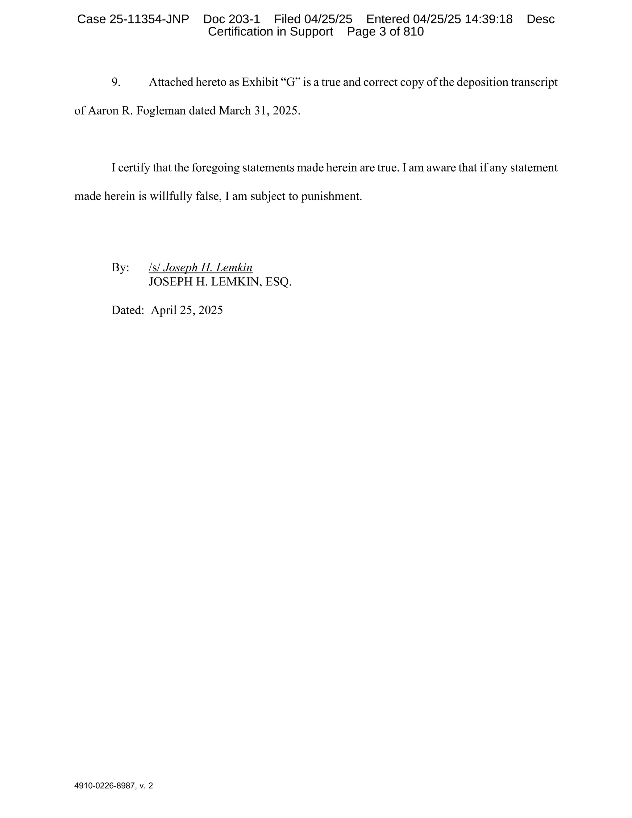 4910-0226-8987, v. 2
9. Attached hereto as Exhibit “G” is a true and correct copy of the deposition transcript
of Aaron R. Fogleman dated March 31, 2025.
I certify that the foregoing statements made herein are true. I am aware that if any statement
made herein is willfully false, I am subject to punishment.
By: /s/ Joseph H. Lemkin
JOSEPH H. LEMKIN, ESQ.
Dated: April 25, 2025
Case 25-11354-JNP Doc 203-1 Filed 04/25/25 Entered 04/25/25 14:39:18 Desc
Certification in Support Page 3 of 810
 