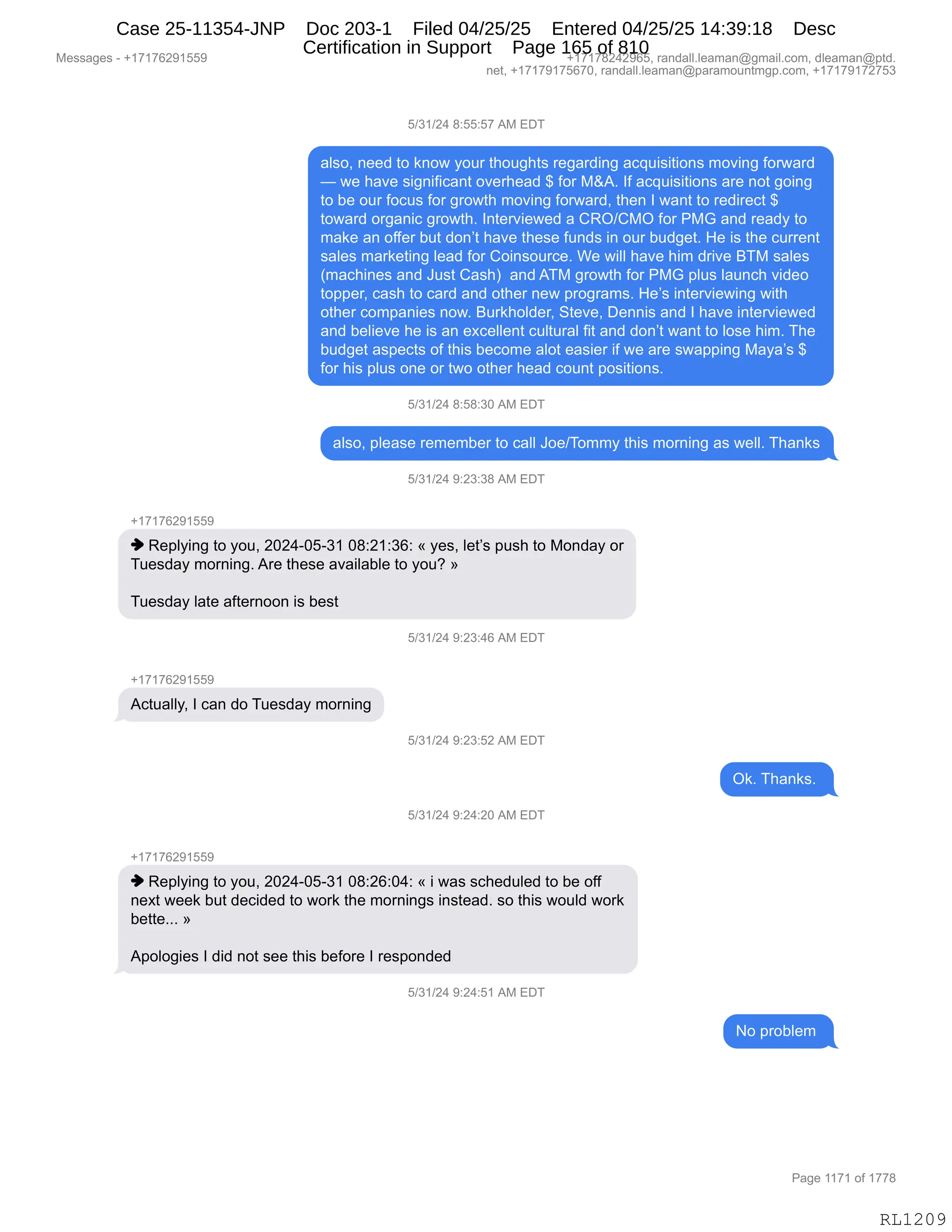 Messages - +17176291559 +17178242965, randall.leaman@gmail.com, dleaman@ptd.
net, +17179175670, randall.leaman@paramountmgp.com, +17179172753
5/31/24 8:55:57 AM EDT
also, need to know your thoughts regarding acquisitions moving forward
— we have significant overhead $ for M&A. If acquisitions are not going
to be our focus for growth moving forward, then I want to redirect $
toward organic growth. Interviewed a CRO/CMO for PMG and ready to
make an offer but don't have these funds in our budget. He is the current
sales marketing lead for Coinsource. We will have him drive BTM sales
(machines and Just Cash) and ATM growth for PMG plus launch video
topper, cash to card and other new programs. He's interviewing with
other companies now. Burkholder, Steve, Dennis and I have interviewed
and believe he is an excellent cultural fit and don't want to lose him. The
budget aspects of this become alot easier if we are swapping Maya's $
for his plus one or two other head count positions.
5/31/24 8:58:30 AM EDT
also, please remember to call Joe/Tommy this morning as well. Thanks
5/31/24 9:23:38 AM EDT
+17176291559
♦ Replying to you, 2024-05-31 08:21:36: « yes, let's push to Monday or
Tuesday morning. Are these available to you? »
Tuesday late afternoon is best
5/31/24 9:23:46 AM EDT
+17176291559
Actually, I can do Tuesday morning
5/31/24 9:23:52 AM EDT
Ok. Thanks.
5/31/24 9:24:20 AM EDT
+17176291559
♦ Replying to you, 2024-05-31 08:26:04: « i was scheduled to be off
next week but decided to work the mornings instead. so this would work
bette... »
Apologies I did not see this before I responded
5/31/24 9:24:51 AM EDT
No problem
RL1209
K)*()J0,/.KK.K+,1#,2T4
&E%DX,:$$>,9D,<:D7,FD58,9;D5';9%,8$'&8>":',&A]5"%"9"D:%,6D?":',MD87&8>
o,7$,;&?$,%"':"M"A&:9,D?$8;$&>,^,MD8,#p1B,RM,&A]5"%"9"D:%,&8$,:D9,'D":'
9D,V$,D58,MDA5%,MD8,'8D79;,6D?":',MD87&8>X,9;$:,R,7&:9,9D,8$>"8$A9,^
9D7&8>,D8'&:"A,'8D79;B,R:9$8?"$7$>,&,LbQ)L#Q,MD8,N#`,&:>,8$&>F,9D
6&<$,&:,DMM$8,V59,>D:P9,;&?$,9;$%$,M5:>%,":,D58,V5>'$9B,_$,"%,9;$,A588$:9
%&E$%,6&8<$9":',E$&>,MD8,LD":%D58A$B,C$,7"EE,;&?$,;"6,>8"?$,e4#,%&E$%
q6&A;":$%,&:>,a5%9,L&%;n,,&:>,14#,'8D79;,MD8,N#`,=E5%,E&5:A;,?">$D
9D==$8X,A&%;,9D,A&8>,&:>,D9;$8,:$7,=8D'8&6%B,_$P%,":9$8?"$7":',7"9;
D9;$8,AD6=&:"$%,:D7B,e58<;DE>$8X,39$?$X,T$::"%,&:>,R,;&?$,":9$8?"$7$>
&:>,V$E"$?$,;$,"%,&:,$@A$EE$:9,A5E958&E,M"9,&:>,>D:P9,7&:9,9D,ED%$,;"6B,4;$
V5>'$9,&%=$A9%,DM,9;"%,V$AD6$,&ED9,$&%"$8,"M,7$,&8$,%7&==":',#&F&P%,^
MD8,;"%,=E5%,D:$,D8,97D,D9;$8,;$&>,AD5:9,=D%"9"D:%B,
K)*()J0,/.K/.*O,1#,2T4
&E%DX,=E$&%$,8$6$6V$8,9D,A&EE,aD$)4D66F,9;"%,6D8:":',&%,7$EEB,4;&:<%
K)*()J0,-.J*.*/,1#,2T4
H(+(+IJ-(KK-
",b$=EF":',9D,FD5X,JOJ0WOKW*(,O/.J(.*I.,†,F$%X,E$9P%,=5%;,9D,#D:>&F,D8
45$%>&F,6D8:":'B,18$,9;$%$,&?&"E&VE$,9D,FD5G,‡
45$%>&F,E&9$,&M9$8:DD:,"%,V$%9
K)*()J0,-.J*.0I,1#,2T4
H(+(+IJ-(KK-
1A95&EEFX,R,A&:,>D,45$%>&F,6D8:":'
K)*()J0,-.J*.KJ,1#,2T4
Q<B,4;&:<%B,
K)*()J0,-.J0.JO,1#,2T4
H(+(+IJ-(KK-
",b$=EF":',9D,FD5X,JOJ0WOKW*(,O/.JI.O0.,†,",7&%,%A;$>5E$>,9D,V$,DMM
:$@9,7$$<,V59,>$A">$>,9D,7D8<,9;$,6D8:":'%,":%9$&>B,%D,9;"%,7D5E>,7D8<
V$99$BBB,‡
1=DED'"$%,R,>">,:D9,%$$,9;"%,V$MD8$,R,8$%=D:>$>,
K)*()J0,-.J0.K(,1#,2T4
D,=8DVE$6,
#$%%&'$%,W,H(+(+IJ-(KK- H(+(+/J0J-IKX,8&:>&EEBE$&6&:Y'6&"EBAD6X,>E$&6&:Y=9>B
:$9X,H(+(+-(+KI+OX,8&:>&EEBE$&6&:Y=&8&6D5:96'=BAD6X,H(+(+-(+J+K*
N&'$,((+(,DM,(++/
RL1209
Case 25-11354-JNP Doc 203-1 Filed 04/25/25 Entered 04/25/25 14:39:18 Desc
Certification in Support Page 165 of 810
 