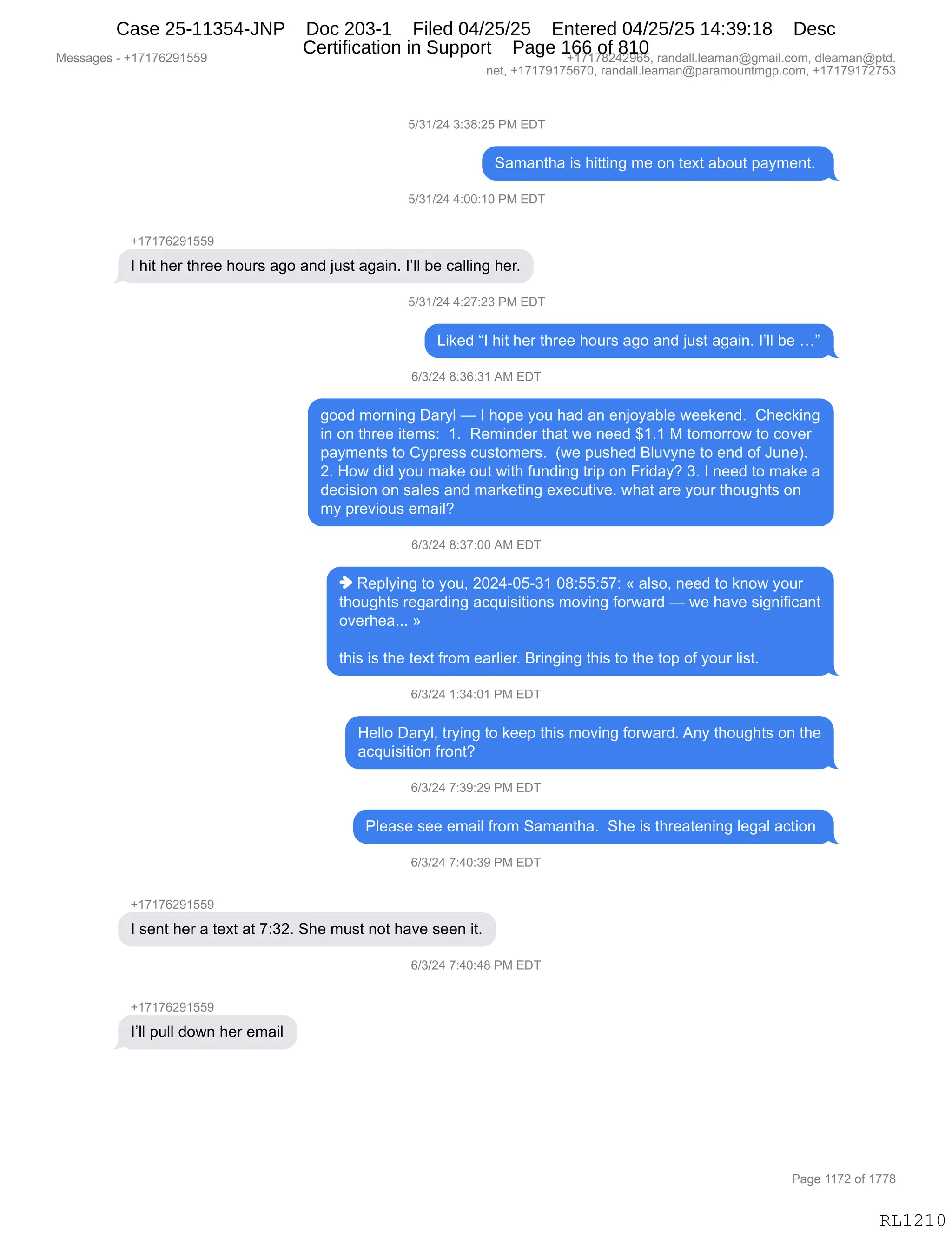 Messages - +17176291559 +17178242965, randall.leaman@gmail.com, dleaman@ptd.
net, +17179175670, randall.leaman@paramountmgp.com, +17179172753
5/31/24 3:38:25 PM EDT
Samantha is hitting me on text about payment.
5/31/24 4:00:10 PM EDT
+17176291559
I hit her three hours ago and just again. l'II be calling her.
5/31/24 4:27:23 PM EDT
Liked "I hit her three hours ago and just again. l'II be ..."
6/3/24 8:36:31 AM EDT
good moming Daryl — I hope you had an enjoyable weekend. Checking
in on three items: 1. Reminder that we need $1.1 M tomorrow to cover
payments to Cypress customers. (we pushed Bluvyne to end of June).
2. How did you make out with funding trip on Friday? 3. I need to make a
decision on sales and marketing executive. what are your thoughts on
my previous email?
6/3/24 8:37:00 AM EDT
♦ Replying to you, 2024-05-31 08:55:57: « also, need to know your
thoughts regarding acquisitions moving forward — we have significant
overhea... »
this is the text from earlier. Bringing this to the top of your list.
6/3/24 1:34:01 PM EDT
Helio Daryl, trying to keep this moving forward. Any thoughts on the
acquisition front?
6/3/24 7:39:29 PM EDT
Please see email from Samantha. She is threatening legal action
6/3/24 7:40:39 PM EDT
I sent her a text at 7:32. She must not have seen it.
6/3/24 7:40:48 PM EDT
l'II pulí down her email
Page 1172 of 1778
RL1210
K)*()J0,*.*/.JK,N#,2T4
3&6&:9;&,"%,;"99":',6$,D:,9$@9,&VD59,=&F6$:9B,
K)*()J0,0.OO.(O,N#,2T4
H(+(+IJ-(KK-
R,;"9,;$8,9;8$$,;D58%,&'D,&:>,U5%9,&'&":B,RPEE,V$,A&EE":',;$8B
K)*()J0,0.J+.J*,N#,2T4
["<$>,lR,;"9,;$8,9;8$$,;D58%,&'D,&:>,U5%9,&'&":B,RPEE,V$,jm
I)*)J0,/.*I.*(,1#,2T4
'DD>,6D8:":',T&8FE,o,R,;D=$,FD5,;&>,&:,$:UDF&VE$,7$$<$:>B,,L;$A<":'
":,D:,9;8$$,"9$6%.,,(B,,b$6":>$8,9;&9,7$,:$$>,^(B(,#,9D6D88D7,9D,AD?$8
=&F6$:9%,9D,LF=8$%%,A5%9D6$8%B,,q7$,=5%;$>,eE5?F:$,9D,$:>,DM,a5:$nB
JB,_D7,>">,FD5,6&<$,D59,7"9;,M5:>":',98"=,D:,Z8">&FG,*B,R,:$$>,9D,6&<$,&
>$A"%"D:,D:,%&E$%,&:>,6&8<$9":',$@$A59"?$B,7;&9,&8$,FD58,9;D5';9%,D:
6F,=8$?"D5%,$6&"EG
I)*)J0,/.*+.OO,1#,2T4
",b$=EF":',9D,FD5X,JOJ0WOKW*(,O/.KK.K+.,†,&E%DX,:$$>,9D,<:D7,FD58
9;D5';9%,8$'&8>":',&A]5"%"9"D:%,6D?":',MD87&8>,o,7$,;&?$,%"':"M"A&:9
D?$8;$&BBB,‡
9;"%,"%,9;$,9$@9,M8D6,$&8E"$8B,e8":'":',9;"%,9D,9;$,9D=,DM,FD58,E"%9B,
I)*)J0,(.*0.O(,N#,2T4
_$EED,T&8FEX,98F":',9D,<$$=,9;"%,6D?":',MD87&8>B,1:F,9;D5';9%,D:,9;$
&A]5"%"9"D:,M8D:9G
I)*)J0,+.*-.J-,N#,2T4
NE$&%$,%$$,$6&"E,M8D6,3&6&:9;&B,,3;$,"%,9;8$&9$:":',E$'&E,&A9"D:,
I)*)J0,+.0O.*-,N#,2T4
H(+(+IJ-(KK-
R,%$:9,;$8,&,9$@9,&9,+.*JB,3;$,65%9,:D9,;&?$,%$$:,"9B
I)*)J0,+.0O.0/,N#,2T4
H(+(+IJ-(KK-
RPEE,=5EE,>D7:,;$8,$6&"E
#$%%&'$%,W,H(+(+IJ-(KK- H(+(+/J0J-IKX,8&:>&EEBE$&6&:Y'6&"EBAD6X,>E$&6&:Y=9>B
:$9X,H(+(+-(+KI+OX,8&:>&EEBE$&6&:Y=&8&6D5:96'=BAD6X,H(+(+-(+J+K*
N&'$,((+J,DM,(++/
RL1210
Case 25-11354-JNP Doc 203-1 Filed 04/25/25 Entered 04/25/25 14:39:18 Desc
Certification in Support Page 166 of 810
 