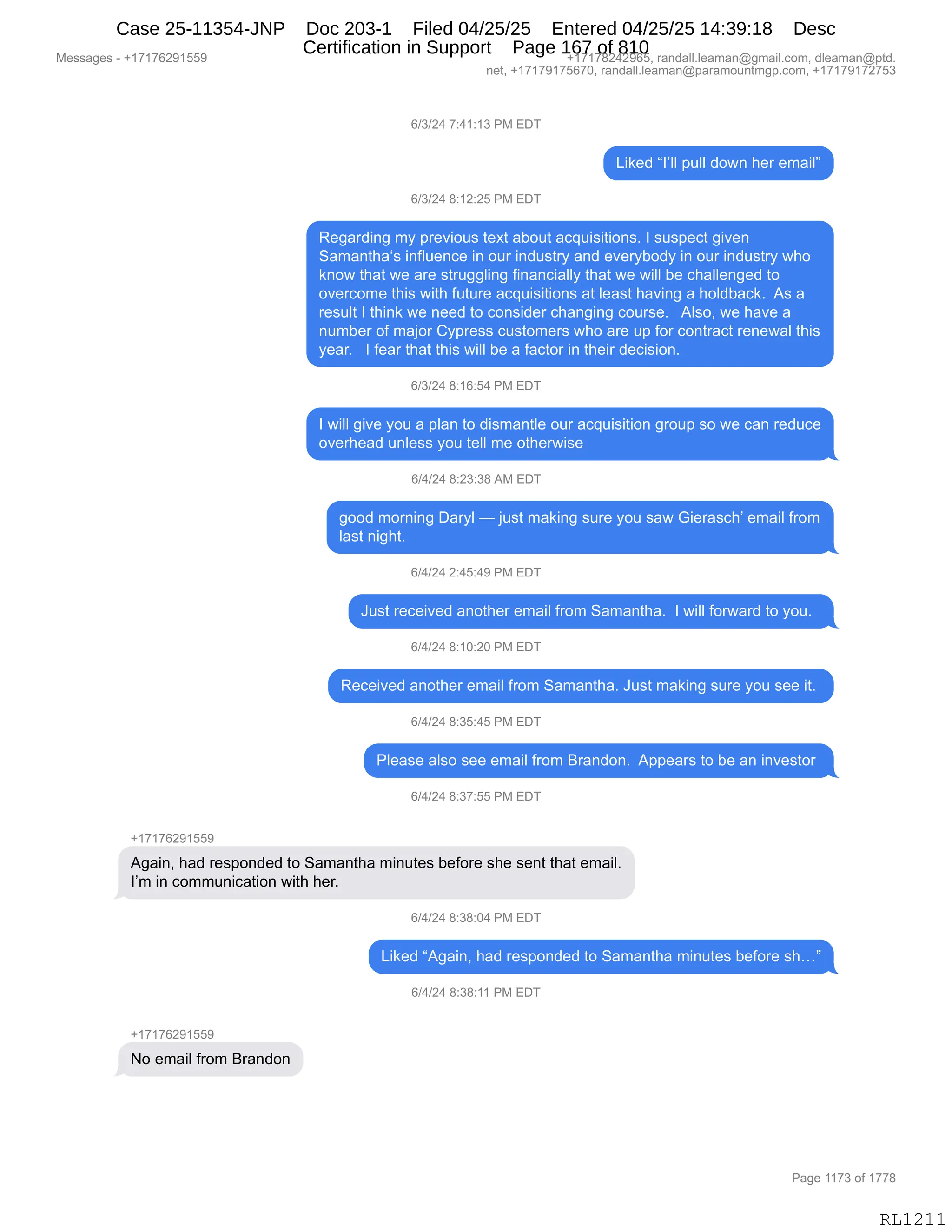 Messages - +17176291559 +17178242965, randall.leaman@gmail.com, dleaman@ptd.
net, +17179175670, randall.leaman@paramountmgp.com, +17179172753
6/3/24 7:41:13 PM EDT
Liked "I'II pulí down her email"
6/3/24 8:12:25 PM EDT
Regarding my previous text about acquisitions. I suspect given
Samantha's influence in our industry and everybody in our industry who
know that we are struggling financially that we will be challenged to
overcome this with future acquisitions at least having a holdback. As a
result I think we need to consider changing course. Also, we have a
number of major Cypress customers who are up for contract renewal this
year. I fear that this will be a factor in their decision.
6/3/24 8:16:54 PM EDT
I will give you a plan to dismantle our acquisition group so we can reduce
overhead unless you tell me otherwise
6/4/24 8:23:38 AM EDT
good moming Daryl — just making sure you saw Gierasch' email from
last night.
6/4/24 2:45:49 PM EDT
Just received another email from Samantha. I will forward to you.
6/4/24 8:10:20 PM EDT
Received another email from Samantha. Just making sure you see it.
6/4/24 8:35:45 PM EDT
Please also see email from Brandon. Appears to be an investor
6/4/24 8:37:55 PM EDT
+17176291559
Again, had responded to Samantha minutes before she sent that email.
I'm in communication with her.
6/4/24 8:38:04 PM EDT
Liked "Again, had responded to Samantha minutes before sh..."
6/4/24 8:38:11 PM EDT
No email from Brandon
RL1211
I)*)J0,+.0(.(*,N#,2T4
["<$>,lRPEE,=5EE,>D7:,;$8,$6&"Em
I)*)J0,/.(J.JK,N#,2T4
b$'&8>":',6F,=8$?"D5%,9$@9,&VD59,&A]5"%"9"D:%B,R,%5%=$A9,'"?$:
3&6&:9;&y%,":ME5$:A$,":,D58,":>5%98F,&:>,$?$8FVD>F,":,D58,":>5%98F,7;D
<:D7,9;&9,7$,&8$,%985''E":',M":&:A"&EEF,9;&9,7$,7"EE,V$,A;&EE$:'$>,9D
D?$8AD6$,9;"%,7"9;,M5958$,&A]5"%"9"D:%,&9,E$&%9,;&?":',&,;DE>V&A<B,,1%,&
8$%5E9,R,9;":<,7$,:$$>,9D,AD:%">$8,A;&:'":',AD58%$B,,,1E%DX,7$,;&?$,&
:56V$8,DM,6&UD8,LF=8$%%,A5%9D6$8%,7;D,&8$,5=,MD8,AD:98&A9,8$:$7&E,9;"%
F$&8B,,,R,M$&8,9;&9,9;"%,7"EE,V$,&,M&A9D8,":,9;$"8,>$A"%"D:B,
I)*)J0,/.(I.K0,N#,2T4
R,7"EE,'"?$,FD5,&,=E&:,9D,>"%6&:9E$,D58,&A]5"%"9"D:,'8D5=,%D,7$,A&:,8$>5A$
D?$8;$&>,5:E$%%,FD5,9$EE,6$,D9;$87"%$,
I)0)J0,/.J*.*/,1#,2T4
'DD>,6D8:":',T&8FE,o,U5%9,6&<":',%58$,FD5,%&7,`"$8&%A;P,$6&"E,M8D6
E&%9,:"';9B,
I)0)J0,J.0K.0-,N#,2T4
a5%9,8$A$"?$>,&:D9;$8,$6&"E,M8D6,3&6&:9;&B,,R,7"EE,MD87&8>,9D,FD5B,,
I)0)J0,/.(O.JO,N#,2T4
b$A$"?$>,&:D9;$8,$6&"E,M8D6,3&6&:9;&B,a5%9,6&<":',%58$,FD5,%$$,"9B,
I)0)J0,/.*K.0K,N#,2T4
NE$&%$,&E%D,%$$,$6&"E,M8D6,e8&:>D:B,,1==$&8%,9D,V$,&:,":?$%9D8,
I)0)J0,/.*+.KK,N#,2T4
H(+(+IJ-(KK-
1'&":X,;&>,8$%=D:>$>,9D,3&6&:9;&,6":59$%,V$MD8$,%;$,%$:9,9;&9,$6&"EB
RP6,":,AD665:"A&9"D:,7"9;,;$8B
I)0)J0,/.*/.O0,N#,2T4
["<$>,l1'&":X,;&>,8$%=D:>$>,9D,3&6&:9;&,6":59$%,V$MD8$,%;jm
I)0)J0,/.*/.((,N#,2T4
H(+(+IJ-(KK-
D,$6&"E,M8D6,e8&:>D:
#$%%&'$%,W,H(+(+IJ-(KK- H(+(+/J0J-IKX,8&:>&EEBE$&6&:Y'6&"EBAD6X,>E$&6&:Y=9>B
:$9X,H(+(+-(+KI+OX,8&:>&EEBE$&6&:Y=&8&6D5:96'=BAD6X,H(+(+-(+J+K*
N&'$,((+*,DM,(++/
RL1211
Case 25-11354-JNP Doc 203-1 Filed 04/25/25 Entered 04/25/25 14:39:18 Desc
Certification in Support Page 167 of 810
 