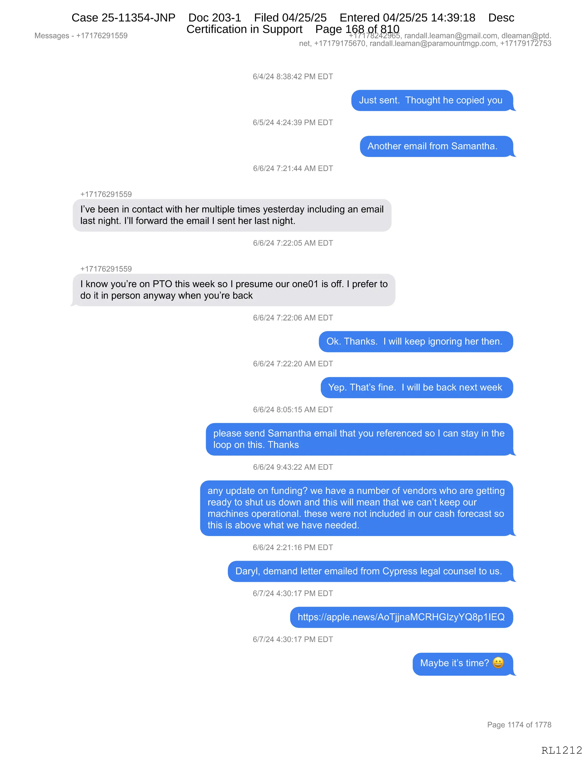 Messages - +17176291559 +17178242965, randall.leaman@gmail.com, dleaman@ptd.
net, +17179175670, randall.leaman@paramountmgp.com, +17179172753
6/4/24 8:38:42 PM EDT
6/5/24 4:24:39 PM EDT
6/6/24 7:21:44 AM EDT
+17176291559
Just sent. Thought he copied you
Another email from Samantha.
I've been in contact with her multiple times yesterday including an email
Iast night. 1'11 forward the email I sent her Iast night.
6/6/24 7:22:05 AM EDT
+17176291559
I know you're on PTO this week so I presume our one01 is off. I prefer to
do it in person anyway when you're back
6/6/24 7:22:06 AM EDT
Ok. Thanks. I will keep ignoring her then.
6/6/24 7:22:20 AM EDT
Yep. That's fine. I will be back next week
6/6/24 8:05:15 AM EDT
please send Samantha email that you referenced so I can stay in the
loop on this. Thanks
6/6/24 9:43:22 AM EDT
any update on funding? we have a number of vendors who are getting
ready to shut us down and this will mean that we can't keep our
machines operational. these were not included in our cash forecast so
this is aboye what we have needed.
6/6/24 2:21:16 PM EDT
Daryl, demand letter emailed from Cypress legal counsel to us.
6/7/24 4:30:17 PM EDT
https://apple.news/AoTjjnaMCRHGlzyYQ8p1IEQ
6/7/24 4:30:17 PM EDT
Maybe it's time?
Page 1174 of 1778
RL1212
Case 25-11354-JNP Doc 203-1 Filed 04/25/25 Entered 04/25/25 14:39:18 Desc
Certification in Support Page 168 of 810
 