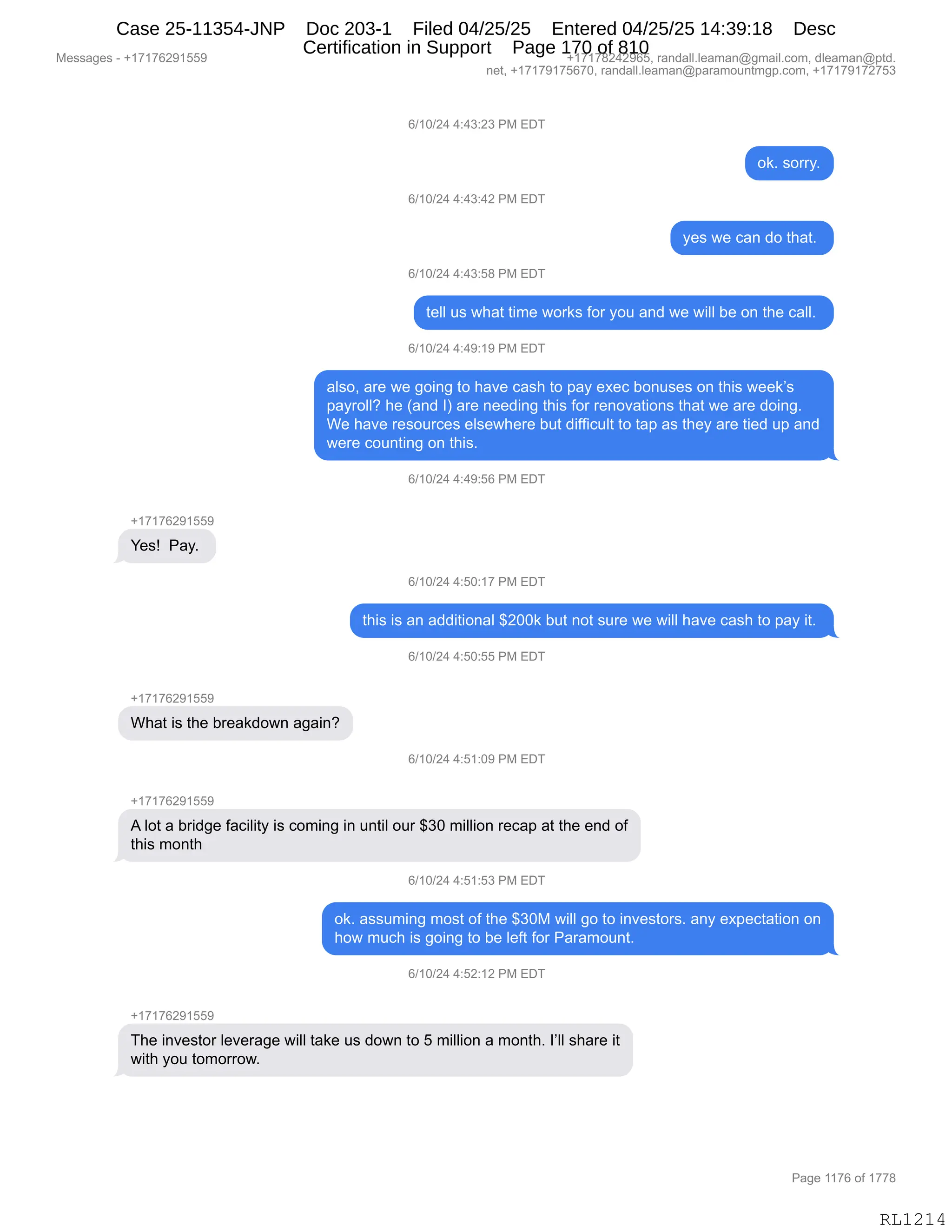 Messages - +17176291559 +17178242965, randall.leaman@gmail.com, dleaman@ptd.
net, +17179175670, randall.leaman@paramountmgp.com, +17179172753
Yes! Pay.
6/10/24 4:43:23 PM EDT
6/10/24 4:43:42 PM EDT
6/10/24 4:43:58 PM EDT
ok. sorry.
yes we can do that.
tell us what time works for you and we will be on the call.
6/10/24 4:49:19 PM EDT
also, are we going to have cash to pay exec bonuses on this week's
payroll? he (and 1) are needing this for renovations that we are doing.
We have resources elsewhere but difficult to tap as they are tied up and
were counting on this.
6/10/24 4:49:56 PM EDT
6/10/24 4:50:17 PM EDT
this is an additional $200k but not sure we will have cash to pay it.
What is the breakdown again?
6/10/24 4:50:55 PM EDT
6/10/24 4:51:09 PM EDT
A lot a bridge faciiity is coming in until our $30 million recap at the end of
this month
6/10/24 4:51:53 PM EDT
ok. assuming most of the $30M will go to investors. any expectation on
how much is going to be left for Paramount.
6/10/24 4:52:12 PM EDT
The investor leverage will take us down to 5 million a month. share it
with you tomorrow.
Page 1176 of 1778
RL1214
I)(O)J0,0.0*.J*,N#,2T4
D<B,%D88FB
I)(O)J0,0.0*.0J,N#,2T4
F$%,7$,A&:,>D,9;&9B,
I)(O)J0,0.0*.K/,N#,2T4
9$EE,5%,7;&9,9"6$,7D8<%,MD8,FD5,&:>,7$,7"EE,V$,D:,9;$,A&EEB,
I)(O)J0,0.0-.(-,N#,2T4
&E%DX,&8$,7$,'D":',9D,;&?$,A&%;,9D,=&F,$@$A,VD:5%$%,D:,9;"%,7$$<P%
=&F8DEEG,;$,q&:>,Rn,&8$,:$$>":',9;"%,MD8,8$:D?&9"D:%,9;&9,7$,&8$,>D":'B
C$,;&?$,8$%D58A$%,$E%$7;$8$,V59,>"MM"A5E9,9D,9&=,&%,9;$F,&8$,9"$>,5=,&:>
7$8$,AD5:9":',D:,9;"%B,
I)(O)J0,0.0-.KI,N#,2T4
H(+(+IJ-(KK-
h$%g,,N&FB,
I)(O)J0,0.KO.(+,N#,2T4
9;"%,"%,&:,&>>"9"D:&E,^JOO<,V59,:D9,%58$,7$,7"EE,;&?$,A&%;,9D,=&F,"9B,
I)(O)J0,0.KO.KK,N#,2T4
H(+(+IJ-(KK-
C;&9,"%,9;$,V8$&<>D7:,&'&":G
I)(O)J0,0.K(.O-,N#,2T4
H(+(+IJ-(KK-
1,ED9,&,V8">'$,M&A"E"9F,"%,AD6":',":,5:9"E,D58,^*O,6"EE"D:,8$A&=,&9,9;$,$:>,DM
9;"%,6D:9;
I)(O)J0,0.K(.K*,N#,2T4
D<B,&%%56":',6D%9,DM,9;$,^*O#,7"EE,'D,9D,":?$%9D8%B,&:F,$@=$A9&9"D:,D:
;D7,65A;,"%,'D":',9D,V$,E$M9,MD8,N&8&6D5:9B
I)(O)J0,0.KJ.(J,N#,2T4
H(+(+IJ-(KK-
4;$,":?$%9D8,E$?$8&'$,7"EE,9&<$,5%,>D7:,9D,K,6"EE"D:,&,6D:9;B,RPEE,%;&8$,"9
7"9;,FD5,9D6D88D7B
#$%%&'$%,W,H(+(+IJ-(KK- H(+(+/J0J-IKX,8&:>&EEBE$&6&:Y'6&"EBAD6X,>E$&6&:Y=9>B
:$9X,H(+(+-(+KI+OX,8&:>&EEBE$&6&:Y=&8&6D5:96'=BAD6X,H(+(+-(+J+K*
N&'$,((+I,DM,(++/
RL1214
Case 25-11354-JNP Doc 203-1 Filed 04/25/25 Entered 04/25/25 14:39:18 Desc
Certification in Support Page 170 of 810
 