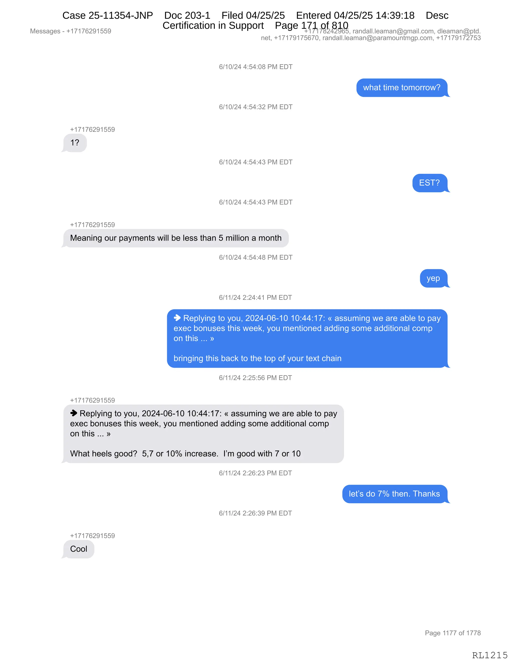 Messages - +17176291559 +17178242965, randall.leaman@gmail.com, dleaman@ptd.
net, +17179175670, randall.leaman@paramountmgp.com, +17179172753
6/10/24 4:54:08 PM EDT
what time tomorrow?
6/10/24 4:54:32 PM EDT
+17176291559
1?
6/10/24 4:54:43 PM EDT
6/10/24 4:54:43 PM EDT
Meaning our payments will be Iess than 5 million a month
6/10/24 4:54:48 PM EDT
yep
6/11/24 2:24:41 PM EDT
♦ Replying to you, 2024-06-10 10:44:17: « assuming we are able to pay
exec bonuses this week, you mentioned adding some additional como
on this »
bringing this back to the top of your text chain
6/11/24 2:25:56 PM EDT
+17176291559
♦ Replying to you, 2024-06-10 10:44:17: « assuming we are able to pay
exec bonuses this week, you mentioned adding some additional como
on this »
What heels good? 5,7 or 10% increase. I'm good with 7 or 10
6/11/24 2:26:23 PM EDT
let's do 7% then. Thanks
6/11/24 2:26:39 PM EDT
Cool
Page 1177 of 1778
RL1215
I)(O)J0,0.K0.O/,N#,2T4
7;&9,9"6$,9D6D88D7G
I)(O)J0,0.K0.*J,N#,2T4
H(+(+IJ-(KK-
(G
I)(O)J0,0.K0.0*,N#,2T4
234G
I)(O)J0,0.K0.0*,N#,2T4
H(+(+IJ-(KK-
#$&:":',D58,=&F6$:9%,7"EE,V$,E$%%,9;&:,K,6"EE"D:,&,6D:9;
I)(O)J0,0.K0.0/,N#,2T4
F$=
I)(()J0,J.J0.0(,N#,2T4
",b$=EF":',9D,FD5X,JOJ0WOIW(O,(O.00.(+.,†,&%%56":',7$,&8$,&VE$,9D,=&F
$@$A,VD:5%$%,9;"%,7$$<X,FD5,6$:9"D:$>,&>>":',%D6$,&>>"9"D:&E,AD6=
D:,9;"%,BBB,‡
V8":'":',9;"%,V&A<,9D,9;$,9D=,DM,FD58,9$@9,A;&":
I)(()J0,J.JK.KI,N#,2T4
H(+(+IJ-(KK-
",b$=EF":',9D,FD5X,JOJ0WOIW(O,(O.00.(+.,†,&%%56":',7$,&8$,&VE$,9D,=&F
$@$A,VD:5%$%,9;"%,7$$<X,FD5,6$:9"D:$>,&>>":',%D6$,&>>"9"D:&E,AD6=
D:,9;"%,BBB,‡
C;&9,;$$E%,'DD>G,,KX+,D8,(Ok,":A8$&%$B,,RP6,'DD>,7"9;,+,D8,(O,
I)(()J0,J.JI.J*,N#,2T4
E$9P%,>D,+k,9;$:B,4;&:<%
I)(()J0,J.JI.*-,N#,2T4
H(+(+IJ-(KK-
LDDE
#$%%&'$%,W,H(+(+IJ-(KK- H(+(+/J0J-IKX,8&:>&EEBE$&6&:Y'6&"EBAD6X,>E$&6&:Y=9>B
:$9X,H(+(+-(+KI+OX,8&:>&EEBE$&6&:Y=&8&6D5:96'=BAD6X,H(+(+-(+J+K*
N&'$,((++,DM,(++/
RL1215
Case 25-11354-JNP Doc 203-1 Filed 04/25/25 Entered 04/25/25 14:39:18 Desc
Certification in Support Page 171 of 810
 