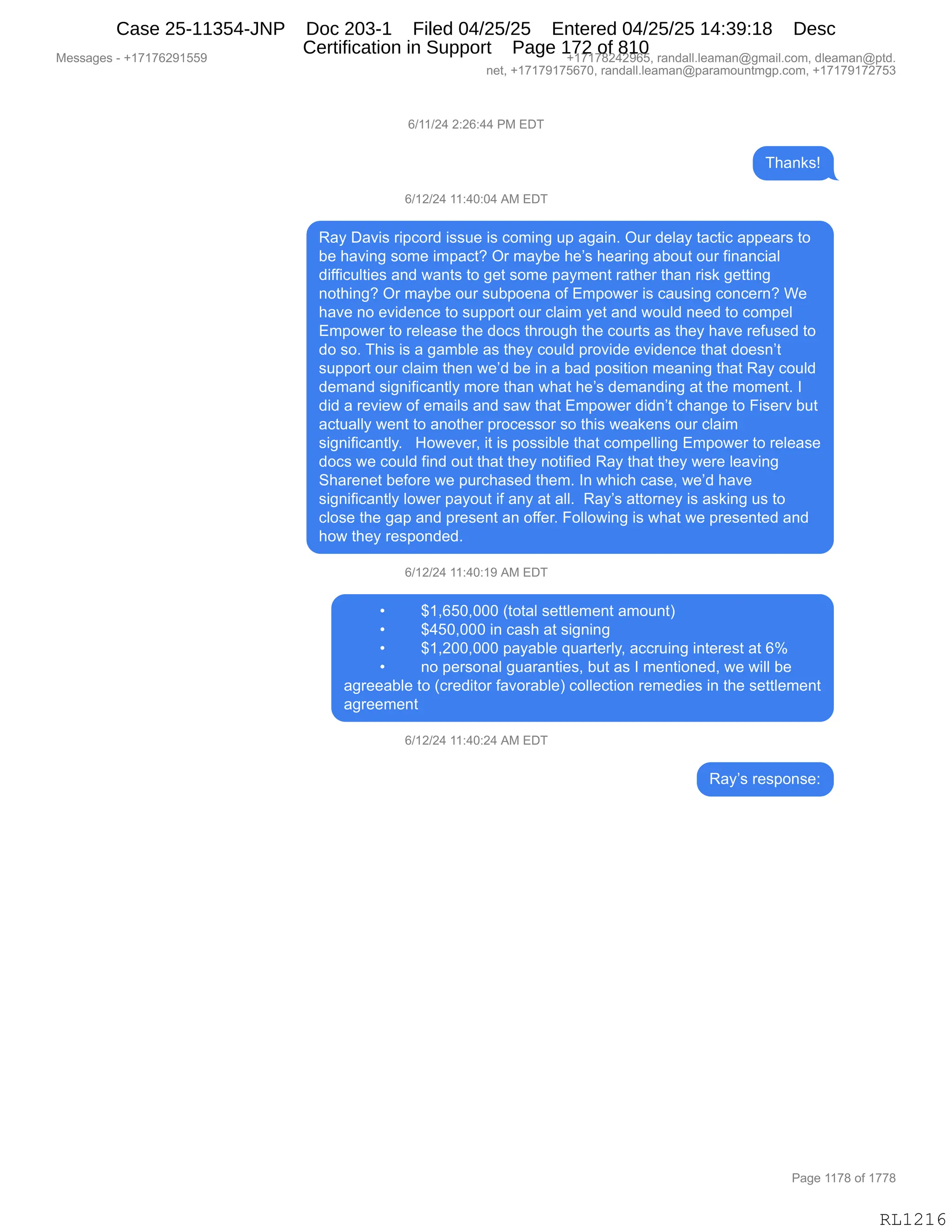 Messages - +17176291559 +17178242965, randall.leaman@gmail.com, dleaman@ptd.
net, +17179175670, randall.leaman@paramountmgp.com, +17179172753
6/11/24 2:26:44 PM EDT
6/12/24 11:40:04 AM EDT
Ray Davis ripcord issue is coming up again. Our delay tactic appears to
be having some impact? Or maybe he's hearing about our financial
difficulties and wants to get some payment rather than risk getting
nothing? Or maybe our subpoena of Empower is causing concern? We
have no evidence to support our claim yet and would need to compel
Empower to release the docs through the courts as they have refused to
do so. This is a gamble as they could provide evidence that doesn't
support our claim then we'd be in a bad position meaning that Ray could
demand significantly more than what he's demanding at the moment. I
did a review of emails and saw that Empower didn't change to Fiserv but
actually went to another processor so this weakens our claim
significantly. However, it is possible that compelling Empower to release
docs we could find out that they notified Ray that they were leaving
Sharenet before we purchased them. In which case, we'd have
significantly lower payout if any at all. Ray's attorney is asking us to
close the gap and present an offer. Following is what we presented and
how they responded.
6/12/24 11:40:19 AM EDT
• $1,650,000 (total settlement amount)
• $450,000 in cash at signing
• $1,200,000 payable quarterly, accruing interest at 6%
• no personal guaranties, but as I mentioned, we will be
agreeable to (creditor favorable) collection remedies in the settlement
agreement
6/12/24 11:40:24 AM EDT
Ray's response:
Page 1178 of 1778
RL1216
I)(()J0,J.JI.00,N#,2T4
4;&:<%g
I)(J)J0,((.0O.O0,1#,2T4
b&F,T&?"%,8"=AD8>,"%%5$,"%,AD6":',5=,&'&":B,Q58,>$E&F,9&A9"A,&==$&8%,9D
V$,;&?":',%D6$,"6=&A9G,Q8,6&FV$,;$P%,;$&8":',&VD59,D58,M":&:A"&E
>"MM"A5E9"$%,&:>,7&:9%,9D,'$9,%D6$,=&F6$:9,8&9;$8,9;&:,8"%<,'$99":'
:D9;":'G,Q8,6&FV$,D58,%5V=D$:&,DM,26=D7$8,"%,A&5%":',AD:A$8:G,C$
;&?$,:D,$?">$:A$,9D,%5==D89,D58,AE&"6,F$9,&:>,7D5E>,:$$>,9D,AD6=$E
26=D7$8,9D,8$E$&%$,9;$,>DA%,9;8D5';,9;$,AD589%,&%,9;$F,;&?$,8$M5%$>,9D
>D,%DB,4;"%,"%,&,'&6VE$,&%,9;$F,AD5E>,=8D?">$,$?">$:A$,9;&9,>D$%:P9
%5==D89,D58,AE&"6,9;$:,7$P>,V$,":,&,V&>,=D%"9"D:,6$&:":',9;&9,b&F,AD5E>
>$6&:>,%"':"M"A&:9EF,6D8$,9;&:,7;&9,;$P%,>$6&:>":',&9,9;$,6D6$:9B,R
>">,&,8$?"$7,DM,$6&"E%,&:>,%&7,9;&9,26=D7$8,>">:P9,A;&:'$,9D,Z"%$8?,V59
&A95&EEF,7$:9,9D,&:D9;$8,=8DA$%%D8,%D,9;"%,7$&<$:%,D58,AE&"6
%"':"M"A&:9EFB,,,_D7$?$8X,"9,"%,=D%%"VE$,9;&9,AD6=$EE":',26=D7$8,9D,8$E$&%$
>DA%,7$,AD5E>,M":>,D59,9;&9,9;$F,:D9"M"$>,b&F,9;&9,9;$F,7$8$,E$&?":'
3;&8$:$9,V$MD8$,7$,=58A;&%$>,9;$6B,R:,7;"A;,A&%$X,7$P>,;&?$
%"':"M"A&:9EF,ED7$8,=&FD59,"M,&:F,&9,&EEB,,b&FP%,&99D8:$F,"%,&%<":',5%,9D
AED%$,9;$,'&=,&:>,=8$%$:9,&:,DMM$8B,ZDEED7":',"%,7;&9,7$,=8$%$:9$>,&:>
;D7,9;$F,8$%=D:>$>B,
I)(J)J0,((.0O.(-,1#,2T4
x ^(XIKOXOOO,q9D9&E,%$99E$6$:9,&6D5:9n
x ^0KOXOOO,":,A&%;,&9,%"':":'
x ^(XJOOXOOO,=&F&VE$,]5&89$8EFX,&AA85":',":9$8$%9,&9,Ik
x :D,=$8%D:&E,'5&8&:9"$%X,V59,&%,R,6$:9"D:$>X,7$,7"EE,V$
&'8$$&VE$,9D,qA8$>"9D8,M&?D8&VE$n,ADEE$A9"D:,8$6$>"$%,":,9;$,%$99E$6$:9
&'8$$6$:9
I)(J)J0,((.0O.J0,1#,2T4
b&FP%,8$%=D:%$.
#$%%&'$%,W,H(+(+IJ-(KK- H(+(+/J0J-IKX,8&:>&EEBE$&6&:Y'6&"EBAD6X,>E$&6&:Y=9>B
:$9X,H(+(+-(+KI+OX,8&:>&EEBE$&6&:Y=&8&6D5:96'=BAD6X,H(+(+-(+J+K*
N&'$,((+/,DM,(++/
RL1216
Case 25-11354-JNP Doc 203-1 Filed 04/25/25 Entered 04/25/25 14:39:18 Desc
Certification in Support Page 172 of 810
 
