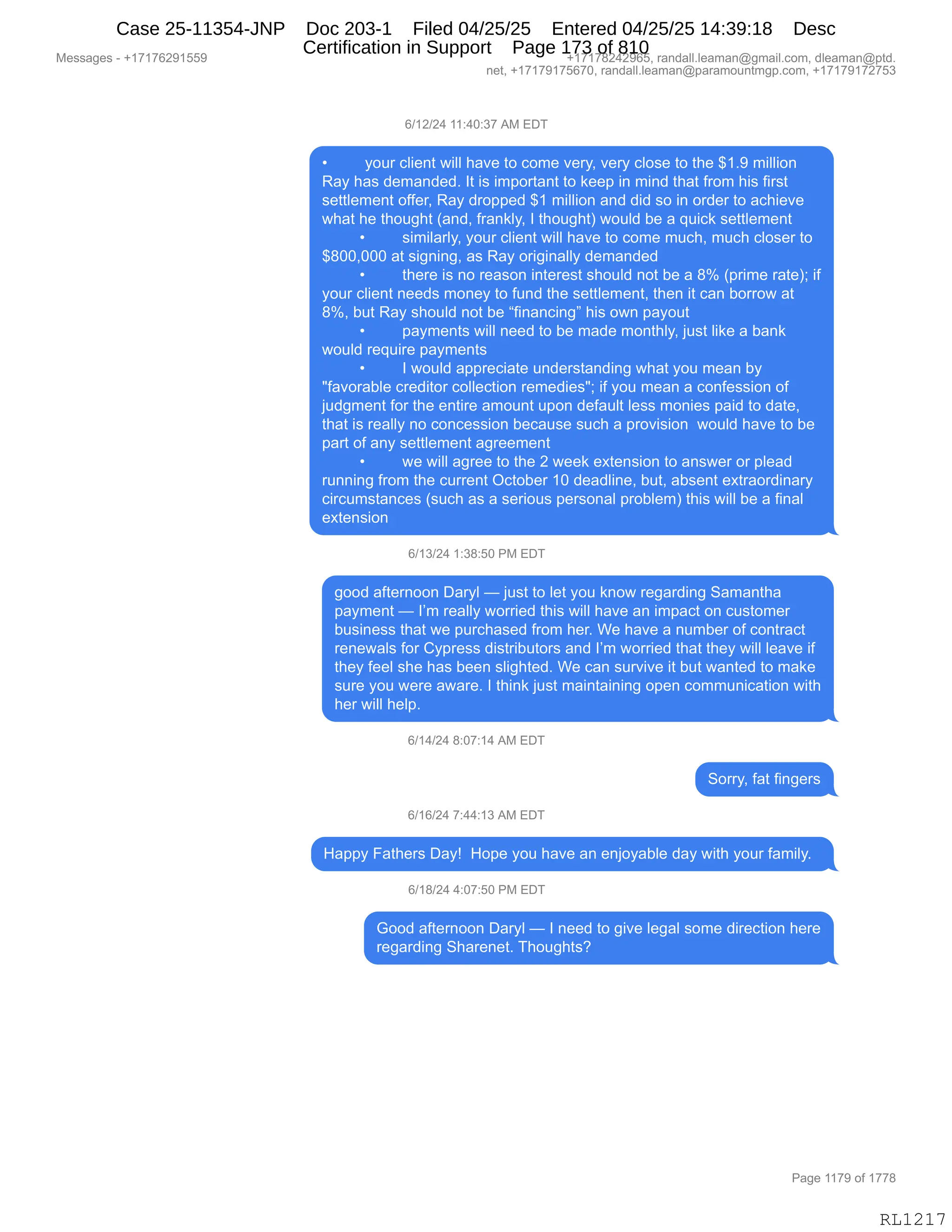 Messages - +17176291559 +17178242965, randall.leaman@gmail.com, dleaman@ptd.
net, +17179175670, randall.leaman@paramountmgp.com, +17179172753
6/12/24 11:40:37 AM EDT
• your client will have to come very, very close to the $1.9 million
Ray has demanded. It is important to keep in mind that from his first
settlement offer, Ray dropped $1 million and did so in order to achieve
what he thought (and, frankly, I thought) would be a quick settlement
• similarly, your client will have to come much, much closer to
$800,000 at signing, as Ray originally demanded
• there is no reason interest should not be a 8% (prime rate); if
your client needs money to fund the settlement, then it can borrow at
8%, but Ray should not be "financing" his own payout
• payments will need to be made monthly, just like a bank
would require payments
• I would appreciate understanding what you mean by
"favorable creditor collection remedies"; if you mean a confession of
judgment for the entire amount upon default less monies paid to date,
that is really no concession because such a provision would have to be
parí of any settlement agreement
• we will agree to the 2 week extension to answer or plead
running from the current October 10 deadline, but, absent extraordinary
circumstances (such as a serious personal problem) this will be a final
extension
6/13/24 1:38:50 PM EDT
good afternoon Daryl — just to let you know regarding Samantha
payment — I'm really worried this will have an impact on customer
business that we purchased from her. We have a number of contract
renewals for Cypress distributors and I'm worried that they will leave if
they feel she has been slighted. We can survive it but wanted to make
sure you were aware. I think just maintaining open communication with
her will help.
6/14/24 8:07:14 AM EDT
Sorry, fat fingers
6/16/24 7:44:13 AM EDT
Happy Fathers Day! Hope you have an enjoyable day with your family.
6/18/24 4:07:50 PM EDT
Good afternoon Daryl — I need to give legal some direction here
regarding Sharenet. Thoughts?
RL1217
I)(J)J0,((.0O.*+,1#,2T4
x FD58,AE"$:9,7"EE,;&?$,9D,AD6$,?$8FX,?$8F,AED%$,9D,9;$,^(B-,6"EE"D:
b&F,;&%,>$6&:>$>B,R9,"%,"6=D89&:9,9D,<$$=,":,6":>,9;&9,M8D6,;"%,M"8%9
%$99E$6$:9,DMM$8X,b&F,>8D==$>,^(,6"EE"D:,&:>,>">,%D,":,D8>$8,9D,&A;"$?$
7;&9,;$,9;D5';9,q&:>X,M8&:<EFX,R,9;D5';9n,7D5E>,V$,&,]5"A<,%$99E$6$:9
x %"6"E&8EFX,FD58,AE"$:9,7"EE,;&?$,9D,AD6$,65A;X,65A;,AED%$8,9D
^/OOXOOO,&9,%"':":'X,&%,b&F,D8"'":&EEF,>$6&:>$>
x 9;$8$,"%,:D,8$&%D:,":9$8$%9,%;D5E>,:D9,V$,&,/k,q=8"6$,8&9$nv,"M
FD58,AE"$:9,:$$>%,6D:$F,9D,M5:>,9;$,%$99E$6$:9X,9;$:,"9,A&:,VD88D7,&9
/kX,V59,b&F,%;D5E>,:D9,V$,lM":&:A":'m,;"%,D7:,=&FD59
x =&F6$:9%,7"EE,:$$>,9D,V$,6&>$,6D:9;EFX,U5%9,E"<$,&,V&:<
7D5E>,8$]5"8$,=&F6$:9%
x R,7D5E>,&==8$A"&9$,5:>$8%9&:>":',7;&9,FD5,6$&:,VF
•M&?D8&VE$,A8$>"9D8,ADEE$A9"D:,8$6$>"$%•v,"M,FD5,6$&:,&,AD:M$%%"D:,DM
U5>'6$:9,MD8,9;$,$:9"8$,&6D5:9,5=D:,>$M&5E9,E$%%,6D:"$%,=&">,9D,>&9$X
9;&9,"%,8$&EEF,:D,AD:A$%%"D:,V$A&5%$,%5A;,&,=8D?"%"D:,,7D5E>,;&?$,9D,V$
=&89,DM,&:F,%$99E$6$:9,&'8$$6$:9
x 7$,7"EE,&'8$$,9D,9;$,J,7$$<,$@9$:%"D:,9D,&:%7$8,D8,=E$&>
85::":',M8D6,9;$,A588$:9,QA9DV$8,(O,>$&>E":$X,V59X,&V%$:9,$@98&D8>":&8F
A"8A56%9&:A$%,q%5A;,&%,&,%$8"D5%,=$8%D:&E,=8DVE$6n,9;"%,7"EE,V$,&,M":&E
$@9$:%"D:
I)(*)J0,(.*/.KO,N#,2T4
'DD>,&M9$8:DD:,T&8FE,o,U5%9,9D,E$9,FD5,<:D7,8$'&8>":',3&6&:9;&
=&F6$:9,o,RP6,8$&EEF,7D88"$>,9;"%,7"EE,;&?$,&:,"6=&A9,D:,A5%9D6$8
V5%":$%%,9;&9,7$,=58A;&%$>,M8D6,;$8B,C$,;&?$,&,:56V$8,DM,AD:98&A9
8$:$7&E%,MD8,LF=8$%%,>"%98"V59D8%,&:>,RP6,7D88"$>,9;&9,9;$F,7"EE,E$&?$,"M
9;$F,M$$E,%;$,;&%,V$$:,%E"';9$>B,C$,A&:,%58?"?$,"9,V59,7&:9$>,9D,6&<$
%58$,FD5,7$8$,&7&8$B,R,9;":<,U5%9,6&":9&":":',D=$:,AD665:"A&9"D:,7"9;
;$8,7"EE,;$E=B,
I)(0)J0,/.O+.(0,1#,2T4
3D88FX,M&9,M":'$8%
I)(I)J0,+.00.(*,1#,2T4
_&==F,Z&9;$8%,T&Fg,,_D=$,FD5,;&?$,&:,$:UDF&VE$,>&F,7"9;,FD58,M&6"EFB,,
I)(/)J0,0.O+.KO,N#,2T4
`DD>,&M9$8:DD:,T&8FE,o,R,:$$>,9D,'"?$,E$'&E,%D6$,>"8$A9"D:,;$8$
8$'&8>":',3;&8$:$9B,4;D5';9%G,
#$%%&'$%,W,H(+(+IJ-(KK- H(+(+/J0J-IKX,8&:>&EEBE$&6&:Y'6&"EBAD6X,>E$&6&:Y=9>B
:$9X,H(+(+-(+KI+OX,8&:>&EEBE$&6&:Y=&8&6D5:96'=BAD6X,H(+(+-(+J+K*
N&'$,((+-,DM,(++/
RL1217
Case 25-11354-JNP Doc 203-1 Filed 04/25/25 Entered 04/25/25 14:39:18 Desc
Certification in Support Page 173 of 810
 