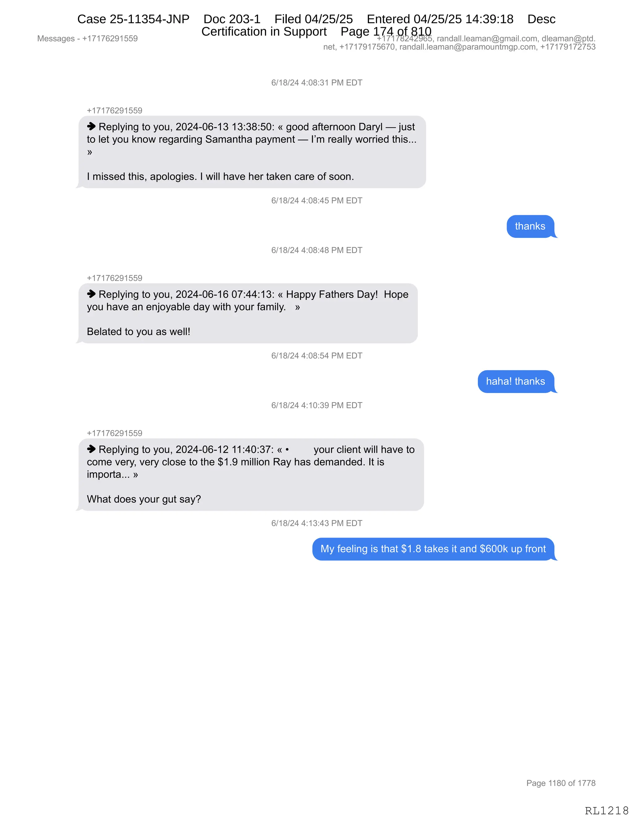 Messages - +17176291559 +17178242965, randall.leaman@gmail.com, dleaman@ptd.
net, +17179175670, randall.leaman@paramountmgp.com, +17179172753
6/18/24 4:08:31 PM EDT
-,17176291559
♦ Replying to you, 2024-06-13 13:38:50: « good afternoon Daryl — just
to let you know regarding Samantha payment — I'm really worried this...
I missed this, apologies. I will have her taken care of soon.
6/18/24 4:08:45 PM EDT
6/18/24 4:08:48 PM EDT
+17176291559
♦ Replying to you, 2024-06-16 07:44:13: « Happy Fathers Day! Hope
you have an enjoyable day with your family. »
Belated to you as well!
6/18/24 4:08:54 PM EDT
6/18/24 4:10:39 PM EDT
+17176291559
♦ Replying to you, 2024-06-12 11:40:37: « • your client will have to
come very, very close to the $1.9 million Ray has demanded. It is
importa... »
What does your gut say?
6/18/24 4:13:43 PM EDT
My feeling is that $1.8 takes it and $600k up front
RL1218
I)(/)J0,0.O/.*(,N#,2T4
H(+(+IJ-(KK-
",b$=EF":',9D,FD5X,JOJ0WOIW(*,(*.*/.KO.,†,'DD>,&M9$8:DD:,T&8FE,o,U5%9
9D,E$9,FD5,<:D7,8$'&8>":',3&6&:9;&,=&F6$:9,o,RP6,8$&EEF,7D88"$>,9;"%BBB
‡
R,6"%%$>,9;"%X,&=DED'"$%B,R,7"EE,;&?$,;$8,9&<$:,A&8$,DM,%DD:B
I)(/)J0,0.O/.0K,N#,2T4
9;&:<%
I)(/)J0,0.O/.0/,N#,2T4
H(+(+IJ-(KK-
",b$=EF":',9D,FD5X,JOJ0WOIW(I,O+.00.(*.,†,_&==F,Z&9;$8%,T&Fg,,_D=$
FD5,;&?$,&:,$:UDF&VE$,>&F,7"9;,FD58,M&6"EFB,,,‡
e$E&9$>,9D,FD5,&%,7$EEg
I)(/)J0,0.O/.K0,N#,2T4
;&;&g,9;&:<%
I)(/)J0,0.(O.*-,N#,2T4
H(+(+IJ-(KK-
",b$=EF":',9D,FD5X,JOJ0WOIW(J,((.0O.*+.,†,x FD58,AE"$:9,7"EE,;&?$,9D
AD6$,?$8FX,?$8F,AED%$,9D,9;$,^(B-,6"EE"D:,b&F,;&%,>$6&:>$>B,R9,"%
"6=D89&BBB,‡
C;&9,>D$%,FD58,'59,%&FG
I)(/)J0,0.(*.0*,N#,2T4
#F,M$$E":',"%,9;&9,^(B/,9&<$%,"9,&:>,^IOO<,5=,M8D:9
#$%%&'$%,W,H(+(+IJ-(KK- H(+(+/J0J-IKX,8&:>&EEBE$&6&:Y'6&"EBAD6X,>E$&6&:Y=9>B
:$9X,H(+(+-(+KI+OX,8&:>&EEBE$&6&:Y=&8&6D5:96'=BAD6X,H(+(+-(+J+K*
N&'$,((/O,DM,(++/
RL1218
Case 25-11354-JNP Doc 203-1 Filed 04/25/25 Entered 04/25/25 14:39:18 Desc
Certification in Support Page 174 of 810
 