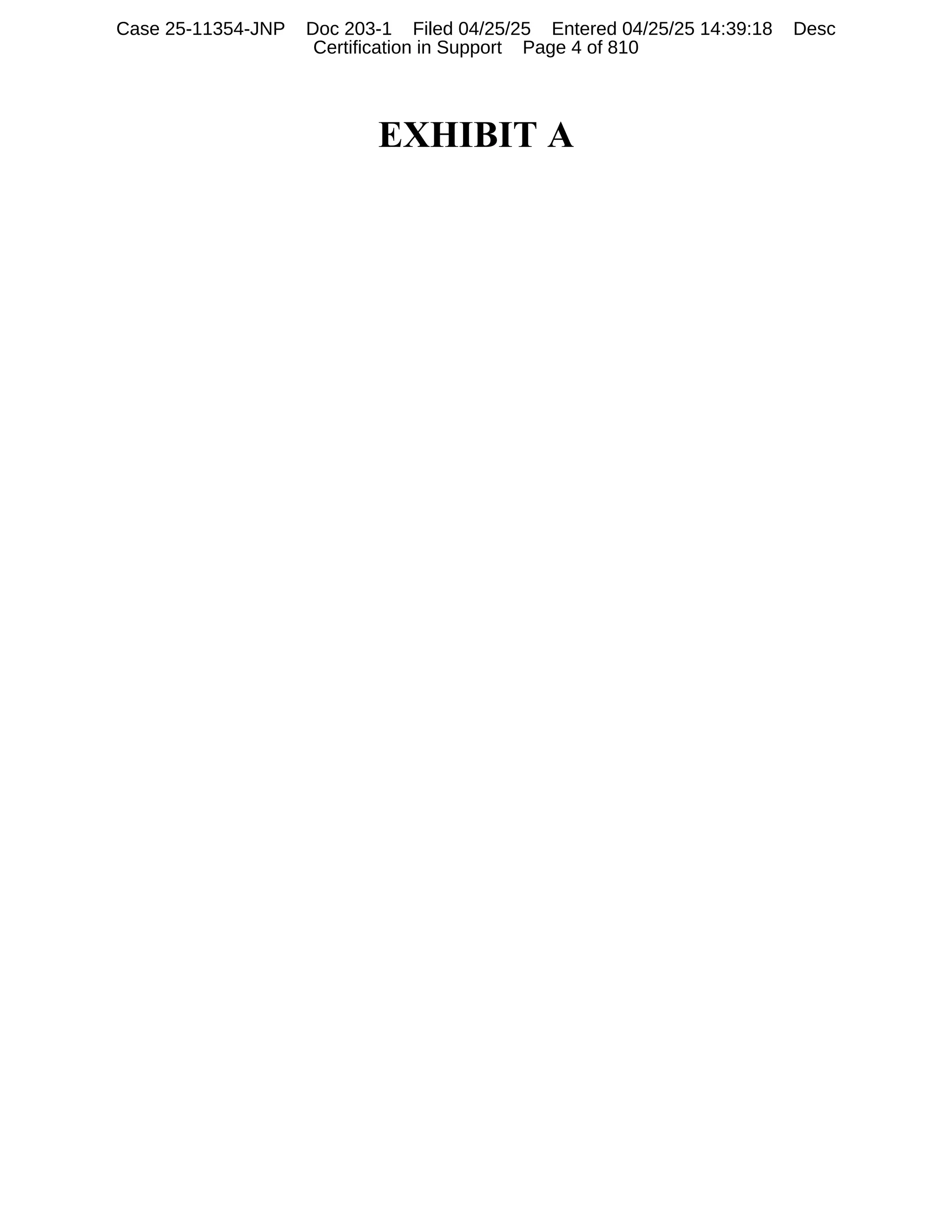 EXHIBIT A
Case 25-11354-JNP Doc 203-1 Filed 04/25/25 Entered 04/25/25 14:39:18 Desc
Certification in Support Page 4 of 810
 